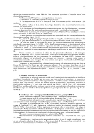 147
são as três mensagens angélicas (Apoc. 14:6-14). Estas mensagens apresentam o ‘evangelho eterno’ com
algumas ênfases especiais.
“6. Missão mundial. O objetivo é a promulgação dessas mensagens.
“Os Adventistas do Sétimo Dia cumprem essas especificações.
“1. Eles surgiram depois de 1798. A Associação Geral foi organizada em 1863, com cerca de 3.500
membros.
“2. A Bíblia é a base da fé adventista. Suas crenças doutrinárias estão em completa harmonia com o
conteúdo total das Escrituras.
“3. Os Adventistas do Sétimo Dia enaltecem todos os preceitos dos Dez Mandamentos e procuram
restaurar o sábado do sétimo dia, que tem sido amplamente desprezado e espezinhado pela cristandade.
“4. O ‘espírito de profecia’, isto é, ‘o dom de profecia’ (I Cor. 13:2) manifestou-se na Igreja Adventista
desde o seu começo, na obra e nos escritos de Ellen G. White.
“5. Desde o começo, os Adventistas do Sétimo Dia têm identificado sua obra com a proclamação das
três mensagens angélicas (Apoc. 14:6-12).
“6. A missão da Igreja abrange a proclamação mundial do evangelho, com determinadas ênfases no fim
do tempo. A Igreja Adventista do Sétimo Dia está proclamando a Palavra de Deus em 191 países do mundo.
“Por estas seis razões, os Adventistas do Sétimo Dia crêem que estão cumprindo a representação
simbólica do remanescente (Apoc. 12:17; 14:6-14). Eles não afirmam, porém, que só os adventistas serão salvos.
Sempre admitiram que Deus tem verdadeiros seguidores em todas as comunidades religiosas. Mas os
Adventistas do Sétimo Dia crêem que Deus suscitou este movimento para realizar uma tarefa específica no
‘tempo do fim’ – transmitir ao mundo as mensagens dos três anjos, antes da volta de Jesus.” – LES893, p. 21 e
22.
“Desde o começo, os adventistas do sétimo dia têm proclamado audazmente as três mensagens
angélicas de Apocalipse 14:6-12, as quais constituem o último apelo de Deus para que os pecadores aceitem a
Cristo, e crêem humildemente que o seu movimento é o ‘remanescente’ [de Apoc. 12:17]. Nenhuma outra
denominação religiosa está proclamando essa mensagem em conjunto, e nenhuma outra cumpre as
especificações delineadas nessa passagem. Por isso, nenhuma outra possui bem fundada razão bíblica para
afirmar que é ‘o remanescente’ do verso 17.
“No entanto, os adventistas rejeitam enfática e inequivocamente toda idéia de que só eles são filhos de
Deus e têm direito ao Céu. Crêem que todos aqueles que adoram a Deus com toda a sinceridade, isto é, de
acordo com toda a vontade de Deus revelada, de que têm conhecimento, são presentemente possíveis membros
desse ‘remanescente’ final mencionado no capítulo 12, verso 17.” – SDABC, vol. 7, p. 815, citado em LES893,
p. 21.
7. O método historicista de interpretação
“Os adventistas do sétimo dia seguem o método historicista de interpretar as profecias de Daniel e do
Apocalipse. Em essência, isto significa que nós cremos que essas profecias se cumpriram e se cumprem no
tempo histórico, a começar com Daniel e João, respectivamente, e estendendo-se até o estabelecimento do eterno
reino de Deus. Esse conceito é extraído das próprias profecias. Consideremos, por exemplo, a extensão da
História predita em Daniel 2, 7 e 8, e o modo como Jesus (S. Mat. 24:15) e Paulo (II Tess. 2:1-12) interpretaram
Daniel. Nesse sentido, os adventistas continuam a usar o método empregado pelos reformadores protestantes, e
Ellen White segue esse método ao descrever as profecias do Apocalipse. (Ver Atos dos Apóstolos, pág. 584.)“ –
LES893, p. 18.
8. Semelhanças entre a ponta pequena de Daniel 7 e a besta de Apocalipse 13:1-10
(A besta semelhante a leopardo e a ponta pequena de Daniel 7 representam o mesmo poder)
“1. A ponta pequena surgiu da cabeça do quarto animal: Roma pagã (Dan. 7:7 e 8).
“A besta semelhante a leopardo recebeu seu poder, trono e grande autoridade do dragão vermelho, o
qual representa a Satanás atuando por meio de Roma pagã (comparar Apoc. 12:3 e 4 com 13:2).
“No reinado de Constantino (312-337 A.D.), o cristianismo tornou-se a religião do imperador. No
reinado de Teodósio (379-395 A.D.) ela tornou-se a religião do Império. No reinado do Imperador Justiniano
(527-565 A.D.), o bispo de Roma foi feito legalmente ‘a cabeça de todas as santas igrejas’. No código de
Justiniano (534 A.D.), que se tornou a lei básica do Império e da Europa até ser substituída por Napoleão, o
imperador incluiu editos de imperadores anteriores em prol da Igreja Romana, cânones de concílios gerais, novas
leis inventadas por ele, bem como sua carta imperial reconhecendo o papa como a cabeça da cristandade.
“2. A ponta pequena profere palavras contra o Altíssimo (Dan. 7:25).
“A besta semelhante a leopardo profere blasfêmias contra Deus. Isto é mencionado três vezes (Apoc.
13:1, 5 e 6).
“Essencialmente, a blasfêmia envolve a usurpação de poderes divinos. O papado efetua isso por meio
de suas afirmações audaciosas de que exerce na Terra a autoridade de Deus, como Sua voz infalível, e por
intermédio de seu sacerdócio e dos sacramentos. Eis alguns exemplos:
 