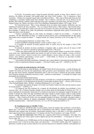 148
“a) Perdão. ‘O sacerdote ocupa o lugar do próprio Salvador, quando, ao dizer ‘Ego te absolvo’ (eu te
absolvo), ele absolve do pecado. Esse grande poder, que Jesus Cristo recebeu..., Ele o comunicou a Seus
sacerdotes. ...Perdoar um só pecado requer toda a onisciência de Deus. ... Mas o que só Deus pode fazer por Sua
onipotência, o sacerdote também pode fazer dizendo: ‘Ego te absolvo a peccatis tuis’ (eu te absolvo do teu
pecado). São Clemente, portanto, tinha razão para dizer que o sacerdote é, por assim dizer, um Deus na Terra.’ –
Eugene Grimm, ed., Dignity and Duties of the Priest (Brooklin: Redemptorist Fathers, 1927), págs., 34-36.
“b) Transubstanciação. ‘Mas a nossa admiração devia ser muito maior quando verificamos que, em
obediência às palavras de Seus sacerdotes – Hoc est Corpum Meum (Este é o Meu corpo) -, Deus mesmo desce
sobre o altar, e vem onde quer e tantas vezes que eles O invocam e Se coloca em suas mãos, mesmo que sejam
Seus inimigos. E, depois de ter vindo, Ele permanece inteiramente à disposição deles; [pois] O movem de um
lugar para outro, como lhe apraz.’
“’Assim o sacerdote pode, de certo modo, ser chamado o criador de seu Criador. ... ‘O poder do
sacerdote’, diz São Bernardino de Sena, ‘é o poder da pessoa divina; pois a transubstanciação do pão requer
tanto poder como a criação do mundo.’’” - Eugene Grimm, ed., Dignity and Duties of the Priest, págs. 26, 27, 32
e 33.
“3. A ponta pequena destruiria ‘os santos’ (Dan. 7:25).
“A besta semelhante a leopardo pelejaria ‘contra os santos’ (Apoc. 13:7).
“4. O período de domínio da ponta pequena sobre os santos seria de três tempos e meio (1.260
dias/anos). Dan. 7:25.
“O período de domínio da besta semelhante a leopardo sobre os santos seria de 42 meses (1.260
dias/anos). Apoc. 13:5. Este foi o período da supremacia papal (538 a 1798 A.D.).
“’Temos aqui alguns pontos que provam identidade; porque quando tempos na profecia dois símbolos,
como neste caso, representando poderes que entram em ação no mesmo tempo, ocupam o mesmo território,
mantém o mesmo caráter, fazem a mesma obra, existem durante o mesmo espaço de tempo, e têm o mesmo
destino, esses símbolos representam o mesmo poder.’ – Uriah Smith, As Profecias do Apocalipse (Lisboa:
Publicadora Atlântico, Ltda.), pág. 202.
“’Esta profecia [da besta semelhante a leopardo], que é quase idêntica á descrição da ponta pequena de
Daniel 7, refere-se inquestionavelmente ao papado.’ – O Grande Conflito, pág. 438” – LES893, p. 34 e 35.
9. Os perigos da união da Igreja e do Estado.
“Que há de errado na união da Igreja e do Estado? Israel não foi uma teocracia – a união da Igreja e do
Estado? Em Israel, por meio de Seu representante, Deus governou o povo diretamente. Mas na Era Cristã Ele
não age mais dessa maneira, dirigindo diretamente tanto a vida civil como a religiosa de uma nação. Quando
seres humanos tentaram estabelecer teocracias cristãs – católicas ou protestantes – o resultado foi sempre cruel
perseguição dos dissidentes.
“O historiador Philip Schaff declara:
“’A inevitável conseqüência da união da Igreja e do Estado foi a restrição da liberdade religiosa na fé e
no culto, e a punição civil do afastamento da doutrina e da disciplina da Igreja oficial.’ – History of the Christian
Church (Grand Rapids, Mich.: William . Eerdmans Publishing Co.), vol. 3, pág. 138.
“A separação dos poderes da Igreja e do Estado nos Estados Unidos tem sido uma das maiores causas
de sua paz interna.” – LES893, p. 51.
“’O Congresso não fará nenhuma lei a respeito da oficialização da religião, nem proibindo o livre
exercício dela’, diz a Primeira Emenda, adotada com as outras partes da Declaração de Direitos em 1791. A
maior realização da Constituição Americana foi a criação de uma nação com separação amigável da Igreja e do
Estado. O mundo não tinha visto algo semelhante antes disso. Desde os tempos antigos, todas as outras nações
haviam cobrado impostos do povo para sustentar a religião do Estado, e a maioria oprimira os dissidentes
religiosos. ... Mas a América do Norte, com sua separação amigável da Igreja e do Estado, não pagou salário a
clérigos nem cobrou impostos de alguma congregação. Permitiu que as denominações proliferassem e não
sustentou nenhuma delas.’ – Maxwell, God Cares, vol. 2, p. 341-343, citado por LES893, p. 51.
10. Semelhanças entre os 144.000 e Cristo.
“Jesus separa os 144.000 de todos os outros dentre a hoste de remidos. Eles receberam o selo de Deus,
depois que o seu caráter foi aperfeiçoado sob as circunstâncias mais difíceis. Satanás empregou sua astúcia
demoníaca para enganar todo ser humano. Interessantes paralelos entre a vida deles e a de Jesus quando Ele
esteve aqui na terra foram salientados por T. H. Jamison, em Our Firm Foundation, vol 2, págs. 412-416.
“a) Ele não teve intercessor. Ellen White diz o seguinte sobre Cristo no Getsêmani: ‘Até então, fora
como um intercessor por outros; agora, ansiava alguém que por Ele intercedesse.’ – O Desejado de Todas as
Nações, pág. 659.
“E, referindo-se aos 144.000 depois do fim do tempo da graça, ela declara: ‘Naquele tempo terrível os
justos devem viver à vista de um Deus santo, sem intercessor.’ – O Grande Conflito, pág. 620. Conquanto se
aproxime a ocasião em que os justos terão de viver sem um intercessor no santuário celestial, como podemos ser
 
