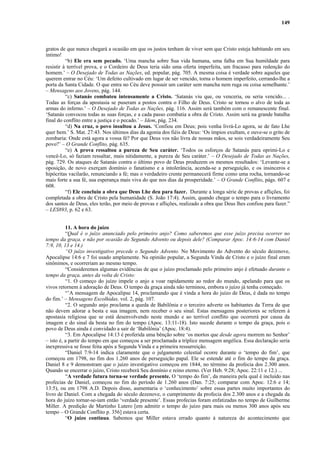 149
gratos de que nunca chegará a ocasião em que os justos tenham de viver sem que Cristo esteja habitando em seu
íntimo!
“b) Ele era sem pecado. ‘Uma mancha sobre Sua vida humana, uma falha em Sua humildade para
resistir à terrível prova, e o Cordeiro de Deus teria sido uma oferta imperfeita, um fracasso para redenção do
homem.’ – O Desejado de Todas as Nações, ed. popular, pág. 705. A mesma coisa é verdade sobre aqueles que
querem entrar no Céu: ‘Um defeito cultivado em lugar de ser vencido, torna o homem imperfeito, cerrando-lhe a
porta da Santa Cidade. O que entra no Céu deve possuir um caráter sem mancha nem ruga ou coisa semelhante.’
– Mensagens aos Jovens, pág. 144.
“c) Satanás combateu intensamente a Cristo. ‘Satanás viu que, ou venceria, ou seria vencido... .
Todas as forças da apostasia se puseram a postos contra o Filho de Deus. Cristo se tornou o alvo de toda as
armas do inferno.’ – O Desejado de Todas as Nações, pág. 116. Assim será também com o remanescente final.
‘Satanás convocou todas as suas forças, e a cada passo combatia a obra de Cristo. Assim será na grande batalha
final do conflito entre a justiça e o pecado.’ – Idem, pág. 234.
“d) Na cruz, o povo insultou a Jesus. ‘Confiou em Deus; pois venha livrá-Lo agora, se de fato Lhe
quer bem.’ S. Mat. 27:43. Nos últimos dias da agonia dos fiéis de Deus: ‘Os ímpios exultam, e ouve-se o grito de
zombaria: Onde está agora a vossa fé? Por que Deus vos não livra de nossas mãos, se sois verdadeiramente Seu
povo?’ – O Grande Conflito, pág. 635.
“e) A prova ressaltou a pureza de Seu caráter. ‘Todos os esforços de Satanás para oprimi-Lo e
vencê-Lo, só faziam ressaltar, mais nitidamente, a pureza de Seu caráter.’ – O Desejado de Todas as Nações,
pág. 729. Os ataques de Satanás contra o último povo de Deus produzem os mesmos resultados: ‘Levante-se a
oposição, de novo exerçam domínio o fanatismo e a intolerância, acenda-se a perseguição, e os insinceros e
hipócritas vacilarão, renunciando a fé; mas o verdadeiro crente permanecerá firme como uma rocha, tornando-se
mais forte a sua fé, sua esperança mais viva do que nos dias da prosperidade.’ – O Grande Conflito, págs. 607 e
608.
“f) Ele concluiu a obra que Deus Lhe deu para fazer. Durante a longa série de provas e aflições, foi
completada a obra de Cristo pela humanidade (S. João 17:4). Assim, quando chegar o tempo para o livramento
dos santos de Deus, eles terão, por meio de provas e aflições, realizado a obra que Deus lhes confiou para fazer.”
– LES893, p. 62 e 63.
11. A hora do juízo
“Qual é o juízo anunciado pelo primeiro anjo? Como saberemos que esse juízo precisa ocorrer no
tempo da graça, e não por ocasião do Segundo Advento ou depois dele? (Comparar Apoc. 14:6-14 com Daniel
7:9, 10, 13 e 14.)
“O juízo investigativo precede o Segundo Advento. No Movimento do Advento do século dezenove,
Apocalipse 14:6 e 7 foi usado amplamente. Na opinião popular, a Segunda Vinda de Cristo e o juízo final eram
sinônimos, e ocorreriam ao mesmo tempo.
“Consideremos algumas evidências de que o juízo proclamado pelo primeiro anjo é efetuado durante o
tempo da graça, antes da volta de Cristo:
“1. O começo do juízo impele o anjo a voar rapidamente ao redor do mundo, apelando para que os
vivos retornem à adoração de Deus. O tempo da graça ainda não terminou, embora o juízo já tenha começado.
“’A mensagem de Apocalipse 14, proclamando que é vinda a hora do juízo de Deus, é dada no tempo
do fim.’ – Mensagens Escolhidas, vol. 2, pág. 107.
“2. O segundo anjo proclama a queda de Babilônia e o terceiro adverte os habitantes da Terra de que
não devem adorar a besta e sua imagem, nem receber o seu sinal. Estas mensagens posteriores se referem à
apostasia religiosa que se está desenvolvendo neste mundo e ao terrível conflito que ocorrerá por causa da
imagem e do sinal da besta no fim do tempo (Apoc. 13:11-18). Isto sucede durante o tempo da graça, pois o
povo de Deus ainda é convidado a sair de ‘Babilônia’ (Apoc. 18:4).
“3. Em Apocalipse 14:13 é proferida uma bênção sobre ‘os mortos que desde agora morrem no Senhor’
– isto é, a partir do tempo em que começou a ser proclamada a tríplice mensagem angélica. Essa declaração seria
inexpressiva se fosse feita após a Segunda Vinda e a primeira ressurreição.
“Daniel 7:9-14 indica claramente que o julgamento celestial ocorre durante o ‘tempo do fim’, que
começou em 1798, no fim dos 1.260 anos de perseguição papal. Ele se estende até o fim do tempo da graça.
Daniel 8 e 9 demonstram que o juízo investigativo começou em 1844, no término da profecia dos 2.300 anos.
Quando se encerrar o juízo, Cristo receberá Seu domínio e reino eterno. (Ver Heb. 9:28; Apoc. 22:11 e 12.) ...
“A verdade futura torna-se verdade presente. O ‘tempo do fim’, da maneira pela qual é incluído nas
profecias de Daniel, começou no fim do período de 1.260 anos (Dan. 7:25; comparar com Apoc. 12:6 e 14;
13:5), ou em 1798 A.D. Depois disso, aumentaria o ‘conhecimento’ sobre essas partes muito importantes do
livro de Daniel. Com a chegada do século dezenove, o cumprimento da profecia dos 2.300 anos e a chegada da
hora do juízo tornar-se-iam então ‘verdade presente’. Essas profecias foram enfatizadas no tempo de Guilherme
Miller. A predição de Martinho Lutero [em admitir o tempo do juízo para mais ou menos 300 anos após seu
tempo – O Grande Conflito p. 356] estava certa.
“O juízo continua. Sabemos que Miller estava errado quanto à natureza do acontecimento que
 