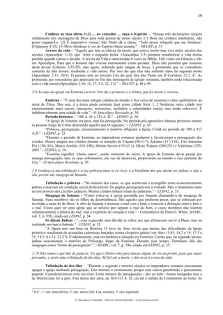 15
Conheço as tuas obras (v.2) ... ao vencedor ... ouça o Espírito – “Dessas três declarações surgem
nitidamente três mensagens de Deus para toda pessoa de nosso século: (1) Deus me conhece totalmente, não
posso enganá-Lo. (2) É imperativo vencer; São Paulo dá a chave: ‘Tudo posso nAquele que me fortalece’
(Filipenses 4:13). (3) Devo obedecer à voz do Espírito Santo sempre.” – SRA/EP, p. 33
Árvore da vida – “Aquele que tem as chaves da morte, que esteve morto mas vive pelos séculos dos
séculos (Apocalipse 1:18), que ‘Abre e ninguém fecha’ (Apocalipse 3:5) promete restabelecer a vida eterna
perdida quando entrou o pecado. A árvore da Vida é mencionada 6 vezes na Bíblia. Três vezes em Gênesis e três
em Apocalipse. Para que o homem não vivesse eternamente como pecador, Deus não permitiu que comesse
desta árvore (Gênesis 3:22-25), mas agora, redimido pelo sangue de Jesus, é prometido que os vencedores
comerão da dita árvore: receberão a vida eterna. Por isso diz que eles não sofrerão dano da segunda morte
(Apocalipse 2:11; 20:6). O paraíso está no terceiro Céu do qual fala São Paulo em II Coríntios 12:2, 41
. As
promessas aos vencedores que aparecem no fim das mensagens às igrejas restantes, também estão relacionadas
com a vida eterna (Apocalipse 2:10, 11, 17, 3:5, 12, 21).” – SRA/EP, p. 48 e 49.
2:8 Ao anjo da igreja em Esmirna escreve: Isto diz o primeiro e o último, que foi morto e reviveu:
Esmirna - “É uma das mais antigas cidades do mundo e fica cerca de sessenta e cinco quilômetros ao
norte de Éfeso. Das sete, é a única ainda existente hoje como cidade forte. [...] Nenhuma outra cidade tem
experimentado mais cercos, massacres, terremotos, incêndios e calamidades outras; mas ainda sobrevive. É
indubitavelmente uma cidade de vida.” - O Apocalipse Revelado, p. 30.
Período histórico – “100 A. D. a 313 A. D.” – LES892, p. 30.
“A Igreja de Esmirna era pura, mas foi perseguida. No período pós-apostólico Satanás procurou manter
as pessoas longe de Cristo destruindo aqueles que O seguiam.” - LES892, p. 43.
“Pobreza, perseguição, encarceramento e martírio afligiram a Igreja Cristã no período de 100 a 313
A.D.” - LES892, p. 33.
“Durante o período de Esmirna, os imperadores romanos ajudaram e favoreceram a perseguição dos
cristãos. Houve ataques aos cristãos durante os reinados de Trajano (98-117), Adriano (117-138), Tito Antonino
Pio (138-161), Marco Aurélio (161-180), Sétimo Severo (193-211), Décio Trajano (249-251) e Valeriano (253-
260) ” - LES892, p. 34.
“Esmirna significa ‘cheiro suave’, sendo sinônimo de mirra. A igreja de Esmirna devia passar por
amarga perseguição, mas os seus sofrimentos, em vez de destruí-la, propiciaram ao mundo o rico perfume do
Céu.” - O Apocalipse Revelado, p. 29.
2:9 Conheço a tua tribulação e a tua pobreza (mas tu és rico), e a blasfêmia dos que dizem ser judeus, e não o
são, porém são sinagoga de Satanás.
Tribulação e pobreza - “Na maioria dos casos, os que aceitavam o evangelho eram economicamente
pobres e estavam em condição social desfavorável. Os pagãos perseguiam-nos à vontade. Mas o tratamento mais
severo proveio dos círculos judaicos. Muitos cristãos tinham vindo do judaísmo.” - LES892, p. 33.
Sinagoga de Satanás - “Cristo refere-se à igreja presidida por Satanás chamando-a de sinagoga de
Satanás. Seus membros são os filhos da desobediência. São aqueles que preferem pecar, que se esforçam por
invalidar a santa lei de Deus. A obra de Satanás é misturar o mal com o bem, e remover a distinção entre o bem e
o mal. Cristo quer ter uma igreja que se esforce por separar o mal do bem, e cujos membros não tolerem
voluntariamente a prática do mal, mas a expelirão do coração e vida.” - Comentários de Ellen G. White, SDABC,
vol. 7, p. 958, citado em LES892, p. 34.
Se dizem Judeus - “...essa expressão sem dúvida se refere aos que afirmavam servir a Deus, mas na
realidade serviam a Satanás.” - LES892, p. 35.
“A figura tem sua base na História. O livro de Atos revela que muitas das dificuldades da Igreja
primitiva resultaram de acusações caluniosas lançadas contra ela pelos judeus (ver Atos 13:45; 14:2 e 19; 17:5 e
13; 18:5, 6 e 12; 21:27). Evidentemente, esta era também a situação em Esmirna. Consta que, no segundo século,
judeus ocasionaram o martírio de Policarpo, bispo de Esmirna. Durante esse tempo, Tertuliano fala das
sinagogas como ‘fontes de perseguição’.” - SDABC, vol. 7, p. 746, citado em LES892, p. 35.
2:10 Não temas o que hás de padecer. Eis que o Diabo está para lançar alguns de vós na prisão, para que sejais
provados; e tereis uma tribulação de dez dias. Sê fiel até a morte, e dar-te-ei a coroa da vida.
Tribulação de dez dias – “Durante o segundo e terceiro séculos os imperadores romanos procuraram
apagar a igreja mediante perseguição. Eles temiam o cristianismo porque este estava penetrando o pensamento
popular. Consideravam-no com um rival. Certo número de perseguições - dez ao todo - foram instigadas mas a
de Diocleciano foi a pior. Esta durou dez anos, de 303-313 A. D., ou até a subida de Constantino ao trono. Se
1
N.C.: 1º céu: atmosférico; 2º céu: astros (Sol, Lua, estrelas); 3º céu: espiritual.
O Apocalipse Comentado – Jeferson Antonio Quimelli – www.sermoes.com.br
 