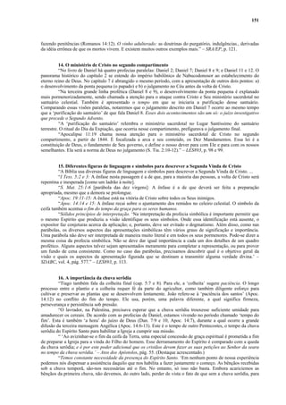 151
fazendo penitências (Romanos 14:12). O vinho adulterado: as doutrinas do purgatório, indulgências., derivadas
da idéia errônea de que os mortos vivem. E existem muitos outros exemplos mais.” – SRA/EP, p. 121.
14. O ministério de Cristo no segundo compartimento
“No livro de Daniel há quatro profecias paralelas: Daniel 2; Daniel 7; Daniel 8 e 9; e Daniel 11 e 12. O
panorama histórico do capítulo 2 se estende do império babilônico de Nabucodonosor ao estabelecimento do
eterno reino de Deus. No capítulo 7 é abrangido o mesmo período, com a apresentação de outros dois pontos: a)
o desenvolvimento da ponta pequena (o papado) e b) o julgamento no Céu antes da volta de Cristo.
“Na terceira grande linha profética (Daniel 8 e 9), o desenvolvimento da ponta pequena é explanado
mais pormenorizadamente, sendo chamada a atenção para o ataque contra Cristo e Seu ministério sacerdotal no
santuário celestial. Também é apresentado o tempo em que se iniciaria a purificação desse santuário.
Comparando essas visões paralelas, notaremos que o julgamento descrito em Daniel 7 ocorre ao mesmo tempo
que a ‘purificação do santuário’ de que fala Daniel 8. Esses dois acontecimentos são um só: o juízo investigativo
que precede o Segundo Advento.
“A ‘purificação do santuário’ relembra o ministério sacerdotal no Lugar Santíssimo do santuário
terrestre. O ritual do Dia da Expiação, que ocorria nesse compartimento, prefigurava o julgamento final.
“Apocalipse 11:19 chama nossa atenção para o ministério sacerdotal de Cristo no segundo
compartimento, a partir de 1844. É focalizada a arca e seu conteúdo, os Dez Mandamentos. Essa lei é a
constituição de Deus, o fundamento de Seu governo, e define o nosso dever para com Ele e para com os nossos
semelhantes. Ela será a norma de Deus no julgamento (S. Tia. 2:10-12).” – LES893, p. 98 e 99.
15. Diferentes figuras de linguagem e símbolos para descrever a Segunda Vinda de Cristo
“A Bíblia usa diversas figuras de linguagem e símbolos para descrever a Segunda Vinda de Cristo. ...
“I Tess. 5:2 e 3: A ênfase nesta passagem é a de que, para a maioria das pessoas, a volta de Cristo será
repentina e inesperada [como um ladrão à noite].
“S. Mat. 25:1-6 [parábola das dez virgens]: A ênfase é a de que deverá ser feita a preparação
apropriada, mesmo que a demora se prolongue.
“Apoc. 19:11-15: A ênfase está na vitória de Cristo sobre todos os Seus inimigos.
“Apoc. 14:14 e 15: A ênfase recai sobre o ajuntamento dos remidos no celeiro celestial. O símbolo da
ceifa também acentua o fim do tempo da graça para os seres humanos.
“Sólidos princípios de interpretação. ‘Na interpretação da profecia simbólica é importante permitir que
o mesmo Espírito que produziu a visão identifique os seus símbolos. Onde essa identificação está ausente, o
expositor faz conjeturas acerca da aplicação; e, portanto, deve ser evitado o dogmatismo. Além disso, como nas
parábolas, os diversos aspectos das apresentações simbólicas têm vários graus de significação e importância.
Uma parábola não deve ser interpretada de maneira muito literal e em todos os seus pormenores. Pode-se dizer a
mesma coisa da profecia simbólica. Não se deve dar igual importância a cada um dos detalhes de um quadro
profético. Alguns aspectos talvez sejam apresentados meramente para completar a representação, ou para prover
um fundo de cena consistente. Como no caso das parábolas, precisamos descobrir qual é o objetivo geral da
visão e quais os aspectos da apresentação figurada que se destinam a transmitir alguma verdade divina.’ –
SDABC, vol. 4, pág. 577.” – LES893, p. 113.
16. A importância da chuva serôdia
“Tiago também fala da colheita final (cap. 5:7 e 8). Para ele, a ‘colheita’ sugere paciência. O longo
processo entre o plantio e a colheita requer fé da parte do agricultor, como também diligente esforço para
cultivar e preservar as plantas que se desenvolvem lentamente. João refere-se à ‘paciência dos santos’ (Apoc.
14:12) no conflito do fim do tempo. Ele usa, porém, uma palavra diferente, a qual significa firmeza,
perseverança e persistência sob pressão.
“O lavrador, na Palestina, precisava esperar que a chuva serôdia trouxesse suficiente umidade para
amadurecer os cereais. De acordo com as profecias de Daniel, estamos vivendo no período chamado ‘tempo do
fim’. Esta é também ‘a hora’ do juízo de Deus (Dan. 7:9 e 10; Apoc. 14:7), durante a qual ocorre a grande
difusão da terceira mensagem Angélica (Apoc. 14:6-13). Este é o tempo de outro Pentecostes, o tempo da chuva
serôdia do Espírito Santo para habilitar a Igreja a cumprir sua missão.
“ ‘Ao avizinhar-se o fim da ceifa da Terra, uma especial concessão de graça espiritual é prometida a fim
de preparar a Igreja para a vinda do Filho do homem. Esse derramamento do Espírito é comparado com a queda
da chuva serôdia; e é por este poder adicional que os cristãos devem fazer as suas petições ao Senhor da seara
no tempo da chuva serôdia.’ – Atos dos Apóstolos, pág. 55. (Destaque acrescentado.)
“Temos constante necessidade da presença do Espírito Santo. ‘Em nenhum ponto de nossa experiência
podemos nós dispensar a assistência daquilo que nos habilita a fazer justamente o começo. As bênçãos recebidas
sob a chuva temporã, são-nos necessárias até o fim. No entanto, só isso não basta. Embora acariciemos as
bênçãos da primeira chuva, não devemos, do outro lado, perder de vista o fato de que sem a chuva serôdia, para
 