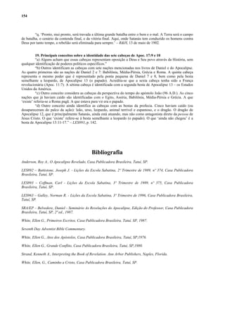 154
“q. ‘Pronto, mui pronto, será travada a última grande batalha entre o bem e o mal. A Terra será o campo
de batalha, o cenário da contenda final, e da vitória final. Aqui, onde Satanás tem conduzido os homens contra
Deus por tanto tempo, a rebelião será eliminada para sempre.’ – R&H, 13 de maio de 1902.
19. Principais conceitos sobre a identidade das sete cabeças de Apoc. 17:9 e 10
“a) Alguns acham que essas cabeças representam oposição a Deus e Seu povo através da História, sem
qualquer identificação de poderes políticos específicos.”
“b) Outros identificam as cabeças com sete nações mencionadas nos livros de Daniel e do Apocalipse.
As quatro primeiras são as nações de Daniel 2 e 7: Babilônia, Média-Pérsia, Grécia e Roma. A quinta cabeça
representa o mesmo poder que é representado pela ponta pequena de Daniel 7 e 8, bem como pela besta
semelhante a leopardo, de Apocalipse 13 (o papado). Acredita-se que a sexta cabeça tenha sido a França
revolucionária (Apoc. 11:7). A sétima cabeça é identificada com a segunda besta de Apocalipse 13 – os Estados
Unidos da América.
“c) Outro conceito considera as cabeças da perspectiva do tempo do apóstolo João (96 A.D.). As cinco
nações que já haviam caído são identificadas com o Egito, Assíria, Babilônia, Média-Pérsia e Grécia. A que
‘existe’ referia-se a Roma pagã. A que estava para vir era o papado.
“d) Outro conceito ainda identifica as cabeças com as bestas da profecia. Cinco haviam caído (ou
desapareceram do palco da ação): leão, urso, leopardo, animal terrível e espantoso, e o dragão. O dragão de
Apocalipse 12, que é principalmente Satanás, ainda está atuando, mas não como antagonista direto da pessoa de
Jesus Cristo. O que ‘existe’ refere-se à besta semelhante a leopardo (o papado). O que ‘ainda não chegou’ é a
besta de Apocalipse 13:11-17.” – LES893, p. 142.
Bibliografia
Anderson, Roy A., O Apocalipse Revelado, Casa Publicadora Brasileira, Tatuí, SP.
LES892 – Battistone, Joseph J. - Lições da Escola Sabatina, 2º Trimestre de 1989, nº 374, Casa Publicadora
Brasileira, Tatuí, SP.
LES893 – Coffman, Carl - Lições da Escola Sabatina, 3º Trimestre de 1989, nº 375, Casa Publicadora
Brasileira, Tatuí, SP.
LES963 – Gulley, Norman R. - Lições da Escola Sabatina, 3º Trimestre de 1996, Casa Publicadora Brasileira,
Tatuí, SP.
SRA/EP – Belvedere, Daniel - Seminário As Revelações do Apocalipse, Edição do Professor, Casa Publicadora
Brasileira, Tatuí, SP, 2ª ed., 1987.
White, Ellen G., Primeiros Escritos, Casa Publicadora Brasileira, Tatuí, SP, 1987.
Seventh Day Adventist Bible Commentary.
White, Ellen G., Atos dos Apóstolos, Casa Publicadora Brasileira, Tatuí, SP,1976.
White, Ellen G., Grande Conflito, Casa Publicadora Brasileira, Tatuí, SP,1980.
Strand, Kenneth A., Interpreting the Book of Revelation. Ann Arbor Publishers, Naples, Florida.
White, Ellen, G., Caminho a Cristo, Casa Publicadora Brasileira, Tatuí, SP.
 