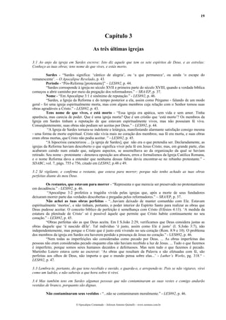 19
Capítulo 3
As três últimas igrejas
3:1 Ao anjo da igreja em Sardes escreve: Isto diz aquele que tem os sete espíritos de Deus, e as estrelas:
Conheço as tuas obras; tens nome de que vives, e estás morto.
Sardes - “Sardes significa: ‘cântico de alegria’, ou ‘a que permanece’, ou ainda ‘o escape do
remanescente’. – O Apocalipse Revelado, p. 43.
Período - “Pós-Reforma [protestante]” – LES892, p. 44.
“Sardes corresponde à igreja no século XVII e primeira parte do século XVIII, quando a verdade bíblica
começou a abrir caminho por meio da pregação dos reformadores.” – SRA/EP, p. 37.
Nome - “Em Apocalipse 3:1 é sinônimo de reputação.” - LES892, p. 46.
“Sardes, a Igreja da Reforma e do tempo posterior a ela, assim como Pérgamo - falando de um modo
geral - foi uma igreja espiritualmente morta, mas com alguns membros cuja relação com o Senhor tornou suas
obras agradáveis a Cristo.” - LES892, p. 43.
Tens nome de que vives, e está morto - “Essa igreja era apática, sem vida e sem amor. Tinha
aparência, mas carecia de poder. Que é uma igreja morta? Que é um cristão que ‘está morto’? Os membros da
Igreja em Sardes tinham a reputação de que estavam espiritualmente vivos, mas não possuíam fé viva.
Conseqüentemente, suas obras não podiam ser aceitas por Deus.” - LES892, p. 44.
“A Igreja de Sardes tornara-se indolente e letárgica, manifestando alarmante satisfação consigo mesma
- uma forma de morte espiritual. Cristo não vivia mais no coração dos membros; sua fé era morta, e suas obras
eram obras mortas, que Cristo não podia aceitar. ” - LES892, p. 45.
“A hipocrisia caracterizou ... [a igreja de Sardes], que não era o que pretendia ser. Declaradamente, as
igrejas da Reforma haviam descoberto o que significa viver pela fé em Jesus Cristo; mas, em grande parte, elas
acabaram caindo num estado que, nalguns aspectos, se assemelhava ao da organização da qual se haviam
retirado. Seu nome - protestante - denotava oposição aos abusos, erros e formalismos da Igreja Católica Romana,
e o nome Reforma dava a entender que nenhuma dessas faltas devia encontrar-se no rebanho protestante.” -
SDABC, vol. 7, págs. 755 e 756, citado em LES892, p.48 e 49.
3:2 Sê vigilante, e confirma o restante, que estava para morrer; porque não tenho achado as tuas obras
perfeitas diante do meu Deus.
Os restantes, que estavam para morrer - “Representa o que merecia ser preservado no protestantismo
em decadência.” - LES892, p. 46.
“Apocalipse 3:2 profetiza a tragédia vivida pelas igrejas que, após a morte de seus fundadores
deixaram morrer parte das verdades descobertas e pregadas pelos reformadores.” – SRA/EP, p. 37.
Não achei as tuas obras perfeitas - “...haviam deixado de manter comunhão com Ele. Estavam
espiritualmente ‘mortos’, e não tinham, portanto, o poder interior do Espírito Santo para realizar as obras que
Deus pudesse aceitar. O conceito bíblico de perfeição é semelhança com Cristo (Efésios 4:13). ‘A medida da
estatura da plenitude de Cristo’ só é possível àquele que permite que Cristo habite continuamente no seu
coração.” - LES892, p. 45.
“Obras perfeitas são as que Deus aceita. Em I S.João 2:29, verificamos que Deus considera justas as
obras daquele que ‘é nascido dEle’. Tal indivíduo ‘é justo, assim como Ele é justo’ (I. S.João 3:7), não
independentemente, mas porque o Cristo que é justo está vivendo no seu coração (Rom. 8:9 e 10). O problema
dos membros da igreja em Sardes era haverem perdido a presença de Jesus no coração.” - LES892, p. 46.
“Nem todas as imperfeições são consideradas como pecado por Deus. ... As obras imperfeitas das
pessoas não eram consideradas pecado enquanto elas não haviam recebido a luz de Jesus. ... Tudo o que fazemos
é imperfeito, porque somos seres humanos decaídos e defeituosos. Mas nem tudo o que fazemos é pecado.
Martinho Lutero estava certo ao escrever: ‘As obras que resultam da Palavra e são efetuadas com fé, são
perfeitas aos olhos de Deus, não importa o que o mundo pensa sobre elas...’ - Luther’s Works, pg. 318.“ -
LES892, p. 47.
3:3 Lembra-te, portanto, do que tens recebido e ouvido, e guarda-o, e arrepende-te. Pois se não vigiares, virei
como um ladrão, e não saberás a que hora sobre ti virei.
3:4 Mas também tens em Sardes algumas pessoas que não contaminaram as suas vestes e comigo andarão
vestidas de branco, porquanto são dignas.
Não contaminaram seus vestidos - “...não se contaminaram moralmente.” - LES892, p. 46.
O Apocalipse Comentado – Jeferson Antonio Quimelli – www.sermoes.com.br
 
