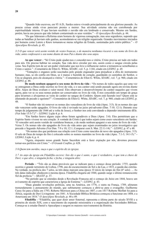 20
“Quando João escreveu, em 95 A.D., Sardes estava vivendo principalmente de seu glorioso passado. As
poucas coisas ainda vivas pareciam prestes a morrer. Sua atividade externa não era corroborada por
espiritualidade interna. O que haviam recebido e ouvido não era lembrado e conservado. Mesmo em Sardes,
porém, havia uns poucos que não tinham contaminado os seus vestidos.” – O Apocalipse Revelado, p. 44.
“Os que lideraram a Reforma eram homens de vigorosa consagração, mas seus seguidores, supondo que
todas as batalhas já haviam sido ganhas, acomodaram-se em religião organizada. Grandes movimentos iniciados
por homens como Lutero e Knox tornaram-se meras religiões de Estado, sustentadas pelo erário público.” – O
Apocalipse Revelado, p. 45.
3:5 O que vencer será assim vestido de vestes brancas, e de maneira nenhuma riscarei o seu nome do livro da
vida; antes confessarei o seu nome diante de meu Pai e diante dos seus anjos.
Ao que vencer - “Só Cristo pode ajudar-nos e conceder-nos a vitória. Cristo precisa ser tudo em todos
para nós. Ele precisa habitar no coração, Sua vida deve circular por nós, assim como o sangue circula pelas
veias. Seu Espírito tem de ser um poder vitalizador que nos leve a influenciar outros a tornarem-se semelhantes a
Cristo e santos.” - Comentário de Ellen G. White, SDABC, vol. 5, p. 1144, citado em LES892, p. 48.
“Tentações e enganos serão suscitados pelo grande enganador para prejudicar a obra do instrumento
humano; mas, se ele confia em Deus, se é manso e humilde de coração, guardando os caminhos do Senhor, o
Céu se alegrará, pois ele alcançará a vitória.” - Comentários de Ellen G. White, SDABC, vol. 7, p. 960, citado em
LES892, p. 48.
De modo nenhum apagarei o seu nome do livro da vida - “Os nomes de todos aqueles que uma vez
se entregaram a Deus estão escritos no livro da vida, e o seu caráter está sendo passado agora em revista diante
dEle. Anjos de Deus avaliam o valor moral. Eles observam o desenvolvimento do caráter naqueles que vivem
agora, para ver se os seus nomes podem ser conservados no livro da vida. É-nos concedido um tempo de graça
para lavarmos e alvejarmos as veste do caráter no sangue do Cordeiro. Quem está fazendo isso? Quem está se
afastando do pecado e egoísmo?” - Comentários de Ellen G. White, SDABC, vol. 7, p. 960, citado em LES892, p.
48.
“O Senhor não irá remover os nomes dos vencedores do livro da vida (Apoc. 3:5). Já os nomes dos que
não venceram serão apagados. O livro da vida é revisado no juízo pré-advento (Dan. 7:10; 12:1). Durante esse
tempo de julgamento (de 1844 até a volta de Jesus), o Senhor nos está convidando a depender inteiramente dEle.
(Ver João 15:5-7.)” – LES963, Lição 4, p. 6.
“Em Sardes houve alguns cujas obras foram agradáveis a Deus (Apoc. 3:4). Eles permitiram que o
Espírito Santo vivesse no seu coração. A vontade de Cristo é que todos sejam como esses vencedores em Sardes:
‘O vencedor será assim vestido de vestiduras brancas, e de modo nenhum apagarei o seu nome do livro da vida.’
Verso 5. Os nomes não são apagados do livro da vida antes que sejam examinados no juízo investigativo que
precede o Segundo Advento (Ver Dan. 7:9 e 10; 12:1; Comparar com S. Mat. 22:11-14).” - LES892, p. 47 e 48.
“Os nomes dos que perderam sua relação com Cristo como nascidos de novo são apagados (Apoc. 3:5).
O selo de Deus do tempo do fim é colocado sobre os nomes mantidos no livro da vida (Apoc. 7:1-3; 14:1-5).” -
LES963, Lição 4, p. 4.
“Agora, enquanto nosso grande Sumo Sacerdote está a fazer expiação por nós, devemos procurar
tornar-nos perfeitos em Cristo.” - O Grande Conflito, p. 628.
3:6 Quem tem ouvidos, ouça o que o espírito diz às igrejas.
3:7 Ao anjo da igreja em Filadélfia escreve: Isto diz o que é santo, o que é verdadeiro, o que tem a chave de
Davi; o que abre, e ninguém fecha; e fecha, e ninguém abre:
Período – “Três são as datas prováveis que se indicam para o começo desse período: 1755, quando
ocorreu o grande terremoto de Lisboa, 1798, ano do escurecimento do Sol e da Lua, e 1833, a queda das estrelas.
Na verdade, na profecia dos 7 selos, as três datas marcam uma época: O início do tempo do fim (6º selo). ... As
três datas indicadas obedecem à mesma época. Filadélfia chegaria até 1844, quando surge o último remanescente
fiel da profecia.” – SRA/EP, p. 37.
“No período que se estendeu desde a Revolução Francesa até o começo do Juízo em 1844, houve um
avivamento do espírito que caracterizou a Igreja de Esmirna.” - LES892, p. 43.
“Duas grandes revoluções políticas, uma na América, em 1776, e outra na França, 1789, afetaram
tremendamente o pensamento do mundo, que subitamente começou a abrir-se para o evangelho. Guilherme
Carey foi para a Índia em 1793; Roberto Morrison para a China em 1807, e em 1817 Roberto Moffatt foi para a
África, seguido de Davi Livingstone em 1841. A Sociedade Bíblica Britânica começou a funcionar em 1804, e a
Americana em 1816.” O Apocalipse Revelado, p. 48 e 49.
Filadélfia - “Filadélfia, que quer dizer amor fraternal, representa a última parte do século XVIII e a
primeira do século XIX, com o nascimento da expansão missionária e a organização das Sociedades Bíblicas.
Começa-se a estudar Daniel e Apocalipse e surgem os maiores reavivamentos da História.
O Apocalipse Comentado – Jeferson Antonio Quimelli – www.sermoes.com.br
 