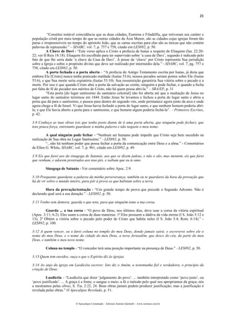21
“Constitui notável coincidência que as duas cidades, Esmirna e Filadélfia, que retiveram seu caráter e
população cristã por mais tempo do que as outras cidades da Ásia Menor, são as cidades cujas igrejas foram tão
puras e irrepreensíveis no tempo do apóstolo João, que as cartas escritas para elas são as únicas que não contém
palavras de repreensão.” – SDABC, vol. 7, p. 757 e 758, citado em LES892, p. 50.
A Chave de Davi - “Este verso aplica a Cristo a profecia de Isaías a respeito de Eliaquim (Isa. 22:20-
22; ver II Reis 18:18). Eliaquim foi escolhido para ter supervisão sobre ‘a casa de Davi’, segundo é indicado pelo
fato de que lhe seria dada ‘a chave da Casa de Davi’. A posse da ‘chave’ por Cristo representa Sua jurisdição
sobre a Igreja e sobre o propósito divino que deve ser realizado por intermédio dela.” - SDABC, vol. 7, pg. 757 e
758, citado em LES982, p. 50.
A porta fechada e a porta aberta – “A profecia do Antigo Testamento escrita por Isaías, já dizia que
embora Ele [Cristo] nunca tenha praticado maldade (Isaías 53:6), nossos pecados seriam postos sobre Ele (Isaías
53:6), e que Sua morte seria expiatória (Isaías 53:10). Sua ressurreição garantiria Sua vitória sobre o pecado e a
morte. Por isso é que quando Cristo abre a porta da salvação ao crente, ninguém a pode fechar, e quando a fecha
por falta de fé do pecador nos méritos de Cristo, não há quem possa abri-la.” – SRA/EP, p. 31
“Esta porta [do lugar santíssimo do santuário celestial] não foi aberta até que a mediação de Jesus no
lugar santo do santuário terminou em 1844. Então Jesus Se levantou e fechou a porta do lugar santo e abriu a
porta que dá para o santíssimo, e passou para dentro do segundo véu, onde permanece agora junto da arca e onde
agora chega a fé de Israel. Vi que Jesus havia fechado a porta do lugar santo, e que nenhum homem poderia abri-
la; e que Ele havia aberto a porta para o santíssimo, e que homem algum poderia fechá-la”. - Primeiros Escritos,
p. 42.
3:8 Conheço as tuas obras (eis que tenho posto diante de ti uma porta aberta, que ninguém pode fechar), que
tens pouca força, entretanto guardaste a minha palavra e não negaste o meu nome.
A qual ninguém pode fechar - “Nenhum ser humano pode impedir que Cristo seja bem sucedido na
realização de Sua obra no Lugar Santíssimo.” - LES892, p. 50.
“...não há nenhum poder que possa fechar a porta da comunicação entre Deus e a alma.” - Comentários
de Ellen G. White, SDABC, vol. 7, p. 961, citado em LES892, p. 49.
3:9 Eis que farei aos da sinagoga de Satanás, aos que se dizem judeus, e não o são, mas mentem, eis que farei
que venham, e adorem prostrados aos teus pés, e saibam que eu te amo.
Sinagoga de Satanás - Ver comentário sobre Apoc. 2:9.
3:10 Porquanto guardaste a palavra da minha perseverança, também eu te guardarei da hora da provação que
há de vir sobre o mundo inteiro, para pôr à prova os que habitam sobre a terra.
Hora da provação/tentação - “Um grande tempo de prova que precede o Segundo Advento. Não é
declarado qual será a sua duração.” - LES892, p. 50.
3:11 Venho sem demora; guarda o que tens, para que ninguém tome a tua coroa.
Guarda ... a tua coroa - “O povo de Deus, nos últimos dias, deve usar a coroa da vitória espiritual
(Apoc. 3:11; 6:2). Eles usam a coroa de duas maneiras: 1ª Eles possuem a dádiva da vida eterna (I S. João 5:12 e
13); 2ª Obtém a vitória sobre o pecado pelo poder de Cristo que habita neles (I S. João 5:4; Rom. 6:14).” -
LES892, p. 100.
3:12 A quem vencer, eu o farei coluna no templo do meu Deus, donde jamais sairá; e escreverei sobre ele o
nome do meu Deus, e o nome da cidade do meu Deus, a nova Jerusalém, que desce do céu, da parte do meu
Deus, e também o meu novo nome.
Coluna no templo - “O vencedor terá uma posição importante na presença de Deus.” - LES892, p. 50.
3:13 Quem tem ouvidos, ouça o que o Espírito diz às igrejas.
3:14 Ao anjo da igreja em Laodicéia escreve: Isto diz o Amém, a testemunha fiel e verdadeira, o princípio da
criação de Deus:
Laodicéia – “Laodicéia que dizer ‘julgamento do povo’. ... também interpretado como ‘povo justo’, ou
‘povo justificado’. ... A graça é a fonte; o sangue o meio; a fé o método pelo qual nos apropriamos da graça; nós
a mostramos pelas obras, S. Tia. 2:22, 24. Boas obras jamais podem produzir justificação; mas a justificação é
revelada pelas obras.” O Apocalipse Revelado, p. 51.
O Apocalipse Comentado – Jeferson Antonio Quimelli – www.sermoes.com.br
 