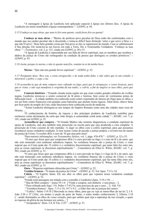 22
“A mensagem à Igreja de Laodicéia tem aplicação especial à Igreja nos últimos dias. A Igreja de
Laodicéia era muito semelhante à Igreja contemporânea.” - LES892, p. 44.
3:15 Conheço as tuas obras, que nem és frio nem quente; oxalá foras frio ou quente!
Conheço as tuas obras - “Muitos do professo povo peculiar de Deus estão tão conformados com o
mundo que seu caráter peculiar não é discernido, e torna-se difícil fazer distinção ‘entre o que serve a Deus e o
que não O serve’. Deus faria grandes coisas por Seu povo se eles se separassem do mundo. Caso se submetessem
à Sua direção, Ele torná-los-ia um louvor em toda a Terra. Diz a Testemunha Verdadeira: ‘Conheço as tuas
obras’ ” - Testimonies, vol. 2, p. 121, citado em LES892, p. 50 e 51.
“A Igreja de Laodicéia é repreendida por sua falta de fervor espiritual, mas os membros que recebem a
dádiva da justiça de Cristo são reintegrados na condição de pureza que distinguiu os cristãos primitivos.” -
LES892, p. 43.
3:16 Assim, porque és morno, e não és quente nem frio, vomitar-te-ei da minha boca.
Morno - “Que não tem grande fervor espiritual.” - LES892, p. 52.
3:17 Porquanto dizes: Rico sou, e estou enriquecido, e de nada tenho falta; e não sabes que és um coitado, e
miserável, e pobre, e cego, e nu;
3:18 aconselho-te que de mim compres ouro refinado no fogo, para que te enriqueças; e vestes brancas, para
que te vistas, e não seja manifesta a vergonha da tua nudez; e colírio, a fim de ungires os teus olhos, para que
vejas.
Contexto histórico - “Estando situada numa região em que eram criados grandes rebanhos de ovelhas
negras, Laodicéia tornou-se o centro comercial de lã preta e lustrosa, bem como de vestimentas pretas de
fabricação local. ... A cidade também era conhecida como centro exportador do famoso pó frígio para os olhos, e
era um forte centro financeiro com grandes casas bancárias que atraíam muita riqueza. Além disso, obteve fama
por ficar perto do templo de Caru, onde funcionava bem conhecida escola de medicina.
“Assim Laodicéia distinguiu-se nos tempos do Império Romano como uma das cidades mais ricas do
Oriente. ...
“O conhecimento da história, da riqueza e dos principais produtos de Laodicéia contribui para
esclarecer certas declarações da carta que João dirigiu à comunidade cristã nesta cidade.” - SDABC, vol. 7, p.
101, citado em LES892, p. 52
Aconselho-te que compres - “O Grande Médico não somente diagnosticou a condição espiritual da
igreja de Laodicéia, mas deu também uma prescrição ou receita para que seja produzida a cura completa. A
prescrição de Cristo consiste de três medidas: 1) ungir os olhos com o colírio espiritual, para que possamos
reconhecer nossa verdadeira condição; 2) tirar nossas vestes de pecado e justiça própria, e revestir-nos do manto
da justiça de Cristo; 3) receber dEle o ouro da ‘fé que atua pelo amor’.
“Para maiores informações, ver Testemunhos Seletos, vol. 1, págs. 476-478.” – LES892, p. 52 e 53.
“O ouro que Jesus quer que compremos dEle é o ouro provado no fogo; é o ouro da fé e do amor, que
não está misturado com nenhuma substância impura. As vestiduras brancas são a justiça de Cristo, a veste
nupcial que só Cristo pode dar. O colírio é o verdadeiro discernimento espiritual, que tanta falta faz entre nós,
pois as coisas espirituais se discernem espiritualmente.” – Comentários de Ellen G. White, SDABC, vol. 7, p.
965, citado em LES892, p. 51.
“O ouro que Jesus quer que compremos dEle é o ouro provado no fogo; é o fogo da fé e do amor, que
não está misturado com nenhuma substância impura. As vestiduras brancas são a justiça de Cristo, a veste
nupcial que só Cristo pode dar. O colírio é o verdadeiro discernimento espiritual, que faz tanta falta entre nós,
pois as coisas espirituais se discernem espiritualmente.” - Comentários de Ellen G. White, SDABC, vol. 7, p.
965, citado em LES892, p. 51.
Ouro - “Riquezas espirituais oferecidas por Cristo.” - LES892, p. 52.
Vestidos brancos - “O manto da justiça de Cristo” - LES892, p. 52. Ver Apoc. 7:13 e 14.
Colírio - “O Espírito Santo. Ele nos abre os olhos para que vejamos nossa verdadeira condição
espiritual.” - LES892, p. 52.
“Estude estas passagens em relação com o conselho a Laodicéia (Apoc. 3:18 e 19). ...:
“’Que de Mim compres’ - Isaías 55:1-4 [‘Vinde e comprai, sem dinheiro e sem preço...’].
“’Ouro refinado pelo fogo’: I S. Pedro 1:7-9 [‘Fé, mais preciosa do que o ouro....’]; Gál. 5:6
“’Vestidura brancas’: Apoc. 7:13 e 14; 19:7 e 8 [‘...o linho fino são as justiças dos santos.’
“’Colírio’: Salmo 119:18 [‘Desvenda os meus olhos, para que eu veja as maravilhas da tua lei.’]; I S.
João 2:20 e 27 [‘Ora, vós tendes a unção da parte do Santo, e todos tendes conhecimento.’]; Efésios 1:18
[‘...sendo iluminados os olhos do vosso coração, para que saibais qual seja a esperança da sua vocação, e quais
as riquezas da glória da sua herança nos santos,...’]
“’Arrepende-te’: Rom. 2:4; II Tim. 2:25” – LES892, p. 51.
O Apocalipse Comentado – Jeferson Antonio Quimelli – www.sermoes.com.br
 