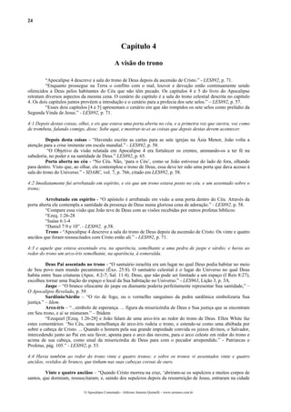 24
Capítulo 4
A visão do trono
“Apocalipse 4 descreve a sala do trono de Deus depois da ascensão de Cristo.” - LES892, p. 71.
“Enquanto prossegue na Terra o conflito com o mal, louvor e devoção estão continuamente sendo
oferecidos a Deus pelos habitantes do Céu que não têm pecado. Os capítulos 4 e 5 do livro do Apocalipse
retratam diversos aspectos da mesma cena. O cenário do capítulo é a sala do trono celestial descrita no capítulo
4. Os dois capítulos juntos provêem a introdução e o cenário para a profecia dos sete selos.” – LES892, p. 57.
“Esses dois capítulos [4 e 5] apresentam o cenário em que são rompidos os sete selos como prelúdio da
Segunda Vinda de Jesus.” - LES892, p. 71.
4:1 Depois destas coisas, olhei, e eis que estava uma porta aberta no céu, e a primeira voz que ouvira, voz como
de trombeta, falando comigo, disse: Sobe aqui, e mostrar-te-ei as coisas que depois destas devem acontecer.
Depois desta coisas - “Havendo escrito as cartas para as sete igrejas na Ásia Menor, João volta a
atenção para a crise iminente em escala mundial.” - LES892, p. 58.
“O Objetivo da visão relatada em Apocalipse 4 era fortalecer os crentes, animando-os a ter fé na
sabedoria, no poder e na santidade de Deus.” LES892, p. 65.
Porta aberta no céu - “No Céu. Não, ‘para o Céu’, como se João estivesse do lado de fora, olhando
para dentro. Visto que, ao olhar, ele contemplou o trono de Deus, essa deve ter sido uma porta que dava acesso à
sala do trono do Universo.” - SDABC, vol. 7, p. 766, citado em LES892, p. 58.
4:2 Imediatamente fui arrebatado em espírito, e eis que um trono estava posto no céu, e um assentado sobre o
trono;
Arrebatado em espírito - “O apóstolo é arrebatado em visão a uma porta dentro do Céu. Através da
porta aberta ele contempla a santidade da presença de Deus numa gloriosa cena de adoração.” - LES892, p. 58.
“Compare essa visão que João teve de Deus com as visões recebidas por outros profetas bíblicos:
“Ezeq. 1:26-28
“Isaías 6:1-4
“Daniel 7:9 e 10”. - LES892, p.58.
Trono - “Apocalipse 4 descreve a sala do trono de Deus depois da ascensão de Cristo. Os vinte e quatro
anciãos que foram ressuscitados com Cristo estão ali.” - LES892, p. 71.
4:3 e aquele que estava assentado era, na aparência, semelhante a uma pedra de jaspe e sárdio; e havia ao
redor do trono um arco-íris semelhante, na aparência, à esmeralda.
Deus Pai assentado no trono - “O santuário israelita era um lugar no qual Deus podia habitar no meio
de Seu povo num mundo pecaminoso (Êxo. 25:8). O santuário celestial é o lugar do Universo no qual Deus
habita entre Suas criaturas (Apoc. 4:2-7; Sal. 11:4). Deus, que não pode ser limitado a um espaço (I Reis 8:27),
escolheu tornar uma fração do espaço o local da Sua habitação no Universo.” - LES963, Lição 3, p. 3A.
Jaspe – “O branco ofuscante do jaspe ou diamante poderia perfeitamente representar Sua santidade,” –
O Apocalipse Revelado, p. 59.
Sardônio/Sárdio – “O rio de fogo, ou o vermelho sanguíneo da pedra sardônica simbolizaria Sua
justiça.” – Idem.
Arco-íris – “...símbolo de esperança. ... figura da misericórdia de Deus e Sua justiça que se encontram
em Seu trono, e aí se misturam.” – Ibidem
“Ezequiel [Ezeq. 1:26-28] e João falam de uma arco-íris ao redor do trono de Deus. Ellen White faz
estes comentários: ‘No Céu, uma semelhança de arco-íris rodeia o trono, e estende-se como uma abóbada por
sobre a cabeça de Cristo. ... Quando o homem pela sua grande impiedade convida os juízos divinos, o Salvador,
intercedendo junto ao Pai em seu favor, aponta para o arco das nuvens, para o arco celeste em redor do trono e
acima de sua cabeça, como sinal da misericórdia de Deus para com o pecador arrependido.” - Patriarcas e
Profetas, pág. 105.” - LES892, p. 53.
4:4 Havia também ao redor do trono vinte e quatro tronos; e sobre os tronos vi assentados vinte e quatro
anciãos, vestidos de branco, que tinham nas suas cabeças coroas de ouro.
Vinte e quatro anciãos – “Quando Cristo morreu na cruz, ‘abriram-se os sepulcros e muitos corpos de
santos, que dormiam, ressuscitaram; e, saindo dos sepulcros depois da ressurreição de Jesus, entraram na cidade
O Apocalipse Comentado – Jeferson Antonio Quimelli – www.sermoes.com.br
 