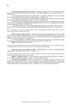 26
Não descansam nem de dia nem de noite - “Enquanto prossegue na Terra o conflito com o mal,
louvor e devoção estão continuamente sendo oferecidos a Deus pelos habitantes do Céu que não tem pecado.” -
LES892, p. 57.
“As instrumentalidades do Céu estão continuamente em atividade, efetuando sua obra e prestando
louvor a Deus. João Wesley chama isso de ‘feliz desassossego’.” - LES892, p. 65.
“Eles enaltecem incessantemente a grandeza de Deus proclamando Sua santidade, poder e eternidade.
Santidade é o principal atributo de Deus. (Ver Lev. 11:44 e 45).” - LES892, p. 63.
“O reconhecimento da santidade de Deus por meio de adoração, louvor e ações de graça constitui algo
aceitável a Ele. Sem apropriado conhecimento da santidade de Deus e de Seu amor e cuidado por Suas criaturas,
é impossível prestar-lhe serviço.” - LES892, p. 56.
“O que faz a diferença entre os que sentem temor diante de Deus e os que estão cheios de terror? [...]
Respeito e reverência pela santidade e poder de Deus resultam da relação de amor com Ele.” - LES892, p. 64.
4:9 E, sempre que os seres viventes davam glória e honra e ações de graças ao que estava assentado sobre o
trono, ao que vive pelos séculos dos séculos,
Glória, e honra, e ações de graças - “ Estamos à mercê do inimigo quando deixamos de ter comunhão
com Deus. No culto público obtemos força ao ouvir a Palavra de Deus, cantar hinos de louvor, entregar nossos
dízimos e ofertas e fazer intercessão uns pelos outros. A experiência da adoração foi designada para nossa
edificação e crescimento espiritual.” - LES892, p. 59.
“As cenas de adoração no Apocalipse foram reveladas a João para conforto e encorajamento da Igreja.
Como devo ter comunhão com Deus e com Seu povo? Heb. 10:23-25.” - LES892, p. 59
Olhos - Ver comentário sobre Apoc. 5:6.
4:10 os vinte e quatro anciãos prostravam-se diante do que estava assentado sobre o trono, e adoravam ao que
vive pelos séculos dos séculos; e lançavam as suas coroas diante do trono, dizendo:
Lançavam as suas coroas diante do trono - “Simbolicamente, isto denota o reconhecimento da
superioridade e benevolência de um monarca.” - LES892, p. 65.
4:11 Digno és, Senhor nosso e Deus nosso, de receber a glória e a honra e o poder; porque tu criaste todas as
coisas, e por tua vontade existiram e foram criadas.
Digno és ... porque Tu criaste - “O dever de adorar a Deus se baseia no fato de que Ele é o Criador, e
que a Ele todos os outros seres devem a existência.” - O Grande Conflito, p. 436.
Por causa da Tua vontade - “Aprouve a Deus trazer à existência o Universo e dar vida a suas
criaturas. Ele viu que era bom fazer isso. Do seu ponto de vista, não era desejável estar só num universo vazio.
Ele achou conveniente povoar o Universo de seres inteligentes, capazes de apreciar e refletir Seu amor infinito e
caráter perfeito. Esta foi a Sua intenção ao criá-los.” - SDABC, vol. 7, p. 769, citado em LES892, p. 65.
O Apocalipse Comentado – Jeferson Antonio Quimelli – www.sermoes.com.br
 