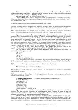 29
O Cordeiro com sete chifres e sete olhos, e que tem os sinais de morte sacrifical, é o Salvador
onipotente e onisciente que desceu à sepultura e libertou os cativos do mal. Só Ele conhece os mistérios da
redenção e pode revelá-los à Igreja.” - LES892, p. 76 e 77.
Sete Espíritos de Deus - Ver comentário sobre Apoc. 1:4.
Leão e Cordeiro -”Esses símbolos representam a união do onipotente poder e do amor que se sacrifica.
O Leão de Judá, tão terrível para os que rejeitam Sua graça, será o Cordeiro de Deus para os obedientes e fiéis.” -
Atos dos Apóstolos,p. 589.
5:7 E veio e tomou o livro da destra do que estava assentado sobre o trono.
5:8 Logo que tomou o livro, os quatro seres viventes e os vinte e quatro anciãos prostraram-se diante do
Cordeiro, tendo cada um deles uma harpa e taças de ouro cheias de incenso, que são as orações dos santos.
5:9 E cantavam um cântico novo, dizendo: Digno és de tomar o livro, e de abrir os seus selos; porque foste
morto, e com o teu sangue compraste para Deus homens de toda tribo, e língua, e povo e nação;
Digno és ... porque com o Teu sangue compraste ... – “Segundo Apocalipse 5, somente Jesus sabe
quem será salvo e quem irá perder-se. Ele, somente Ele, pode ler os corações e compreender quem em verdade é
Seu. É necessário que entreguemos a vida a Ele. Só Jesus pode limpar-nos do pecado (I São João 1:9). Somente
Ele é ‘poderoso para vos guardar de tropeços e para vos apresentar com exultação, imaculados diante da glória
de Deus’ (São Judas 24). Na verdade, ‘abaixo do Céu não existe nenhum outro nome, dado entre os homens,
pelo qual importa que sejamos salvos’ (Atos 4:12). Por isso é que João em Apocalipse 5 chorava sem consolo e
sem nenhuma esperança até que apareceu Jesus. E também é explicado por que os 24 anciãos exclamaram com
regozijo: ‘Digno és’, quando Jesus interveio em favor daqueles pelos quais morreu.” – SRA/EP, p. 20.
”No capítulo 4, os vinte e quatro anciãos louvaram a Deus por Sua obra de criação (verso 11). No
capítulo 5 eles dirigem louvores a Jesus por Sua obra de redenção.” - LES892, p. 77 e 78.
“Em cada um dos textos mais abaixo, somos exortados a entoar ‘novo cântico’ ao Senhor e é
apresentada uma razão para isso. [...]
“Sal. 33:3-5
“Sal. 40:1-3
“Sal. 96:1-6
“Sal. 98:1-3
“Isa. 42:5-17” - LES892, p. 78.
“...[Os ritos do Antigo Testamento, como em Lev. 4:27-30] não tinham valor por si mesmos. O sangue
de Cristo, representado pelo dos animais, é o único que tem poder redentor (Hebreus 9:9-14).” – SRA/EP, p. 78.
5:10 e para o nosso Deus os fizeste reino, e sacerdotes; e eles reinarão sobre a terra.
Reis e sacerdotes - Ver comentário sobre Apoc. 1:6.
5:11 E olhei, e vi a voz de muitos anjos ao redor do trono e dos seres viventes e dos anciãos; e o número deles
era miríades de miríades;
5:12 que com grande voz diziam: Digno é o Cordeiro, que foi morto, de receber o poder, e riqueza, e sabedoria,
e força, e honra, e glória, e louvor.
Os sete aspectos da doxologia – “... o número sete significa perfeição e inteireza ... :
“Poder: S. Mat. 28:18;
“Riqueza: Filip. 4:19;
“Sabedoria: Col. 2:3;
“Força: Jer. 50:34;
“Honra: I Tim. 1:17;
“Glória: S. João 17:5;
“Louvor: Sal. 48:10 “ - LES892, p. 79.
Digno é o Cordeiro - “A triunfante investidura de Cristo. Ali está o trono, e ao seu redor, o arco-íris da
promessa. Ali estão querubins e serafins. Os comandantes das hostes celestiais, os filhos de Deus, os
representantes dos mundos não caídos, acham-se congregados. ... Todos ali estão para dar as boas-vindas ao
Redentor. Estão ansiosos por celebrar-lhe o triunfo e glorificar seu Rei.
“Mas Ele os detém com um gesto. Ainda não. Não pode receber a coroa de glória e as vestes reais.
Entra à presença do Pai. Mostra a fronte ferida, o alanceado flanco, os dilacerados pés; ergue as mãos que
apresentam os vestígios dos cravos. Aponta para os sinais de Seu triunfo; apresenta a Deus o molho movido,
aqueles ressuscitados com Ele como representantes da grande multidão que há de sair do sepulcro por ocasião de
O Apocalipse Comentado – Jeferson Antonio Quimelli – www.sermoes.com.br
 