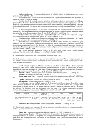 33
Dinheiro ou denário - “A remuneração de um dia de trabalho. O amor ao dinheiro tornou-se o espírito
predominante.” - LES892, p. 86.
“Um dinheiro era o salário de um dia de trabalho, com o qual comprariam apenas 654 g de trigo ou
menos de 2 quilos (1.962 g) de cevada.
“Isto é o símbolo da tremenda escassez da Palavra de Deus, proibida nesse tempo (Amós 8:11, 12), que
produziu fome de ouvir a Palavra. Muitas doutrinas começam a morrer e entram crenças pagãs (Ex.: Em 7 de
março de 321, Constantino emite a lei dominical mais antiga que se conhece). A maioria acompanha o processo
de deterioração doutrinal. Uns poucos fiéis (remanescentes) seguem respeitando a verdade bíblica.” – SRA/EP ,
p. 54.
“É declarado o preço do trigo e da cevada em Apocalipse 6:6, mas não a renda média das pessoas. Essa
informação é suficiente para deduzir que estava havendo fome ou carestia? Um denário foi o pagamento por um
dia de trabalho na parábola contada por Jesus (S. Mat. 20:2, 9, 10 e 13).” - LES892, p. 87.
Azeite e Vinho – “O azeite representa o Espírito Santo (Zacarias 4:2-6). O vinho representa o sangue
de Cristo derramado pelos pecadores (São Mateus 26:27-29).“ – SRA/EP , p. 54.
“Líquidos comuns usados como alimento no mundo do Novo Testamento; representam a fé e o amor
que deviam ser preservados em meio ao materialismo.” - LES892, p. 86.
“O materialismo que impregnou o cristianismo na Idade Média encontra seu paralelo na igreja
Laodicéia, que não reconhece sua grande necessidade espiritual, pois se considera rica e abastada e diz que não
precisa de coisa alguma (Apoc. 3:17). O azeite e o vinho de genuína espiritualidade correm o risco de ser
danificados. Mas a mensagem a Laodicéia indica que muitos na Igreja aceitarão os remédios de Cristo antes que
seja tarde demais.” - LES892, p. 88.
N.C.: Textos adicionais, citados em LES892, p. 87, sobre trigo, cevada, azeite e vinho enquanto
símbolos: Osé. 2:8; Joel 2:19, 23 e 24; Zac. 4:1-6; S. Mat. 9:17; Gên. 49:10-12.
6:7 Quando abriu o quarto selo, ouvi a voz do quarto ser vivente dizer: Vem!
6:8 E olhei, e eis um cavalo amarelo, e o que estava montado nele chamava-se Morte; e o inferno seguia com
ele; e foi-lhe dada autoridade sobre a quarta parte da terra, para matar com a espada, e com a fome, e com a
peste, e com as feras da terra.
Cavalo amarelo (ou pálido) - “O cavalo amarelo, cujo cavaleiro de chama ‘Morte e Hades’, representa
a Igreja da Idade Média. A fome espiritual resultou em morte espiritual. A Igreja se afastara tanto do amor e
humildade de Jesus, que deixou de ser a Sua Igreja. Cristãos apóstatas perseguiram os cristãos fiéis. A morte e o
inferno representam a sentença divina sobre a Igreja apóstata.” - LES892, p. 85.
Amarelo - “Morte e destruição para os que rejeitaram as advertências de Deus.” - LES892, p. 87.
Inferno – “A sepultura personificada.” – LES892, p. 87.
A quarta parte da Terra - “A grande parte do mundo sobre a qual dominava a Igreja.” - LES892, p.
86.
Espada - “Devastações causadas pela guerra; o martírio de cristãos.” - LES892, p. 86.
Mortandade - “A peste (neste contexto).” - LES892, p. 86.
“A simbologia expressa a aflição espantosa da época da inquisição predita por Jesus (São Mateus
24:21), também profetizada por Daniel (Daniel 7:21, 25; 12:7) e que será estudada em Apocalipse 13:5.
Corresponde ao período que vai de 538, quando entra em vigência o decreto de Justiniano, até 1517, o começo
da reforma. As doutrinas puras são pisoteadas cada vez mais e os cristãos paganizados perseguem
implacavelmente o pequeno remanescente fiel à doutrina bíblica.” – SRA/EP , p. 55.
Branco Vermelho Preto Amarelo ou
Verde-claro
Arco Coroa Espada Balança
Apoc. 3:4, 5 e
18; 19:7 e 8
Isa. 63:1-5; 1:18 Jer. 4:27 e 28;
Isa. 50:2 e 3
II Reis 19:26;
Eze. 17:24
Gên. 49:22-24;
Zac. 10:1 e 3-7
Apoc. 3:11; Lev.
8:9; Êxo. 28:36-
38
Efés. 6:17; Heb.
4:12; Isa. 1:19 e
20; 65:11 e 12
Jó 31:6;
Dan. 5:27;
Sal. 62:9
Simbolismo das quatro cores dos cavalos e objetos dos cavaleiros - LES892, p. 86 e 87.
6:9 Quando abriu o quinto selo, vi debaixo do altar as almas dos que tinham sido mortos por causa da palavra
de Deus e por causa do testemunho que deram.
Quinto selo – “O quinto selo cobre o período que vai de 1517 a 1755.” – SRA/EP, p. 55.
Almas debaixo do altar – “Devemos lembrar-nos de que no livro do Apocalipse estamos lidando com
linguagem simbólica. A tentativa de interpretar essa passagem literalmente deturpará a mensagem profética. A
visão pode ser compreendida mais claramente se for comparada com o ritual dos sacrifícios do Antigo
Testamento. ...
O Apocalipse Comentado – Jeferson Antonio Quimelli – www.sermoes.com.br
 