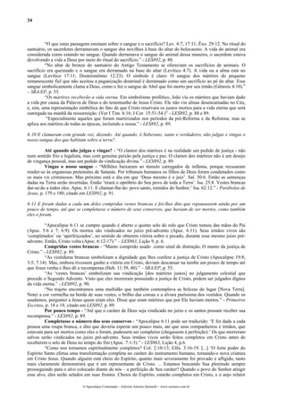 34
“O que estas passagens ensinam sobre o sangue e o sacrifício? Lev. 4:7; 17:11; Êxo. 29:12. No ritual do
santuário, os sacerdotes derramavam o sangue dos novilhos à base do altar do holocausto. A vida do animal era
considerada como estando no sangue. Quando derramava o sangue do animal dessa maneira, o sacerdote estava
devolvendo a vida a Deus por meio do ritual do sacrifício.” - LES892, p. 88.
“No altar de bronze do santuário do Antigo Testamento se ofereciam os sacrifícios de animais. O
sacrifício era queimado e o sangue era derramado na base do altar (Levítico 4:7). A vida ou a alma está no
sangue (Levítico 17:11; Deuteronômio 12:23). O símbolo é claro: O sangue dos mártires do pequeno
remanescente fiel que não aceitou a paganização doutrinal é derramado como um sacrifício ao pé do altar. Esse
sangue simbolicamente clama a Deus, como o fez o sangue de Abel que foi morto por seu irmão (Gênesis 4:10).”
– SRA/EP, p. 55.
“Os mártires receberão a vida eterna. Em simbolismo profético, João viu os mártires que haviam dado
a vida por causa da Palavra de Deus e do testemunho de Jesus Cristo. Ele não viu almas desencarnadas no Céu,
e, sim, uma representação simbólica do fato de que Cristo reservara os justos mortos para a vida eterna que será
outorgada na manhã da ressurreição. (Ver I Tim. 6:16; I Cor. 15:51-54.)” - LES892, p. 88 e 89.
“Especialmente aqueles que foram martirizados nos períodos da pré-Reforma e da Reforma; mas se
aplica aos mártires de todas as épocas, incluindo a nossa.” - LES892, p. 89.
6:10 E clamaram com grande voz, dizendo: Até quando, ó Soberano, santo e verdadeiro, não julgas e vingas o
nosso sangue dos que habitam sobre a terra?.
Até quando não julgas e vingas? - “O clamor dos mártires é na realidade um pedido de justiça - não
num sentido frio e legalista, mas com genuína paixão pela justiça e paz. O clamor dos mártires não é um desejo
de vingança pessoal, mas um pedido de vindicação divina.” - LES892, p. 89.
Vingas o nosso sangue - “Milhões baixaram ao túmulo carregados de infâmia, porque recusaram
render-se às enganosas pretensões de Satanás. Por tribunais humanos os filhos de Deus foram condenados como
os mais vis criminosos. Mas próximo está o dia em que ‘Deus mesmo é o juiz’. Sal. 50:6. Então as sentenças
dadas na Terra serão invertidas. Então ‘tirará o opróbrio do Seu povo de toda a Terra’. Isa. 25:8. Vestes brancas
dar-se-ão a todos eles. Apoc. 6:11. E chamar-lhe-ão: povo santo, remidos do Senhor.’ Isa. 62:12.” - Parábolas de
Jesus, p. 179 e 180, citado em LES892, p. 91.
6:11 E foram dadas a cada um deles compridas vestes brancas e foi-lhes dito que repousassem ainda por um
pouco de tempo, até que se completasse o número de seus conservos, que haviam de ser mortos, como também
eles o foram.
“Apocalipse 6:11 se cumpre quando é aberto o quinto selo do rolo que Cristo tomou das mãos do Pai
(Apoc. 5:6 e 7; 6:9). Os mortos são vindicados no juízo pré-advento (Apoc. 6:11). Seus irmãos vivos são
‘completados’ ou ‘aperfeiçoados’, no sentido de obterem vitória sobre o pecado, durante esse mesmo juízo pré-
advento. Então, Cristo volta (Apoc. 6:12-17).” – LES963, Lição 9, p. 6.
Compridas vestes brancas - “Manto comprido usado como sinal de distinção. O manto da justiça de
Cristo.” - LES892, p. 89.
“As vestiduras brancas simbolizam a dignidade que lhes confere a justiça de Cristo (Apocalipse 19:8;
3:5; 7:14). Mas, embora tivessem ganho a vitória em Cristo, deviam descansar na tumba um pouco de tempo até
que Jesus venha e lhes dê a recompensa (Heb. 11:39, 40).” – SRA/EP, p. 55.
“As ‘vestes brancas’ simbolizam sua vindicação [dos mártires justos] no julgamento celestial que
precede o Segundo Advento. Visto que eles morreram possuindo a justiça de Cristo, podem ser julgados dignos
da vida eterna.” - LES892, p. 90.
“No trajeto encontramos uma multidão que também contemplava as belezas do lugar [Nova Terra].
Notei a cor vermelha na borda de suas vestes, o brilho das coroas e a alvura puríssima dos vestidos. Quando os
saudamos, perguntei a Jesus quem eram eles. Disse que eram mártires que por Ele haviam mortos.” - Primeiros
Escritos, p. 18 e 19, citado em LES892, p. 89.
Por pouco tempo - “Até que o caráter de Deus seja vindicado no juízo e os santos possam receber sua
recompensa.” - LES892, p. 89.
Completasse o número dos seus conservos - “Apocalipse 6:11 pode ser traduzido: ‘E foi dada a cada
pessoa uma roupa branca, e dito que deveria esperar um pouco mais, até que seus companheiros e irmãos, que
estavam para ser mortos como eles o foram, pudessem ser completos (chegassem à perfeição).’ Os que morreram
salvos serão vindicados no juízo pré-advento. Seus irmãos vivos serão feitos completos em Cristo antes de
receberem o selo de Deus no tempo do fim (Apoc. 7:1-3).” - LES963, Lição 4, p.6.
“Como nos tornamos espiritualmente completos? Col. 2:10-13; Efés. 3:16-19. [...] ‘O forte poder do
Espírito Santo efetua uma transformação completa no caráter do instrumento humano, tornando-o nova criatura
em Cristo Jesus. Quando alguém está cheio do Espírito, quanto mais severamente for provado e afligido, tanto
mais claramente demonstrará que é um representante de Cristo. ... Estamos buscando Sua plenitude sempre
prosseguindo para o alvo colocado diante de nós – a perfeição de Seu caráter? Quando o povo do Senhor atingir
esse alvo, eles serão selados em suas frontes. Cheios do Espírito, estarão completos em Cristo, e o anjo relator
O Apocalipse Comentado – Jeferson Antonio Quimelli – www.sermoes.com.br
 