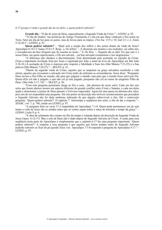 36
6:17 porque é vindo o grande dia da ira deles; e quem poderá subsistir?
Grande dia - “O dia do juízo de Deus, especialmente a Segunda Vinda de Cristo.” - LES892, p. 92.
“‘O dia do Senhor’ nas profecias do Antigo Testamento é o dia em que Deus vindicará o Seu nome na
Terra. Será um dia de luz para os justos, mas de trevas para os ímpios. (Ver Isa. 13:9 e 10; Joel 2:1 e 2; Amós
5:18-20.)” - LES892, p. 91.
Quem poderá subsistir? – “Qual será a reação dos infiéis e dos justos diante da vinda de Jesus?
Apocalipse 6:14-17; Isaías 25:8 e 9. Resp.: a. Os infiéis: ‘...E disseram aos montes e aos rochedos: caí sobre nós,
e escondei-nos da face dAquele que Se assenta no trono...’ b. Os fiéis. ‘...Naquele dia se dirá: Eis que este é o
nosso Deus, em quem esperávamos, e Ele nos salvará; ...na Sua salvação exultaremos e nos alegraremos.’ ...
“A diferença não obedece a discriminações. Está determinada pela aceitação ou rejeição de Cristo.
(Veja a importante revelação feita por Jesus e registrada por João o autor do livro do Apocalipse em São João
3:16-18.) A aceitação de Cristo é expressa pelo respeito e fidelidade a Suas leis (São Mateus 7:21-23) e a Sua
palavra (São Mateus 7:24-27).” – SRA/EP, p. 41.
“Diante da segunda vinda de Cristo, aqueles que se amparam na graça salvadora receberão a vida
eterna, aqueles que recusaram a salvação em Cristo terão de enfrentar as circunstâncias. Jesus disse: ‘Porquanto
Deus enviou o Seu Filho ao mundo, não para que julgasse o mundo, mas para que o mundo fosse salvo por Ele.
Quem nEle crê não é julgado; o que não crê já está julgado, porquanto não crê no nome do unigênito Filho de
Deus’ (São João 3:17, 18).” – SRA/EP, p. 56.
“Com esta pergunta penetrante chega ao fim a cena... [da abertura do sexto selo]. Cada um dos seis
selos que foram abertos mostra um aspecto diferente do grande conflito entre Cristo e Satanás, e cada um deles
ajuda a demonstrar a justiça de Deus perante o Universo espectador. Agora há uma pausa na abertura dos selos,
pois tem de ser respondida uma pergunta. Até este ponto na descrição dos terríveis acontecimentos que precedem
o Segundo Advento não foi dada nenhuma indicação de que alguém sobreviverá a eles. Daí a comovente
pergunta: ’Quem poderá subsistir?’ O capítulo 7 interrompe a seqüência dos selos, a fim de dar a resposta.” -
SDABC, vol. 7, p. 780, citado em LES892, p. 97.
“A pergunta feita no verso 17 é respondida em Apocalipse 7:1-8. Quem pode permanecer em pé sem
temer a volta de Jesus são os selados antes que os ventos sejam soltos e antes de terminar o tempo da graça.” –
LES963, Lição 9, p. 6.
“A obra de selamento dos crentes no fim do tempo é relatada depois da descrição da Segunda Vinda de
Jesus (Apoc. 6:12-17). Mas o selo de Deus não é dado depois do Segundo Advento de Cristo. A razão para essa
seqüência nesta parte do Apocalipse é simplesmente que o capítulo 6:17 faz uma pergunta importante: ‘Quem
poderá subsistir?’ A resposta a essa pergunta é que aqueles que forem selados antes do Segundo Advento
poderão subsistir ou ficar de pé quando Jesus vier. Apocalipse 7:1-8 responde à pergunta de Apocalipse 6:17.” -
LES892, p. 97.
O Apocalipse Comentado – Jeferson Antonio Quimelli – www.sermoes.com.br
 