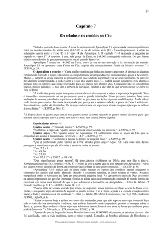 37
Capítulo 7
Os selados e os remidos no Céu
“Selados antes de Jesus venha. A cena do selamento de Apocalipse 7 é apresentada como um parêntesis
entre os acontecimentos do sexto selo (6:12-17) e os do sétimo selo (8:1). Cronologicamente, a obra do
selamento ocorre entre o verso 13 e 0 verso 14 de Apocalipse 6. O capítulo 7:1-8 responde à pergunta do
capítulo 6, verso 17. A resposta é que, pela graça de Deus, os 144.000 conseguirão subsistir. Os que forem
selados antes do fim da graça permanecerão em pé quando Jesus vier.
Apocalipse 7 retrata os 144.000 na Terra, antes de sua severa provação e da destruição do mundo.
Apocalipse 14 os apresenta com Cristo no Céu, depois dos acontecimentos finais da história terrestre.” –
LES893, p. 58.
O Apocalipse e o medo – “Certa mulher sonhou que tinha um tumor canceroso. A doença se alastrou
rapidamente por todo o corpo. Ela sentiu-se completamente desamparada e foi dominada pelo pavor e desespero.
Muitos ... sentem-se dessa maneira ao pensarem em sua condição espiritual e na de seus familiares. Se não for
devidamente compreendida, a lição [sobre a visão dos quatro anjos] ... poderá causar desespero, pois chama a
atenção para os terrores que estão reservados para os ímpios nos últimos dias. Conquanto não se considerem
ímpios, muitos [cristãos] ... não têm a certeza da salvação. Tendem a duvidar de que devam incluir-se entre os
fiéis de Deus.
“A visão dos quatro anjos nos quatro cantos da terra destinava-se a avivar a esperança do povo de Deus
e trazer-lhes encorajamento ao se prepararem para a grande tribulação. Nesse preparo, convém fazer uma
avaliação de nossas prioridades espirituais e decidir se precisam ser feitas algumas modificações. Ainda não é
tarde demais para mudar. Por mais desesperada que pareça ser a nossa condição, a graça de Deus é suficiente.
Sua sabedoria e poder são ilimitados. Ele deseja conduzir-nos em segurança através das provações que se acham
à nossa frente.” – LES892, p. 96 e 97.
7:1 Depois disto vi quatro anjos em pé nos quatro cantos da terra, retendo os quatro ventos da terra, para que
nenhum vento soprasse sobre a terra, nem sobre o mar, nem contra árvore alguma.
Depois destas coisas vi -
Quatro cantos - “O mundo inteiro.” - LES892, p. 99.
“Na Bíblia, a expressão ‘quatro cantos’ denota universalidade ou inteireza.” - LES892, p. 97.
Quatro anjos - “Os ‘quatro anjos’ de Apocalipse 7:1 simbolizam todos os anjos do Céu que se
empenham em ajudar a humanidade. (Ver Heb. 1:14.)” - LES892, p. 97.
Quatro ventos - “Contendas e pragas do tempo de angústia final.” - LES892, p. 99.
“Que é simbolizado pelo ‘ventos da Terra’ detidos pelos anjos? Apoc. 7:1. Leia cada uma destas
passagens e mencione o que ela diz sobre o vento ou sobre os ventos:
“Dan. 7:2 e 3
“Jer. 49:36
“Jer. 23:19
“Osé. 13:15.” – LES892, p. 98 e 99.
“Que significariam esses ventos? Há antecedentes proféticos na Bíblia que nos dão a chave.
Representam guerras (Ex.: Jeremias 49:36, 37). O fato de que a guerra que se está retendo em Apocalipse 7 viria
dos quatro pontos cardeais da Terra, dá a entender que se trata de uma guerra mundial.” – SRA/EP, p. 58.
“Apocalipse 7:1-3 indica que os anjos estão retendo os ventos dos conflitos apenas enquanto o
selamento dos santos está sendo efetuado. Quando o selamento termina, os anjos soltam os ventos. ‘Satanás
mergulhará então os habitantes da Terra em uma grande angústia final. Ao cessarem os anjos de Deus de conter
os ventos impetuosos das paixões humanas, ficarão às soltas todos os elementos de contenda. O mundo inteiro de
envolverá em ruína mais terrível do que a que sobreveio a Jerusalém na Antigüidade. – Ellen G. White, O
Grande Conflito, p. 614.” – LES963, Lição 11, p. 2.
“Pouco antes de termos entrado [no tempo de angústia], todos teremos recebido o selo do Deus vivo.
Então, vi os quatro anjos deixarem de segurar os quatro ventos. E vi a fome, a peste e a espada, e nação contra
nação, e todo o mundo estava em confusão.” – Ellen G. White, SDA Bible Commentary, vol. 7, p. 968, citado em
LES963, Lição 9, p. 6.
“Anjos acham-se hoje a refrear os ventos das contendas, para que não soprem antes que o mundo haja
sido avisado de sua condenação vindoura; mas está-se formando uma tempestade, prestes a irromper sobre a
Terra; e, quando Deus ordenar a Seus anjos que soltem os ventos, haverá uma cena de lutas que nenhuma pena
poderá descrever.” - Educação, p. 179, citado em LES892, p. 98.
“Apesar de que na Segunda Guerra Mundial morreram 98.000.000 de pessoas, a estrutura da terra não
foi danificada, nem a vida marítima, nem o reino vegetal. Contudo, as bombas atômicas de Hiroshima e
O Apocalipse Comentado – Jeferson Antonio Quimelli – www.sermoes.com.br
 