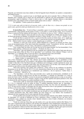 38
Nagasaki, que destruíram essas duas cidades ao final da Segunda Guerra Mundial, nos ajudam a compreender o
que poderia ocorrer. ...
“Evidentemente, a guerra de que se está falando aqui não está no passado. Não é a Primeira Guerra
Mundial, nem a segunda, pois os danos que são profetizados se aplicam com mais propriedade a uma guerra
termonuclear, capaz de danificar a Terra, a vida no mar e a vida vegetal. Portanto, refere-se a uma guerra
mundial como a que poderia ocorrer se fossem usadas armas como as atuais.” – SRA/EP, p. 58.
Ver Apêndice: “Ventos a ponto de se soltarem”.
7:2 E vi outro anjo subir do lado do sol nascente, tendo o selo do Deus vivo; e clamou com grande voz aos
quatro anjos, quem fora dado que danificassem a terra e o mar,
O selo do Deus vivo - “O selo de Deus é concedido a quem vive em íntima união com Cristo e recebe
continuamente o dom gratuito da Sua justiça. O selo é ‘o seu nome e o nome do Pai’ (Apoc. 14:1). O nome de
Cristo e o nome do Pai são símbolos do Seu caráter. (Ver Parábolas de Jesus, p. 330.)” - LES963, Lição 4, p. 6.
“O selo não é alguma ‘marca que pode ser vista, mas a consolidação na verdade, para que eles [o povo
de Deus] não possam ser abalados’ (Comentário de Ellen G. White, SDABC, vol. 4, p. 1.161).” - LES892, p. 101.
“O selo de Deus é o nome de Cristo ‘e o nome de Seu Pai’ escritos na fronte (Apoc. 14:1). Aquele que
vence o pecado pela graça de Cristo tem o nome dEle e o nome do Pai inscritos em sua pessoa (Apoc. 2:17; 3:12;
22:4). ...Muitos nomes visavam a indicar o caráter daqueles que os recebiam.” - LES892, p. 100.
“Somente as vestes que Cristo proveu, podem habilitar-nos a aparecer na presença de Deus. Essas
vestes de Sua própria justiça, Cristo dará a toda alma arrependida e crente. ‘Aconselho-te’, diz Ele, ‘que de Mim
compres ... vestidos brancos, para que vistas, e não apareça a vergonha da tua nudez.
“Esse vestido fiado nos teares do Céu não tem um fio de origem humana. Em Sua humanidade, Cristo
formou caráter perfeito, e oferece-nos esse caráter.” – Parábolas de Jesus, p. 311.
“Apocalipse 7 não está falando do selo do evangelho que é aplicado pelo Espírito Santo para dar-nos a
certeza de que somos filhos de Deus. Os de Apocalipse 7 já o receberam. Como sabemos? Porque o selo de
Apocalipse 7:1-3 é aplicado sobre os servos de Deus, o que demonstra que já são convertidos.
“...Onde, revela Deus, está o Seu selo para os crentes? Isaías 8:16 ... .
“ ‘...sela a Lei no meio dos Meus discípulos.’
“... Alguns cristãos se surpreendem ao ler este versículo. Não obstante, ele se harmoniza plenamente
com o Novo Testamento, onde diz: ‘Ora, sabemos que O temos conhecido por isto, se guardamos os Seus
mandamentos. Aquele que diz: Eu O conheço, e não guarda os Seus mandamentos, é mentiroso, e nele não está a
verdade’ (I São João 2:3,4). São Paulo disse que a obediência da lei distingue o cristão espiritual do carnal, ‘por
isso o pendor da carne é inimizade contra Deus, pois não está sujeito à lei de Deus, nem mesmo pode estar,
portanto os que estão na carne não podem agradar a Deus’ (Romanos 8:7, 8).
“Seria bom fazermos uma análise para comprovar a firme certeza do que acabamos de descobrir.
Busquemos na lei de Deus (Êxodo 20:3-17) as três características básicas de um selo completo: 1. Nome; 2.
Cargo; 3. Jurisdição. Encontraremos no mandamento que estabelece o dia de repouso.[1. Senhor Deus; 2.
Criador; 3. Universo]” – SRA/EP, p. 59.
“No Apocalipse, o selo de Deus está associado com o caráter do remanescente, semelhante ao de
Cristo. O selo colocado na testa do povo de Deus em Apocalipse 7 é definido em Apocalipse 14:1 como os
nomes de Cristo e do Pai. Na Bíblia, o nome de uma pessoa corresponde à própria pessoa, ou seja, ao seu caráter.
O nome de Deus indica como Ele é. Portanto, ostentar o nome de Deus significa não apenas pertencer a Ele, mas
ter desenvolvido, pela Sua graça, um caráter semelhante ao dEle.
“Neste ponto, pode ser interessante lembrar que há uma identidade muito próxima entre Cristo e Sua
lei. A lei é a expressão escrita do caráter de Deus. É também importante destacar que, no Apocalipse, o
remanescente é caracterizado por guardar os mandamentos de Deus. Isso fica claro em Apocalipse 12:17 e
14:12. Os que ouvem e aceitam a mensagem dos três anjos são descritos como os que guardam os mandamentos
de Deus e a fé em Jesus (Apoc. 14:12). Esses são os selados.
“As duas características mencionadas são extremamente significativas. Poderiam ser chamadas de fé e
obediência, evangelho e lei. Os selados reconhecem que sua salvação só é uma realidade através da fé em Jesus,
e confiam inteiramente nEle. Mas sabem também que Jesus deseja ser o seu Senhor. Eles reconhecem a
soberania de Jesus ao guardar Sua lei como expressão de amor e gratidão.
“O selo de Deus está associado com Sua lei e, de maneira muito especial, como sábado. O primeiro anjo
de Apocalipse 14:7 convida os habitantes da Terra a adorarem a Deus, o criador do Céu e da Terra. Isso é
exatamente o que o sábado nos convida a fazer. Quando imitamos a nosso Criador e Redentor, nos tornamos
como Ele é.” – LES963, Lição 9, p. 5A.
“Tendo em conta que Jesus disse que não mudou a lei e que não autoriza mudá-la (São Mateus 5:17,
18), e que o remanescente que receberia o selo de Deus seria obediente a Seus mandamentos (Apocalipse 14:12),
fica claro que Deus não mudou Seu sinal (o santo sábado). Ainda mais: no Apocalipse há uma séria advertência
para os que alteram a Palavra de Deus (Provérbios 30:5, 6) e terríveis maldições de Deus para quem acrescente
algo a Sua Palavra ou dela tire alguma coisa (Apocalipse 22:18, 19).“ - SRA/EP, p. 106 e 107.
O Apocalipse Comentado – Jeferson Antonio Quimelli – www.sermoes.com.br
 