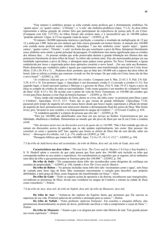 41
“Este número é simbólico porque se acha contido numa profecia que é distintamente simbólica. Os
‘quatro anjos’, os ‘quatro ventos’, ‘o Oriente’’, e ‘o selo’ são símbolos proféticos (Apoc. 7:1-3). As doze tribos
representam a última geração de crentes fiéis que participaram da experiência de justiça pela fé em Cristo.
(Comparar com Gál. 3:27-29.) As tribos literais não existem mais, e é inconcebível que só 144.000 judeus
‘poderão subsistir’ (Apoc. 6:17) na segunda vinda de Jesus.” – LES893, p. 58.
“O número 144.000 representa inteireza e perfeição, e constitui o resultado da multiplicação de 12 por
12 e então por 1.000. Seria um erro deduzir que João estava pensando em termos literais. A menção dos 144.000
está contida numa profecia muito simbólica. Apocalipse 7 usa tais símbolos como ‘quatro anjos’, ‘quatro
cantos’, ‘quatro ventos’, ‘Oriente’, ‘o selo’ na fronte dos que constituem o povo de Deus. Interpretar literalmente
esses símbolos seria omitir o ponto principal da passagem. O simbolismo tem muita significação para os cristãos
dos últimos dias. ... As pessoas seladas que serão preservadas durante a grande tribulação nos últimos dias não
pertencem literalmente às doze tribos de Israel. As tribos não existem mais. Elas são mencionadas porque em sua
totalidade representam o povo de Deus, e abrangem tanto judeus como gentios. No Novo Testamento, a Igreja
estabelecida por Jesus e organizada pelos doze apóstolos constitui o novo Israel. ...Em sua carta aos Romanos,
Paulo demonstra que verdadeiro judeu é aquele que experimentou uma transformação espiritual em Cristo Jesus
(Rom. 2:28 e 29; 9:6 e 7). ... Podemos dizer, portanto, que ao falar dos 144.000 sob o aspecto das doze tribos de
Israel, João se referia a cristãos que estariam vivendo no fim do tempo. Os que estão em Cristo Jesus são de fato
o novo Israel.” - LES892, p. 103.
“As evidências indicam que os 144.000 são cristãos. Comparar com S. Mat. 21:43; I. S. Ped. 2:9; Gál.
3:29; 6:15 e 16. Em primeiro lugar, o Apocalipse é um documento cristão (1:1) enviado a cristãos (1:11). Em
segundo lugar, o Israel nacional rejeitou o Messias e o governo de Deus. (Ver S. João 19:15.) Agora o povo de
Deus se compõe de cristãos de todas as nacionalidades. Todo crente genuíno é um membro do verdadeiro ‘Israel
de Deus’ (Gál. 6:15 e 16). De acordo com o ponto de vista do Novo Testamento, os 144.000 são cristãos que
vivem para Deus durante a crise final da história humana.” – LES893, p. 58 e 59.
“Estes, tendo sido transladados da Terra, dentre os vivos, são tidos como ‘as primícias para Deus e para
o Cordeiro’. Apocalipse 14:1-5; 15:3. ‘Estes são os que vieram de grande tribulação’ (Apocalipse 7:14);
passaram pelo tempo de angústia tal como nunca houve desde que houve nação; suportaram a aflição do tempo
de angústia de Jacó; permaneceram sem intercessor durante o derramamento final dos juízos de Deus. Mas foram
livres, pois ‘lavaram os seus vestidos, e os branquearam no sangue do Cordeiro’.” - O Grande Conflito, p. 654.
“A verdadeira questão é a espécie de pessoas que eles são.” – LES893, p. 58.
“Eles [os 144.000] são identificados com base em seu serviço ao Senhor. Caracterizam-se por sua
fidelidade, obediência e lealdade. Demonstram ao mundo que são povo de Deus por sua fé em Cristo e conduta
cristã.
“Não devemos meter-nos em discussões acerca de quem são os 144.000. ‘Não é Sua vontade que eles se
metam em discussões acerca de questões que os não ajudam espiritualmente, tais como: Que pessoas vão
constituir os cento e quarenta mil? Isto, aqueles que forem os eleitos de Deus hão de sem dúvida, saber em
breve.’ – Mensagens Escolhidas, vol. 1, p. 174, citado em LES892, p. 104.
“Passagens bíblicas que tratam dos 144.000: Apoc. 7:2-4 e 15; 14:1-5; 15:2.” - LES892, p. 104.
7:5 da tribo de Judá havia doze mil assinalados; da tribo de Rúben, doze mil; da tribo de Gade, doze mil;
Característicos nas doze tribos - “No seu livro: The Cross and Its Shadow (‘A Cruz e Sua Sombra’),
S. N. Haskell adota o conceito de que cada pessoa que fizer parte dos 144.000 será incluída na tribo que
corresponda melhor ao seu caráter e experiência. Ao considerarmos as sugestões que se seguem, talvez tenhamos
uma idéia da tribo a que pertenceremos se fizermos parte dos 144.000.” - LES892, p. 104.
Da tribo de Judá - “Os componentes desta tribo são reconhecidos como dirigentes de confiança em
ocasiões de perplexidade.” - LES892, p. 104, citando o livro The Cross and Its Shadow.
Da tribo de Rúben - “As pessoas incluídas nesta tribo têm sido ‘inconstantes como a água’, sem força
de vontade para fazer algo de bom. Mas examinam sinceramente o coração para descobrir suas próprias
debilidades, e pela graça de Deus, essas fraquezas são transformadas em força.“ - Idem.
Da tribo de Gade - “Estes se erguem acima da apostasia e da derrota, reconhecem suas transgressões,
reivindicam as promessas de Deus, lavam suas vestiduras no sangue do Cordeiro e entram na cidade de Deus
como vencedores.“ - Ibidem.
7:6 da tribo de Aser, doze mil; da tribo de Naftali, doze mil; da tribo de Manassés, doze mil;
Da tribo de Aser - “Acham-se tão repletos do Espírito Santo que permitem que Ele suavize as
asperezas de sua vida. Proferem palavras de conforto e animação para os outros.” - Ibidem.
Da tribo de Naftali - “Estes proferem ‘palavras formosas’. Em ocasiões e situações difíceis, eles
permanecem destemidamente no posto do dever, preferindo sacrificar a vida a comprometer a causa de Deus.” -
Ibidem.
Da tribo de Manassés - “Amam a paz e se alegram por terem sido libertos do mal. Tem grande prazer
nas coisas espirituais.” - Ibidem.
O Apocalipse Comentado – Jeferson Antonio Quimelli – www.sermoes.com.br
 