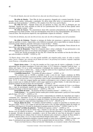 42
7:7 da tribo de Simeão, doze mil; da tribo de Levi, doze mil; da tribo de Issacar, doze mil;
Da tribo de Simeão - ”Este filho de Jacó era agressivo, chegando até a cometer homicídio. Os seus
pecados foram, porém, confessados e perdoados. Os salvos desta tribo talvez se caracterizem por grandes
pecados que foram perdoados.” - LES892, p. 105, citando o livro The Cross and Its Shadow.
Da tribo de Levi - “Quando Israel caiu em apostasia no Sinai, esta tribo se distinguiu por sua
fidelidade. Aqueles que serão incluídos na tribo de Levi permanecerão fiéis à Causa de Deus quando outros
estiverem vacilando e caindo.” - Idem
Da tribo de Issacar -”Os característicos desta tribo consistem principalmente em abnegação e boa
vontade para levar fardos pesados. Visto que desempenham muito bem as suas responsabilidades, são colunas na
Causa de Deus. Não são pessoas impulsivas, mas equilibradas e dignas de confiança.” - Ibidem.
7:8 da tribo de Zebulom, doze mil; da tribo de José, doze mil; da tribo de Benjamim, doze mil assinalados.
Da tribo de Zebulom -”Quando os inimigos do Senhor são numerosos e agressivos, este grupo se
expõe ao opróbrio e à morte. Alguns deles, como Zebulom no passado, talvez sejam hábeis no manejo da pena e
exercerão grande influência, trazendo vitória para a Causa de Deus.” - Ibidem.
Da tribo de José -”Os componentes desta tribo se distinguem pela integridade. Nunca deixam de ser
leais a Deus e têm prazer em realizar Sua vontade.”- Ibidem.
Da tribo de Benjamim -”Paulo foi o benjamita típico: zeloso e dedicado. Os que pertencerem a esta
tribo terão feito tudo que estava ao seu alcance para propagar o evangelho.” - Ibidem.
“NOTE que, devido aos pecados de sua vida, Dã e Efraim não são incluídos na lista das dez tribos em
que serão divididos os 144.000.” - LES892, p. 105
7:9 Depois destas coisas olhei, e eis uma grande multidão, que ninguém podia contar, de todas as nações,
tribos, povos e línguas, que estavam em pé diante do trono e em presença do Cordeiro, trajando compridas
vestes brancas, e com palmas nas mãos;
Depois destas coisas – “A visão dos remidos no Céu é uma cena de vitória e celebração. A visão é
apresentada fora da ordem cronológica. O sexto selo (Apoc. 6:12-17) descreve a Segunda Vinda de Jesus. ...o
sétimo selo (Apoc. 8:1) só se refere sucintamente à trasladação dos remidos para o Céu. O capítulo 7 é um
intervalo entre o sexto e o sétimo selo. ... Assim, a visão dos santos no Céu é seguida por uma breve explicação
da maneira pela qual eles chegaram ali” – LES892, p. 109.
A multidão inumerável – “Os remidos de todas as épocas.” – LES892, p. 115
“Em contraste com os 144.000, a multidão é como a areia do mar. Alguns estudantes da Bíblia
consideram isso uma referência à promessa de Deus à Abrão, de que os seus descendentes seriam tão numerosos
como as estrelas nos céus (Gen. 15:5), e à promessa a Jacó, de que a descendência dele seria como a areia do mar
(Gen. 32:12). A visão traz coragem àqueles que tendem a preocupar-se com os bancos vazios nos cultos da
igreja, ao passo que os estádios de futebol e outros jogos esportivos se acham lotados. A visão torna claro que o
propósito redentor da parte de Deus não será frustrado.” – LES892, p. 110
De todas as nações, tribos, povos e línguas –“Isto cumpre a grande comissão de Cristo e, nos últimos
dias, o repto da proclamação mundial das mensagens dos três anjos de Apocalipse 14:6-12. ... A multidão
inumerável abrange os fiéis de todas as épocas.” – LES892, p. 109 e 110.
Em pé diante do trono – “Na presença de Deus no santuário celestial.” – LES892, p. 115.
Vestes brancas – “As vestiduras brancas usadas pelos remidos representam a justiça de Cristo recebida
pela fé (Apoc. 19:7 e 8).”” – LES892, p. 110.
“A justiça de Cristo dada de graça ao crente é representada nos símbolos do Apocalipse por roupas e
vestimentas. (Ex.: Apocalipse 7:9, 13, 14). Os que acompanham a Cristo estão vestidos de roupas brancas, os
quais lavaram suas roupas e as alvejaram no sangue do Cordeiro. Há preciosas promessas de vida eterna para os
que lavam suas roupas no sangue de Cristo (Apocalipse 22:14; 3:4, 5).” – SRA/EP, p. 51.
Em pé, diante do trono - “O santuário celestial também é o espaço no qual Deus se encontra com o
Seu povo (Apoc. 7:9-11 e 15), o lugar no qual eles têm acesso a Ele. No lugar específico dentro da criação, no
qual Deus está disponível, Ele pode ser alcançado de qualquer ponto do Universo.” - LES963, Lição 3, p. 3A.
“Palmas” ou folhas de palmeira – “Símbolos de regozijo e vitória.” – LES892, p. 115.
“No décimo quinto dia do sétimo mês, e durante os sete dias que vinham em seguida, os israelitas
deviam viver em cabanas ou barracas ... As colheitas do outono haviam terminado, e o Dia da Expiação estava
no passado. Aliviados de pecados e ansiedades, o povo de Deus podia ter uma festa de descanso e regozijo
espiritual. Habitavam em cabanas feitas de ramos de palmeiras para comemorar a direção de Deus durante o
período no deserto (Deut. 16:12-15) e Suas maravilhosas bênçãos desde então.” – LES892, p. 110 e 111.
“A festa dos tabernáculos antitípica começará quando os justos forem arrebatados para o encontro com
Jesus. E continuará até que sejam recebidos no Céu, na grande diante do trono de Deus. – LES892, p. 116.
“O povo de Israel louvava a Deus na Festa dos Tabernáculos, ao evocarem à mente a Sua misericórdia
O Apocalipse Comentado – Jeferson Antonio Quimelli – www.sermoes.com.br
 