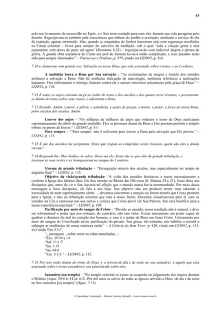 43
pelo seu livramento da escravidão no Egito, e o Seu terno cuidado para com eles durante sua vida peregrina pelo
deserto. Regozijavam-se também pela consciência que tinham do perdão e aceitação, mediante o serviço do dia
da expiação, apenas terminado. Mas, quando os resgatados do Senhor houverem sido com segurança recolhidos
na Canaã celestial – livres para sempre do cativeiro da maldição, sob o qual ‘toda a criação geme e está
juntamente com dores de parto até agora’ (Romanos 8:22) – regozijar-se-ão com indizível alegria e plenos de
glória. A grande obra expiatória de Cristo em prol do homem ter-se-á então completado, e seus pecados terão
sido para sempre eliminados.” – Patriarcas e Profetas, p. 579, citado em LES892, p. 116.
7:10 e clamavam com grande voz: Salvação ao nosso Deus, que está assentado sobre o trono, e ao Cordeiro.
A multidão louva a Deus por Sua salvação - “As exclamações de alegria e triunfo dos remidos
atribuem a salvação a Deus. Não há nenhuma indicação de auto-elogio, nenhuma referência a realizações
humanas. Eles enfrentaram o inimigo, lutaram contra ele e saíram vitoriosos unicamente pela graça de Deus.” –
LES892, p. 110.
7:11 E todos os anjos estavam em pé ao redor do trono e dos anciãos e dos quatro seres viventes, e prostraram-
se diante do trono sobre seus rostos, e adoraram a Deus,
7:12 dizendo: Amém. Louvor, e glória, e sabedoria, e ações de graças, e honra, e poder, e força ao nosso Deus,
pelos séculos dos séculos. Amém.
Louvor dos anjos – “Os milhares de milhares de anjos que rodeiam o trono de Deus participam
espontaneamente do júbilo da grande multidão. Eles se prostram diante de Deus e Lhe prestam perfeito e sétuplo
tributo ou preito de louvor.” - LES892, p. 111
Para sempre – “’Para sempre’ não é suficiente para louvar a Deus pela salvação que Ele proveu.” –
LES892, p. 115.
7:13 E um dos anciãos me perguntou: Estes que trajam as compridas vestes brancas, quem são eles e donde
vieram?
7:14 Respondi-lhe: Meu Senhor, tu sabes. Disse-me ele: Estes são os que vêm da grande tribulação, e
lavaram as suas vestes e as branquearam no sangue do Cordeiro.
Vieram de grande tribulação – “Perseguição através dos séculos, mas especialmente no tempo de
angústia final.” – LES892, p. 115.
Objetivo da visão/grande tribulação- “A visão dos remidos destina-se a trazer encorajamento e
conforto à Igreja dos últimos dias. Em Seu sermão no Monte das Oliveiras (S. Mateus 24 e 25), Jesus disse aos
discípulos que, antes de vir o fim, haveria tal aflição que o mundo nunca havia testemunhado. Por meio dessa
mensagem a Seus discípulos, ele fala a nós hoje. Seu objetivo não era produzir terror, mas salientar a
necessidade de estar espiritualmente alerta. ... devemos concentrar a atenção no futuro triunfo que Cristo promete
para a Igreja, e não na tribulação terrestre que está à nossa frente. Devemos visualizar-nos pela fé com os
remidos no Céu e expressar uns aos outros a certeza que Cristo provê em Sua Palavra. Isto será benéfico para a
nossa experiência espiritual.” – LES892, p. 109.
Purificação por meio do sangue de Cristo – “Devido ao pecado, nossa condição não é natural, e deve
ser sobrenatural o poder que nos restaure, do contrário, não tem valor. Existe unicamente um poder capaz de
quebrar o domínio do mal no coração dos homens, e esse é o poder de Deus em Jesus Cristo. Unicamente por
meio do sangue do Crucificado existe purificação do pecado. Sua graça, tão-somente, nos habilita a resistir e
subjugar as tendências de nossa natureza caída.” – A Ciência do Bom Viver, p. 428, citado em LES892, p. 113.
Ver ainda Tito 3:5-7.
“...passagens ...sobre veste ou vidas manchadas...:
“Êxo. 19:10 e 14
“Sal. 51:1-7
“Isa. 1:18
“Isa. 64:6
“Zac. 3:1-5.” – LES892, p. 112.
7:15 Por isso estão diante do trono de Deus, e o servem de dia e de noite no seu santuário; e aquele que está
assentado sobre o trono estenderá o seu tabernáculo sobre eles.
Santuário (ou templo) – “No templo celestial os justos se ocuparão no julgamento dos ímpios durante
o Milênio (Apoc. 20:4-6; I Cor. 6:2). Por mil anos os salvos de todas as épocas servirão a Deus ‘de dia e de noite
no Seu santuário [ou templo]’ (Apoc. 7:15).
O Apocalipse Comentado – Jeferson Antonio Quimelli – www.sermoes.com.br
 