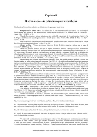 45
Capítulo 8
O sétimo selo – As primeiras quatro trombetas
8:1 Quando abriu o sétimo selo, fez-se silêncio no céu, quase por meia hora.
Rompimento do sétimo selo - “O sétimo selo só será rompido depois que Cristo vier e os ímpios
forem mortos pela glória de Seu aparecimento. Então haverá silêncio no Céu durante cerca de ‘meia hora’
(Apoc. 8:1).” - LES892, p. 72.
“Quando for rompido o sétimo selo, tornar-se-á conhecido o conteúdo do livro do destino (Apoc. 5:5 e
9). O povo de Deus será reunido pelos anjos e levado para o Céu. (Ver S. Mat. 25:31; S. João 14:1-3.)” -
LES892, p. 116.
“O sexto selo do Apocalipse nos ajuda a descobrir quando começaria o tempo do fim e conclui com a
descrição da segunda vinda de Jesus.” – SRA/EP, p. 58.
Silêncio no Céu - “Temor reverente e silencioso do dia do juízo. A paz e a calma que se segue à
tormenta.” - LES892, p. 92.
“Deus não guardará silêncio até que os ímpios recebam a punição e Seu povo esteja eternamente
redimido. O silêncio em Apocalipse 8:1, que ocorrerá imediatamente após o aparecimento de Cristo (Apoc. 6:12-
17), representa o descanso, a paz e o regozijo entre a hoste celestial e os salvos depois que o veredicto do
tribunal celestial começar a ser posto em execução. Quando for rompido o sétimo selo [Volta de Cristo], tornar-
se-á conhecido o conteúdo do livro do destino (Apoc. 5:5 e 9). O povo de Deus será reunido pelos anjos e levado
para o Céu. (Ver S. Mat. 25:31; S. João 14:1-3.)” – LES892, p. 116
“Quando vem para destruir Seus inimigos terrestres, Jesus ‘não guarda silêncio; perante Ele arde um
fogo devorador, ao redor esbraveja grande tormenta’ (Sal. 50.3...) ... O silêncio não virá até que sejam mortos os
ímpios, ressuscitados os justos falecidos, e os justos vivos sejam arrebatados juntamente com eles. O silêncio é a
grande bonança depois da tempestade. É um símbolo da grande alegria do Senhor, das hostes celestiais e de Seu
povo redimido, ao viajarem para o Céu. [...] Alguns afirmam que esse silêncio no Céu, que vem depois dos
terríveis acontecimentos que ocorrem na Terra imediatamente antes do Segundo Advento (Apoc. 6:14-16) é
causado pela partida das hostes angélicas das cortes celestiais para acompanhar Cristo à Terra (ver S. Mat.
25:31). ” - LES892, p. 72.
“Outra opinião explica esse silêncio no Céu como um silêncio de reverente expectativa (comparar com
as referências ao silêncio em Primeiros Escritos, págs. 15 e 16; O Desejado de Todas as Nações. Pág. 664). Até
este ponto as cortes celestiais têm sido retratadas como cheias de louvores e cânticos. Agora tudo está quieto, em
solene expectativa das coisas que estão prestes a ocorrer. Interpretado desta maneira, esse silêncio do sétimo selo
forma uma ponte entre a abertura dos selos e o toque das trombetas, pois denota que com o sétimo selo a
revelação não está completa - ainda há algo mais a ser explicado a respeito do programa de Deus no tocante aos
acontecimentos no grande conflito com o mal.” - SDABC, vol. 7, p. 787, citado em LES892, p. 72 e 73.
Meia hora – 1 dia profético = 1 ano literal = 360 dias literais ½ hora profética=7 dias literais.
“Esse silêncio se produzirá por ocasião da segunda vinda de Cristo, quando os anjos virão com Jesus
(São Mateus 25:31). Alguns têm aplicado a essa meia hora o princípio profético de dia-ano e dizem que poderá
representar uma semana literal.” – SRA/EP, p. 56.
“Todos nós entramos na nuvem, e estivemos sete dias ascendendo para o mar de vidro, aonde Jesus
trouxe as coroas, e com Sua própria destra as colocou sobre nossa cabeça.” – Primeiros Escritos, p. 16, citado
em LES892, p. 116.
8:2 E vi os sete anjos que estavam em pé diante de Deus, e lhes foram dadas sete trombetas.
8:3 Veio outro anjo, e pôs-se junto ao altar, tendo um incensário de ouro; e foi-lhe dado muito incenso, para
que o oferecesse com as orações de todos os santos sobre o altar de ouro que está diante do trono.
8:4 E da mão do anjo subiu diante de Deus a fumaça do incenso com as orações dos santos.
8:5 Depois do anjo tomou o incensário, encheu-o do fogo do altar e o lançou sobre a terra; e houve trovões,
vozes, relâmpagos e terremoto.
“Vi anjos indo aceleradamente de um lado para outro no Céu. Um anjo com um tinteiro de escrivão ao
lado voltou da terra, e referiu a Jesus que sua obra estava feita, e os santos estavam numerados e selados. Então
vi Jesus, que havia estado a ministrar diante da arca, a qual contém os Dez Mandamentos, lançar o incensário.
Levantou as mãos e com grande voz disse: ‘Está feito.’ E toda hoste angélica tirou suas coroas quando Jesus fez
O Apocalipse Comentado – Jeferson Antonio Quimelli – www.sermoes.com.br
 