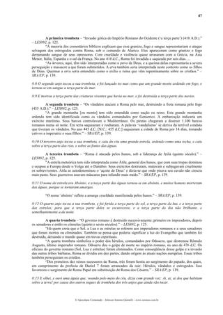 47
A primeira trombeta – “Invasão gótica do Império Romano do Ocidente (‘a terça parte’) (410 A.D.).”
– LES892, p. 125.
“A maioria dos comentários bíblicos explicam que esse granizo, fogo e sangue representariam o ataque
selvagem dos ostrogodos contra Roma, sob o comando de Alarico. Eles apareceram como granizo e fogo
derramando sangue de seus opressores. Com crueldade e violência quase arrasaram com a Grécia, na Ásia
Menor, Itália, Espanha e o sul da França. No ano 410 d.C., Roma foi invadida e saqueada por seis dias. ...
“As árvores, aqui, têm sido interpretadas como o povo de Deus, e a queima delas representaria a severa
perseguição e massacre a que foram submetidos. A erva também seria interpretada neste contexto como os filhos
de Deus. Queimar a erva seria entendido como o exílio e ruína que vêm repentinamente sobre os cristãos.” –
SRA/EP, p. 139.
8:8 O segundo anjo tocou a sua trombeta, e foi lançado no mar como que um grande monte ardendo em fogo, e
tornou-se em sangue a terça parte do mar.
8:9 E morreu a terça parte das criaturas viventes que havia no mar, e foi destruída a terça parte dos navios.
A segunda trombeta – “Os vândalos atacam a Roma pelo mar, destruindo a frota romana pelo fogo
(455 A.D.).” – LES892, p. 125.
“A grande montanha [ou monte] tem sido entendida como nação ou reino. Esta grande montanha
ardendo tem sido identificada como os vândalos comandados por Genserico. A embarcação indicaria um
exército marítimo. Seus barcos controlavam o Mediterrâneo. Os piratas chegaram a destruir 1.100 barcos
romanos numa só noite. Em terra saquearam e roubaram. A palavra ‘vandalismo’ se deriva da terrível conduta
que tiveram os vândalos. No ano 445 d.C. [N.C.: 455 d.C.] saquearam a cidade de Roma por 14 dias, tomando
cativos a imperatriz e seus filhos.” – SRA/EP, p. 139.
8:10 O terceiro anjo tocou a sua trombeta, e caiu do céu uma grande estrela, ardendo como uma tocha, e caiu
sobre a terça parte dos rios, e sobre as fontes das águas.
A terceira trombeta – “Roma é atacada pelos hunos, sob a liderança de Átila (quinto século).” –
LES892, p. 125.
“A estrela meteórica tem sido interpretada como Átila, general dos hunos, que com suas tropas dominou
e ocupou a Europa desde o Volga até o Danúbio. Seus exércitos destruíam, matavam e subjugavam cruelmente
os sobreviventes. Átila se autodenominou o ‘açoite de Deus’ e dizia-se que onde pisava seu cavalo não crescia
mais pasto. Seus guerreiros usavam máscaras para infundir mais medo.” – SRA/EP, p. 139.
8:11 O nome da estrela era Absinto; e a terça parte das águas tornou-se em absinto, e muitos homens morreram
das águas, porque se tornaram amargas.
“O nome ‘absinto’ reflete a amarga crueldade manifestada pelos hunos.” – SRA/EP, p. 139.
8:12 O quarto anjo tocou a sua trombeta, e foi ferida a terça parte do sol, a terça parte da lua, e a terça parte
das estrelas; para que a terça parte deles se escurecesse, e a terça parte do dia não brilhante, e
semelhantemente a da noite.
A quarta trombeta – “O governo romano é destruído sucessivamente: primeiro os imperadores, depois
os senadores e então os cônsules (quinto e sexto séculos).” – LES892, p. 125.
“Há quem creia que o Sol, a Lua e as estrelas se referem aos imperadores romanos e a seus senadores
que foram mortos ou eliminados. Também se pensa que poderia significar a luz do Evangelho que também foi
destruída, deixando o mundo quase em trevas espirituais.
“A quarta trombeta simboliza o poder dos hérulos, comandados por Odoacro, que destronou Rômulo
Augusto, último imperador romano. Odoacro deu o golpe de morte no império romano, no ano de 476 d.C. Os
oficiais do governo romano (Sol, Lua e estrelas) foram eliminados. Como conseqüência desse golpe e a invasão
das outras tribos bárbaras, Roma se dividiu em dez partes, dando origem às atuais nações européias. Essas tribos
também perseguiram os cristãos.
“Dos primeiros dez reinos sucessores de Roma, três foram hostis ao surgimento do papado, dos quais,
em cumprimento da profecia de Daniel 7 foram arrancados da raiz: Hérulos, vândalos e ostrogodos. Isso
favoreceu o surgimento de Roma Papal em substituição de Roma dos Césares.” – SRA/EP, p. 139.
8:13 E olhei, e ouvi uma águia que, voando pelo meio do céu, dizia com grande voz: Ai, ai, ai dos que habitam
sobre a terra! por causa dos outros toques de trombeta dos três anjos que ainda vão tocar.
O Apocalipse Comentado – Jeferson Antonio Quimelli – www.sermoes.com.br
 