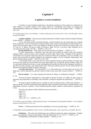 49
Capítulo 9
A quinta e a sexta trombetas
“A quinta e a sexta trombetas predisseram a devastação causada por forças opostas ao cristianismo na
Idade Média e no período moderno. Essas forças podem ser consideradas como figura ou analogia das
instrumentalidade satânicas que afligirão os seguidores de Cristo antes de Sua Segunda Vinda.” – LES892, p.
142 e 143.
9:1 O quinto anjo tocou a sua trombeta, e vi uma estrela que do céu caíra sobre a terra; e foi-lhe dada a chave
do poço do abismo.
A quinta trombeta – “Os sarracenos (tropas islamíticas) invadiram a parte oriental do Império Romano
(sétimo século).” – LES892, p. 125.
“Ao ser observada no palco da história humana, a quinta trombeta tem sido relacionada com a difusão
da fé muçulmana, no sexto século da Era Cristã em diante. Este conceito é apresentado por Uriah Smith em As
Profecias do Apocalipse, págs. 139-152; por Stephen N. Haskell, em The Story of the Seer of Patmos, págs, 161-
173; por W. A. Spicer, em Beacon Lights of Prophecy, págs. 225-233; e por Roy Allan Anderson, em O
Apocalipse Revelado, págs. 103-105.” – LES892, p. 136 e 137.
Estrela caída do Céu – “Pode referir-se a um falso profeta ou a Satanás.” – LES892, p. 135.
A estrela representaria o islamismo, fator que uniu esses homens do deserto como uma poderosa
máquina militar, a qual em poucos anos conquistou a Pérsia, Síria, Egito, África e Espanha. Esses guerreiros
converteram com sua guerra santa dois terços dos cristãos da África em muçulmanos. Com seu Alcorão e sua
guerra santa exerceram tão grande influência que ameaçaram apagar a luz do Evangelho. Basicamente suas
guerras afetaram Roma oriental.” – SRA/EP, p. 139 e 140.
“A devastação sobre a Terra, que João viu como resultado do toque da quinta trombeta, foi muito mais
terrível do que aquilo que ele presenciou nas cenas relacionadas com as primeiras quatro trombetas. Mais uma
vez precisamos lembrar-nos de que as cenas contempladas pelo profeta são descritas em linguagem simbólica, e
não devem receber, portanto, uma interpretação literal. João quer salientar que por trás dos acontecimentos da
História está a funesta atividade do diabo e seus anjos.
A estrela=uma pessoa - “Em Apocalipse 9:1 e 2, João declara que viu uma estrela cair do Céu. Ele
deduz que a estrela representa uma pessoa a quem foi dada a chave para abrir o poço do abismo.” – LES892, p.
134
Poço do abismo – “As vastas extensões dos desertos da Arábia; ou a habitação de Satanás.” – LES892,
p. 136.
“O poço do abismo representaria a vasta região do deserto do Saara, na Arábia, de onde vieram os
guerreiros que representam as trombetas. Seria referente à conquista sangrenta do maometismo.” – SRA/EP, p.
139.
“O toque da quinta trombeta desvia a atenção do reino da Natureza para o abismo dos demônios – o
poço do abismo. Os juízos proclamados pelas primeiras quatro trombetas foram descrito simbolicamente como
calamidades cósmicas. A quinta e a sexta trombetas prevêem ataques satânicos contra professos seguidores de
Cristo.
”Os textos que seguem contêm referências ao poço do abismo. ...
“Apoc. 9:1
“Apoc. 9:2
“Apoc. 9:11
“Apoc. 11:7
“Apoc. 20:1 e 3.” – LES892, p. 134.
9:2 E abriu o poço do abismo, e subiu fumaça do poço, como fumaça de uma grande fornalha; e com a fumaça
do poço escureceram-se o sol e o ar.
Trevas – “O obscurecimento do sol da cristandade ou as trevas da quinta praga.” – LES892, p. 135.
9:3 Da fumaça saíram gafanhotos sobre a terra; e foi-lhes dado poder, como o que têm os escorpiões da terra.
Gafanhotos – “Eles têm sido identificados com a difusão do poder dos árabes muçulmanos. Também
podem ser equiparados às hostes da destruição, no Dia do Senhor (Joel 1:6 e 7; 2:4-11).” – LES892, p. 135.
“Os gafanhotos simbolizariam os árabes nômades.” – SRA/EP, p. 139.
O Apocalipse Comentado – Jeferson Antonio Quimelli – www.sermoes.com.br
 