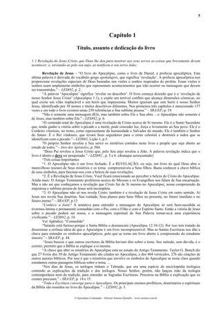 5
Capítulo 1
Título, assunto e dedicação do livro
1:1 Revelação de Jesus Cristo, que Deus lhe deu para mostrar aos seus servos as coisas que brevemente devem
acontecer; e, enviando-as pelo seu anjo, as notificou a seu servo João;
Revelação de Jesus – “O livro do Apocalipse, como o livro de Daniel, é profecia apocalíptica. Esta
última palavra é derivada do vocábulo grego apokalupsis, que significa ‘revelação’. A profecia apocalíptica nos
proporciona revelações especiais de Deus baseadas nas visões e sonhos inspirados do profeta. Essas visões e
sonhos usam amplamente símbolos que representam acontecimentos que irão ocorrer ou mensagens que devem
ser transmitidas.” – LES892, p. 2.
“A palavra ‘Apocalipse’ significa ‘revelar ou descobrir’. O livro começa dizendo que é a ‘revelação de
nosso Senhor Jesus Cristo’ (Apocalipse 1:1), e expõe um terrível conflito que alcança dimensões cósmicas, no
qual existe um vilão implacável e um herói que impressiona. Muitos ignoram que este herói é nosso Senhor
Jesus, identificado por 38 nomes e títulos descritivos diferentes. Nos primeiros três capítulos é mencionado 137
vezes e em todo o livro existem umas 250 referências a Sua sublime pessoa.” – SRA/EP, p. 19.
“Não é somente uma mensagem dEle, mas também sobre Ele e Sua obra. ...o Apocalipse não somente é
de Jesus, mas também sobre Ele.” - LES892, p. 6.
“O conteúdo total do Apocalipse é uma revelação de Cristo acerca de Si mesmo. Ele é o Sumo Sacerdote
que, tendo ganho a vitória sobre o pecado e a morte, pode conceder luz, força e livramento ao Seu povo. Ele é o
Cordeiro vitorioso, no trono, como representante da humanidade e Salvador do mundo. Ele é também o Senhor
do futuro. É o Rei vindouro, que levará Seus seguidores para o reino celestial e destruirá a todos que se
identificam com o pecado.” - LES963, Lição 1, p.5.
”O próprio Senhor revelou a Seu servo os mistérios contidos neste livro e propõe que seja aberto ao
estudo de todos.” - Atos dos Apóstolos, p. 584.
“Deus Pai revelou a Jesus Cristo que, pelo Seu anjo revelou a João. A palavra revelação indica que o
livro é aberto e deve ser pesquisado.” - LES892 , p. 5 e 6. (destaque acrescentado)
“Três coisas Importantes
“1. O Apocalipse não é um livro fechado. É a REVELAÇÃO, ou seja, um livro no qual Deus abre o
maravilhoso tesouro de Seus mistérios e os torna compreensíveis a Seus filhos. Basta conhecer a chave bíblica
de seus símbolos, para fascinar-nos com a beleza de suas revelações.
“2. É a Revelação de Jesus Cristo. Você ficará emocionado ao perceber a beleza do Cristo do Apocalipse.
Ainda mais: O Antigo Testamento profetizou acerca do Messias e os Evangelhos nos falam de Sua encarnação.
Mas a não ser que conheçamos a revelação que Cristo faz de Si mesmo no Apocalipse, nossa compreensão da
majestosa e sublime pessoa de Jesus será incompleta.
“3. O Apocalipse não só nos revela Cristo: também é a revelação de Jesus Cristo em outro sentido. Aí
Jesus nos revela Sua doutrina. Sua vontade, Seus planos para Seus filhos no presente, no futuro imediato e no
futuro eterno.” – SRA/EP, p.13
“Conhece a fonte? A tentativa para entender a mensagem do Apocalipse só será bem-sucedida se
tivermos íntima e permanente comunhão com o Pai, com o Filho e com o Espírito Santo. Então a vitória de Jesus
sobre o pecado poderá ser nossa, e a mensagem espiritual de Sua Palavra tornar-se-á uma experiência
vivificante.” – LES892, p. 10.
Ver Apêndice: “Comunhão”.
“Satanás está furioso porque a Santa Bíblia o desmascara (Apocalipse 12:10-12). Por isso tem tratado de
disseminar a errônea idéia de que o Apocalipse é um livro incompreensível. Mas as Santas Escrituras nos dão a
chave para entender os símbolos apocalípticos, pelo que se torna um livro aberto à compreensão do estudante
sincero.” - SRA/EP, p. 44.
“Jesus buscou o que outros escritores da Bíblia haviam dito sobre o tema. Seu método, sem dúvida, é o
correto; permitir que a Bíblia se explique a si mesma.
“A chave que abre os mistérios do Apocalipse está no estudo do Antigo Testamento. Taylor G. Bunch diz
que 27 livros dos 39 do Antigo Testamento são citados no Apocalipse, e dos 404 versículos, 276 são citações de
outros autores bíblicos. Por isso é que o mistérios que envolve os símbolos do Apocalipse se torna claro quando
estudamos outras passagens bíblicas sobre o tema. ...
“Nos dias de Jesus, os teólogos tinham o Talmude, que era uma espécie de enciclopédia teológica
contendo as explicações da tradição e dos teólogos. Nosso Senhor, porém, não lançou mão da teologia
contemporânea nem da tradição, para entender as Sagradas Escrituras. Procurou na Bíblia a explicação que os
crentes precisam.” - SRA/EP, p. 14 e 15.
“Toda a Escritura converge para o Apocalipse. Os principais ensinos proféticos, doutrinários e espirituais
da Bíblia são reunidos no livro do Apocalipse.” – LES892, p. 3.
O Apocalipse Comentado – Jeferson Antonio Quimelli – www.sermoes.com.br
 
