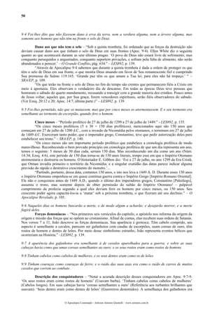 50
9:4 Foi-lhes dito que não fizessem dano à erva da terra, nem a verdura alguma, nem a árvore alguma, mas
somente aos homens que não têm na fronte o selo de Deus.
Dano aos que não tem o selo – “Sob a quinta trombeta, foi ordenado que as forças da destruição não
deviam causar dano aos que tinham o selo de Deus em suas frontes (Apoc. 9:4). Ellen White diz o seguinte
quanto ao que acontecerá durante as sete últimas pragas: ‘O povo de Deus não estará livre de sofrimento; mas
conquanto perseguidos e angustiados, conquanto suportem privações, e sofram pela falta de alimento, não serão
abandonados a perecer.’ – O Grande Conflito, pág. 634.” – LES892, p. 139.
“Através de Apocalipse 9:4 sabemos que durante a quinta trombeta é dada a ordem de proteger os que
têm o selo de Deus em sua fronte, o que mostra Deus atuando em favor de Seu remanescente fiel e cumprindo
Sua promessa do Salmo 119:165: ‘Grande paz têm os que amam a Tua lei; para eles não há tropeço.’ “ –
SRA/EP, p. 109.
“Os que terão na fronte o selo de Deus no fim do tempo são crentes que permanecem fiéis a Cristo em
meio à apostasia. Eles observam o verdadeiro dia de descanso. Em todas as épocas Deus teve pessoas que
honraram o sábado do quarto mandamento, recusando a transigir com a grande maioria dos cristãos. Pouco antes
de Jesus voltar, aqueles que, por Sua graça, forem vencedores espirituais, serão fiéis observadores do sábado.
(Ver Ezeq. 20:12 e 20; Apoc. 14:7, última parte.)” – LES892, p. 139.
9:5 Foi-lhes permitido, não que os matassem, mas que por cinco meses os atormentassem. E o seu tormento era
semelhante ao tormento do escorpião, quando fere o homem.
Cinco meses – “Período profético de 27 de julho de 1299 a 27 de julho de 1449.” - LES892, p. 135.
“Os cinco meses proféticos (5 x 30 = 150 dias proféticos), mencionados aqui são 150 anos que
começam em 27 de julho de 1200 d.C., com a invasão da Nicomédia pelos otomanos, e terminam em 27 de julho
de 1449 d.C. Exerceram tanto poder, que o imperador grego, Constantino, teve que pedir autorização deles para
estabelecer seu trono.” – SRA/EP, p. 140.
“Os cinco meses são um importante período profético que estabelece a cronologia profética de modo
maravilhoso. Reconhecendo o bem provado princípio em cronologia profética de que um dia representa um ano,
temos o seguinte: 5 meses de 30 dias cada, seriam 150 dias. Mas reconhecendo um dia como um ano (Núm.
14:34; Ezeq. 4:6), este período de 150 dias torna-se de 150 anos literais, tempo esse em que o Império Otomano
atormentaria e destruiria os homens. O historiador E. Gibbon diz: ‘Foi a 27 de julho, no ano 1299 da Era Cristã,
que Otman invadiu primeiro o território da Nicomédia; e a singular exatidão das datas parece indicar alguma
previsão do rápido e destrutivo crescimento do monstro.’...
“Partindo, portanto, dessa data, contamos 150 anos, e isto nos leva a 1449 A. D. Durante esses 150 anos
o Império Otomano empenhou-se em quase contínua guerra contra o Império Grego [Império Romano Oriental].
Ele não o conquistou antes de 1449 A.D., quando o último dos imperadores gregos, Constantino [Paleólogo],
assumiu o trono, mas somente depois de obter permissão do sultão do Império Otomano! – palpável
cumprimento da profecia segundo a qual eles deviam ferir os homens por cinco meses, ou 150 anos. Seu
crescente poder agora capacitá-los-ia a ‘matar’ sob a próxima trombeta, o que fizeram até seu declínio.” – O
Apocalipse Revelado, p. 105.
9:6 Naqueles dias os homens buscarão a morte, e de modo algum a acharão; e desejarão morrer, e a morte
fugirá deles.
Forças demoníacas – “Nos primeiros seis versículos do capítulo, o apóstolo nos informa da origem da
origem e missão das forças que se opõem ao cristianismo. Afinal de contas, elas recebem suas ordens de Satanás.
Nos versos 7 a 11, João descreve as forças demoníacas. Sua aparência é grotesca. Têm cabelo comprido, seu
aspecto é semelhante a cavalos, parecem ser gafanhotos com caudas de escorpiões, usam coroas de ouro, têm
rostos de homem e dentes de leões. Por meio desse simbolismo estranho, João representa eventos bélicos que
ocorreriam na História.” –LES892, p. 139.
9:7 A aparência dos gafanhotos era semelhante à de cavalos aparelhados para a guerra; e sobre as suas
cabeças havia como que umas coroas semelhantes ao ouro; e os seus rostos eram como rostos de homens.
9:8 Tinham cabelos como cabelos de mulheres, e os seus dentes eram como os de leões.
9:9 Tinham couraças como couraças de ferro; e o ruído das suas asas era como o ruído de carros de muitos
cavalos que correm ao combate.
Descrição dos conquistadores – “Notai a acurada descrição desses conquistadores em Apoc. 9:7-9.
‘Os seus rostos eram como rostos de homens’ (Usavam barba). ‘Tinham cabelos como cabelos de mulheres’
(Cabelos longos). Em suas cabeças havia ‘coroas semelhantes a ouro’ (Referência aos turbantes brilhantes que
usavam). ‘Seus dentes eram como dentes de leões’ (Guerreiros destemidos). A semelhança dos gafanhotos era
O Apocalipse Comentado – Jeferson Antonio Quimelli – www.sermoes.com.br
 