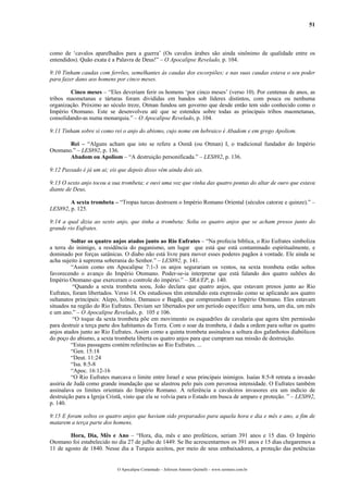 51
como de ‘cavalos aparelhados para a guerra’ (Os cavalos árabes são ainda sinônimo de qualidade entre os
entendidos). Quão exata é a Palavra de Deus!” – O Apocalipse Revelado, p. 104.
9:10 Tinham caudas com ferrões, semelhantes às caudas dos escorpiões; e nas suas caudas estava o seu poder
para fazer dano aos homens por cinco meses.
Cinco meses – “Eles deveriam ferir os homens ‘por cinco meses’ (verso 10). Por centenas de anos, as
tribos maometanas e tártaras foram divididas em bandos sob líderes distintos, com pouca ou nenhuma
organização. Próximo ao século treze, Otman fundou um governo que desde então tem sido conhecido como o
Império Otomano. Este se desenvolveu até que se estendeu sobre todas as principais tribos maometanas,
consolidando-as numa monarquia.” – O Apocalipse Revelado, p. 104.
9:11 Tinham sobre si como rei o anjo do abismo, cujo nome em hebraico é Abadom e em grego Apoliom.
Rei – “Alguns acham que isto se refere a Osmã (ou Otman) I, o tradicional fundador do Império
Otomano.” – LES892, p. 136.
Abadom ou Apoliom – “A destruição personificada.” – LES892, p. 136.
9:12 Passado é já um ai; eis que depois disso vêm ainda dois ais.
9:13 O sexto anjo tocou a sua trombeta; e ouvi uma voz que vinha das quatro pontas do altar de ouro que estava
diante de Deus,
A sexta trombeta – “Tropas turcas destroem o Império Romano Oriental (séculos catorze e quinze).” –
LES892, p. 125.
9:14 a qual dizia ao sexto anjo, que tinha a trombeta: Solta os quatro anjos que se acham presos junto do
grande rio Eufrates.
Soltar os quatro anjos atados junto ao Rio Eufrates – “Na profecia bíblica, o Rio Eufrates simboliza
a terra do inimigo, a residência do paganismo, um lugar que está que está contaminado espiritualmente, e
dominado por forças satânicas. O diabo não está livre para mover esses poderes pagãos à vontade. Ele ainda se
acha sujeito à suprema soberania do Senhor.” – LES892, p. 141.
“Assim como em Apocalipse 7:1-3 os anjos segurariam os ventos, na sexta trombeta estão soltos
favorecendo o avanço do Império Otomano. Poder-se-ia interpretar que está falando dos quatro sultões do
Império Otomano que exerceram o controle do império.” – SRA/EP, p. 140.
“Quando a sexta trombeta soou, João declara que quatro anjos, que estavam presos junto ao Rio
Eufrates, foram libertados. Verso 14. Os estudiosos têm entendido esta expressão como se aplicando aos quatro
sultanatos principais: Alepo, Icônio, Damasco e Bagdá, que compreendiam o Império Otomano. Eles estavam
situados na região do Rio Eufrates. Deviam ser libertados por um período específico: uma hora, um dia, um mês
e um ano.” – O Apocalipse Revelado, p. 105 e 106.
“O toque da sexta trombeta põe em movimento os esquadrões de cavalaria que agora têm permissão
para destruir a terça parte dos habitantes da Terra. Com o soar da trombeta, é dada a ordem para soltar os quatro
anjos atados junto ao Rio Eufrates. Assim como a quinta trombeta assinalou a soltura dos gafanhotos diabólicos
do poço do abismo, a sexta trombeta liberta os quatro anjos para que cumpram sua missão de destruição.
“Estas passagens contém referências ao Rio Eufrates. ...
“Gen. 15:18
“Deut. 11:24
“Isa. 8:5-8
“Apoc. 16:12-16
“O Rio Eufrates marcava o limite entre Israel e seus principais inimigos. Isaías 8:5-8 retrata a invasão
assíria de Judá como grande inundação que se alastrou pelo país com pavorosa intensidade. O Eufrates também
assinalava os limites orientais do Império Romano. A referência a cavaleiros invasores era um indício de
destruição para a Igreja Cristã, visto que ela se volvia para o Estado em busca de amparo e proteção. ” – LES892,
p. 140.
9:15 E foram soltos os quatro anjos que haviam sido preparados para aquela hora e dia e mês e ano, a fim de
matarem a terça parte dos homens.
Hora, Dia, Mês e Ano – “Hora, dia, mês e ano proféticos, seriam 391 anos e 15 dias. O Império
Otomano foi estabelecido no dia 27 de julho de 1449. Se lhe acrescentarmos os 391 anos e 15 dias chegaremos a
11 de agosto de 1840. Nesse dia a Turquia aceitou, por meio de seus embaixadores, a proteção das potências
O Apocalipse Comentado – Jeferson Antonio Quimelli – www.sermoes.com.br
 
