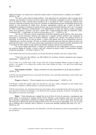 52
aliadas da Europa e se colocou sob a tutela das nações cristãs. O acontecimento se cumpriu com exatidão.” –
SRA/EP, p. 140.
“391 anos e quinze dias de tempo profético. ‘Esta supremacia dos maometanos sobre os gregos devia
continuar...por trezentos e noventa e um anos e quinze dias. Começando, terminados os cento e cinqüenta anos,
em 27 de julho de 1449, o período devia estender-se até 11 de agosto de 1840. A julgar pela maneira como
começou a supremacia otomana, que foi por um voluntário reconhecimento por parte do imperador grego de que
reinava só com permissão do sultão turco, devíamos naturalmente concluir que a queda ou perda da
independência otomana se efetuaria da mesma maneira; que no fim do período indicado, isto é, em 11 de agosto
de 1840, o sultão submeteria voluntariamente a sua independência às mãos dos poderes cristãos, justamente
como, havia trezentos e noventa e um anos e quinze dias, o tinha recebido das mãos do imperador cristão,
Constantino XIII.’ – Uriah Smith, As Profecias do Apocalipse, p. 157.” – LES892, p. 142.
“No ano de 1840 outro notável cumprimento da profecia despertou geral interesse. Dois anos antes,
Josias Litch, um dos principais ministros que pregavam o segundo advento, publicou uma explicação de
Apocalipse 9, predizendo a queda do Império Otomano. Segundo seus cálculos esta potência deveria ser
subvertida ‘no ano de 1840, no mês de agosto’; e poucos dias apenas antes de seu cumprimento escreveu:
‘Admitindo que o primeiro período, 150 anos, se cumpriu exatamente antes que Deacozes subisse ao trono com
permissão dos turcos, e que os 391 anos, quinze dias, começaram no final do primeiro período, terminará no dia
11 de agosto de 1840, quando se pode esperar seja abatido o poderio otomano em Constantinopla.’ ...
‘No mesmo tempo especificado, a Turquia, por intermédio de seus embaixadores, aceitou a proteção
das potências aliadas da Europa, e assim se pôs sob a direção de nações cristãs. O acontecimento cumpriu
exatamente a predição.” – O Grande Conflito, p. 334.
9:16 O número dos exércitos dos cavaleiros era de duas miríades de miríades; pois ouvi o número deles.
“’Vinte mil vezes dez milhares‘ (ou 200 milhões) de cavaleiros: Exército inumerável que avançava
rapidamente.” – LES892, p. 142.
9:17 E assim vi os cavalos nesta visão: os que sobre eles estavam montados tinham couraças de fogo, e de
jacinto, e de enxofre; e as cabeças dos cavalos eram como cabeças de leões; e de suas bocas saíam fogo,
fumaça e enxofre.
Fogo, Fumaça e Enxofre – “Alguns consideram isto uma representação do uso de fogo de artilharia.” –
LES892, p. 142.
9:18 Por estas três pragas foi morta a terça parte dos homens, isto é, pelo fogo, pela fumaça e pelo enxofre, que
saíam das suas bocas.
Pragas (ou flagelos) – “Possível ligação com as sete últimas pragas.” – LES892, p. 142.
9:19 Porque o poder dos cavalos estava nas suas bocas e nas suas caudas. Porquanto as suas caudas eram
semelhantes a serpentes, e tinham cabeças, e com elas causavam dano.
9:20 Os outros homens, que não foram mortos por estas pragas, não se arrependeram das obras das suas mãos,
para deixarem de adorar aos demônios, e aos ídolos de ouro, de prata, de bronze, de pedra e de madeira, que
nem podem ver, nem ouvir, nem andar.
Ídolos – “Outra alteração que o papado fez na lei de Deus foi tirar do catecismo o mandamento que
proíbe adorar ou reverenciar as imagens (êxodo 20:4-6). Durante a sexta trombeta, junto com uma série de
graves pecados, é apresentada a adoração de imagens (Apocalipse 9:20, 21). Deus é muito claro em dizer que
não aceita que O adorem por meio de imagens (Isaías 42:8). Por isso é que em Apocalipse 21:8 e 22:15 se diz
que os idólatras não se salvarão. Deus é Espírito e só aceita uma adoração espiritual (São João 4:23, 24).” –
SRA/EP, p. 107.
9:21 Também não se arrependeram dos seus homicídios, nem das suas feitiçarias, nem da sua prostituição, nem
dos seus furtos.
O Apocalipse Comentado – Jeferson Antonio Quimelli – www.sermoes.com.br
 