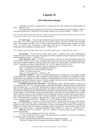 53
Capítulo 10
O livrinho doce/amargo
“Apocalipse 10 mostra o aparecimento do remanescente fiel como resultado do desapontamento de
1844.” – SRA/EP, p. 140.
“Os acontecimentos de Apocalipse 10 ocorrem entre o ponto culminante da sexta trombeta em 1840 e a
conclusão da profecia dos 2.300 anos em 1844, quando começou a soar a sétima trombeta.” – LES892, p. 147.
10:1 E vi outro anjo forte que descia do céu, vestido de uma nuvem; por cima da sua cabeça estava o arco-íris;
o seu rosto era como o sol, e os seus pés como colunas de fogo,
E vi outro anjo... – “João vê o anjo diretamente da presença de Deus, envolto numa nuvem. (Ver. Sal.
104:3; Dan. 7:13; S. Mat. 24:30.) Ele tem um arco-íris sobre a cabeça. (Ver Ezeq. 1:26-28.) Seu rosto brilha
como o Sol (comparar com Mal. 4:2), e os pés e as pernas parecem ser colunas de fogo (comparar com Êxo.
13:21 e 22; 14:19 e 24). Ao descrever o ‘Anjo forte’, João serve-se de expressões e figuras do Antigo
Testamento. Há continuidade na revelação divina.” - LES892, p. 147.
10:2 e tinha na mão um livrinho aberto. Pôs o seu pé direito sobre o mar, e o esquerdo sobre a terra,
Pés...livrinho – “O Anjo tem o pé direito sobre o mar e o esquerdo sobre a terra, simbolizando a
absoluta soberania de Deus sobre a Terra. Ele segura um livrinho ou pequeno rolo que transporta uma mensagem
por breve período de tempo.” – LES892, p. 147.
Cristo apareceu a João – “O Anjo forte que instruiu a João não era outro personagem senão Jesus
Cristo. Pondo o pé direito sobre o mar e o esquerdo sobre a terra seca, Ele mostra a parte que desempenha nas
cenas finais do grande conflito com Satanás. Essa posição denota Seu supremo poder e autoridade sobre toda a
Terra.” – Comentários de Ellen G. White, SDABC, vol. 7, p. 971, citado em LES892, p. 148.
“Como estas passagens identificam o Anjo de Apocalipse 10 com a pessoa de Cristo?
“Dan. 7:13: Dirige-Se ao trono do julgamento numa nuvem.
“Ezeq. 1:26-28:Há um arco-íris onde Ele Se encontra.
“S. Mat. 17:2: Rosto como o Sol.
“Apoc. 1:15: Pés como fogo.” – LES892, p. 148.
O livrinho e Daniel 12 – “Daniel 12 constitui importante pano de fundo para a visão profética relatada
em Apocalipse 10. A descrição do Anjo, a referência ao Seu juramento e o livrinho ou rolo compõem os elos de
ligação entre os dois capítulos. Em ambos os lugares o conteúdo atribuído ao livrinho tem que ver com o tempo.
Foi ordenado que Daniel fechasse e selasse o livro até o tempo do fim. João escreveu a respeito do tempo do fim,
indicando a correlação entre as duas visões.” – LES892, p. 148.
O livrinho representa o livro de Daniel – “Fora ordenado a Daniel: ‘Encerra as palavras e sela o livro,
até o tempo do fim.’ Cap. 12:4. Esta admoestação se aplica particularmente à parte das profecias de Daniel que
trata dos últimos dias... e, sem dúvida, especialmente ao fator do tempo dos 2.300 dias (Cap. 8:14), pois se
relaciona com a pregação das mensagens do primeiro, do segundo e do terceiro anjos (Apoc. 14:6-12). Visto que
a mensagem do Anjo que estamos considerando trata do tempo e presumivelmente de acontecimentos no tempo
do fim, quando o livro de Daniel deveria ser desselado (Dan. 12:4), parece ser razoável deduzir que o livrinho
aberto na mão do Anjo era o livro de Daniel. Com a apresentação a João do livrinho aberto, são reveladas as
partes seladas da profecia de Daniel. O fator do tempo, indicando o fim das profecias dos 2.300 dias, torna-se
claro. Conseqüentemente, o capítulo em apreço focaliza o tempo em que foi feita a proclamação dos versos 6 e
7, isto é, durante os anos 1840 e 1844.” – SDABC, vol. 7, p. 797, citado em LES892, p. 148.
Livrinho aberto – “As profecias de Daniel são desseladas. ‘Daniel estará na sua sorte, no fim dos dias.
João vê o livrinho desselado. Então as profecias de Daniel têm seu devido lugar nas mensagens do primeiro,
segundo e terceiro anjos, que devem ser transmitidas ao mundo. O desselamento do livrinho era a mensagem em
relação com o tempo. Os livros de Daniel e Apocalipse são um. Um é profecia, o outro revelação; um é um livro
selado, o outro um livro aberto.’ – Comentários de Ellen G. White, SDABC, vol. 7, pág. 971.” – LES892, p. 149.
2300 anos (Dan. 8:14; 9:24-27) – “457 A.C.: Decreto de Artaxerxes para restaurar o templo e o
governo em Jerusalém.
“27 A.D.: Início do ministério de Cristo como o Messias.
“31. A.D.: A morte de Cristo na cruz fez com que cessassem os sacrifícios. Os serviços e as cerimônias
do santuário terrestre encontraram o seu antítipo.
“34 A.D.: Apedrejamento de Estêvão. É transmitido o evangelho aos gentios.
“1844 A.D.: Começa o Juízo Investigativo no santuário celestial.” – LES892, p. 152
O Apocalipse Comentado – Jeferson Antonio Quimelli – www.sermoes.com.br
 