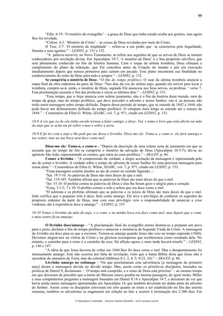 55
“Efés. 6:19: ‘O mistério do evangelho’ – a graça de Deus que tinha estado oculta aos gentios, mas agora
lhes foi revelada.
“Coloss. 4:3: ‘Mistério de Cristo’ – as coisas de Deus reveladas por meio de Cristo.
II Tess. 2:7: ‘O mistério da iniqüidade’ – refere-se a um poder que se caracteriza pela ilegalidade;
Satanás e seus agentes.” – LES892, p. 151 e 152.
“A palavra mistério, no Novo Testamento, se refere aos segredos de que os servos de Deus se tornam
conhecedores por revelação divina. Em Apocalipse 10:7, ‘o mistério de Deus’ é o Seu propósito salvífico, que
será plenamente conhecido no fim da história humana. Com o toque da sétima trombeta, Deus efetuará o
cumprimento do plano da redenção, que Ele concebeu antes da Criação do mundo e pôs em execução
imediatamente depois que nossos primeiros pais caíram em pecado. Este plano encontrará sua finalidade no
estabelecimento do reino de Deus para todo o sempre.” – LES892, p. 152.
Se cumpriria o mistério de Deus -“O fim do tempo profético. O soar da sétima trombeta anuncia a
etapa final da obra redentora da parte de Deus: ‘Nos dias da voz do sétimo anjo, quando ele estiver para tocar a
trombeta, cumprir-se-á, então, o mistério de Deus, segundo Ele anunciou aos Seus servos, os profetas. ‘ verso 7.
Esta proclamação assinala o fim das profecias e inicia os últimos dias.” – LES892, p. 151.
“Esse tempo, que o Anjo anuncia com solene juramento, não é o fim da história deste mundo, nem do
tempo da graça, mas do tempo profético, que deve preceder o advento e nosso Senhor; isto é, as pessoas não
terão outra mensagem sobre tempo definido. Depois desse período de tempo, que se estende de 1842 a 1844, não
pode haver um delineamento definido do tempo profético. O cômputo mais longo se estende até o outono de
1844.” – Comentário de Ellen G. White, SDABC, vol. 7, p. 971, citado em LES892, p. 151.
10:8 A voz que eu do céu tinha ouvido tornou a falar comigo, e disse: Vai, e toma o livro que está aberto na mão
do anjo que se acha em pé sobre o mar e sobre a terra.
10:9 E fui ter com o anjo e lhe pedi que me desse o livrinho. Disse-me ele: Toma-o, e come-o; ele fará amargo o
teu ventre, mas na tua boca será doce como mel.
Disse-me ele: Toma-o, e come-o - “Depois da descrição de uma solene cena de juramento em que se
assinala que no tempo do fim se cumpriria o mistério da salvação de Deus (Apocalipse 10:3-7), diz-se ao
apóstolo São João, representando os crentes, que entre na cena profética.” – SRA/EP, p. 86.
Comer o livrinho – “A compreensão da verdade, a alegre aceitação da mensagem é representada pelo
ato de comer o livrinho. A verdade sobre o tempo do advento de nosso Senhor foi uma preciosa mensagem para
nossa alma.” – Comentários de Ellen G. White, SDABC, vol. 7, p. 971, citado em LES892, p. 153.
“Estas passagens contêm alusões ao ato de comer no sentido figurado...:
“Sal. 19:7-10: As palavras de Deus são mais doces do que o mel.
“Sal. 119:103: Também afirma que as palavras de Deus são mais doces do que o mel.
“Jer. 15:16: O profeta comeu as palavras de Deus e elas lhe foram gozo e alegria para o coração.
“Ezeq. 3:1-3, 7 e 10: O profeta comeu o rolo e achou que era doce como o mel.
“O salmista e os profetas afirmam que as palavras e os juízos de Deus são mais doces do que o mel.
João verifica que o pequeno rolo é doce, bem como amargo. Ele teve o privilégio de conhecer os segredos do
propósito redentor da parte de Deus, mas com esse privilégio veio a responsabilidade de anunciar a crise
vindoura; daí a experiência doce e amarga.” – LES892, p. 153
10:10 Tomei o livrinho da mão do anjo, e o comi; e na minha boca era doce como mel; mas depois que o comi,
o meu ventre ficou amargo.
O livrinho doce/amargo – “A proclamação final do evangelho eterno destina-se a preparar um povo
para o juízo, declarar o fim do tempo profético e anunciar a iminência da Segunda Vinda de Cristo. A mensagem
do livrinho era doce para os que a ouviram. Tornou-se amarga quando Jesus não veio no tempo esperado (1844).
Devemos alegrar-nos na vitória de Cristo e na gloriosa recompensa que receberemos como resultado dela. No
entanto, o caminho para o reino é o caminho da cruz. Há aflição agora, e mais tarde haverá triunfo.” – LES892,
p. 146 e 147.
“A idéia de que Jesus haveria de voltar em 1844 lhes foi doce como o mel. Mas o desapontamento foi
intensamente amargo. Este não ocorreu por falta de revelação, visto que a Santa Bíblia dizia que Jesus não é
sacerdote do santuário da Terra, mas do celestial (Hebreus 8:1, 2, 4, 5; 9:23, 24).” – SRA/EP, p. 86.
Livrinho amargo no estômago - “Os que proclamaram esta advertência [a mensagem do primeiro
anjo] deram a mensagem devida no devido tempo. Mas, assim como os primitivos discípulos, baseados na
profecia de Daniel 9, declararam – ‘O tempo está cumprido, e o reino de Deus está próximo’ – ao mesmo tempo
em que deixaram de perceber que a morte do Messias estava predita na mesma passagem, de igual modo, Miller
e seus companheiros pregaram a mensagem baseados em Daniel 8:14 e Apocalipse 14:7, e deixaram de ver que
havia ainda outras mensagens apresentadas em Apocalipse 14, que também deveriam ser dadas antes do advento
do Senhor. Assim como os discípulos estiveram em erro quanto ao reino a ser estabelecido no fim das setenta
semanas, também os adventistas se enganaram em relação ao fato a ocorrer à terminação dos 2.300 dias. Em
O Apocalipse Comentado – Jeferson Antonio Quimelli – www.sermoes.com.br
 