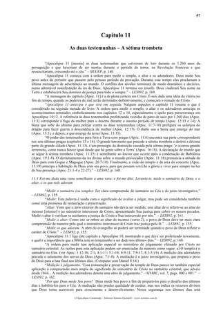 57
Capítulo 11
As duas testemunhas – A sétima trombeta
“Apocalipse 11 [mostra] as duas testemunhas que estiveram de luto durante os 1.260 anos de
perseguição e que haveriam de ser mortas durante o período do terror, na Revolução Francesa e que
ressuscitariam, crescendo até o céu.” – SRA/EP, p. 140.
“Apocalipse 11 começa com a ordem para medir o templo, o altar e os adoradores. Deus mede Seu
povo antes de permitir que passem pelo penoso período da provação. Durante esse tempo eles proclamam a
última mensagem de advertência ao mundo. O conflito dos séculos terminará de modo dramático e decisivo,
numa admirável manifestação da ira de Deus. Apocalipse 11 termina em triunfo. Deus vindicará Seu nome na
Terra e estabelecerá Seu domínio de justiça para todo o sempre.” – LES892, p. 169.
“A mensagem do capítulo [Apoc. 11] é a de plena certeza em Cristo. É-nos dada uma idéia da vitória no
fim do tempo, quando os poderes do mal serão derrotados definitivamente, e começará o reinado de Cristo.
“Apocalipse 11 antecipa o que virá em seguida. Nalguns aspectos o capítulo 11 resume o que é
considerado na segunda metade do livro. A ordem para medir o templo, o altar e os adoradores antecipa os
acontecimentos retratados simbolicamente nos capítulos 12 a 14, especialmente o apelo para perseverança em
Apocalipse 14:12. A referência às duas testemunhas profetizando vestidas de pano de saco por 1.260 dias (Apoc.
11:3) corresponde à fuga da mulher para o deserto durante o mesmo período de tempo (Apoc. 12:13 e 14). A
besta que sobe do abismo para pelejar contra as duas testemunhas (Apoc. 11:7-10) prefigura os esforços do
dragão para fazer guerra à descendência da mulher (Apoc. 12:17). O diabo usa a besta que emerge do mar
(Apoc. 13:1), e depois, a que emerge da terra (Apoc. 13:11).
“O poder das testemunhas para ferir a Terra com pragas (Apoc. 11:6) encontra sua parte correspondente
nas sete últimas pragas (capítulos 15 e 16). O grande terremoto que precede a sétima trombeta e destrói a décima
parte da grande cidade (Apoc. 11:13), é um presságio da destruição causada pela sétima praga: ‘e ocorreu grande
terremoto, como nunca houve igual desde que há gente sobre a Terra’ (Apoc. 16:18). A declaração de triunfo que
se segue à sétima trombeta (Apoc. 11:15) é semelhante ao louvor que ocorre após a condenação de Babilônia
(Apoc. 19:1-8). O derramamento da ira divina sobre o mundo provocador (Apoc. 11:18) prenuncia a atitude de
Deus para com Gogue e Magogue (Apoc. 20:7-10). Finalmente, a visão do templo e da arca do concerto (Apoc.
11:19) antecipa a habitação de Deus com seu povo, para que possam ver-Lhe a glória e viver para sempre na luz
de Sua presença (Apoc. 21:1-4 e 22-27).” – LES892, p. 160.
11:1 Foi-me dada uma cana semelhante a uma vara; e foi-me dito: Levanta-te, mede o santuário de Deus, e o
altar, e os que nele adoram.
“Medir o santuário (ou templo): Ter clara compreensão do santuário no Céu e do juízo investigativo.”
– LES892, p. 155.
“Medir: Esta palavra é usada com o significado de avaliar e julgar, mas pode ser considerada também
como uma promessa de restauração e preservação.
”Altar: Visto que o átrio exterior do santuário não devia ser medido, este altar deve referir-se ao altar do
incenso [interno] e ao ministério intercessor de Cristo, apresentando Sua justiça para cobrir os nossos pecados.
Medir o altar é verificar se aceitamos a justiça de Cristo e Sua intercessão por nós.” – LES892, p. 161.
”Medir o altar: Como isto se refere ao altar do incenso (verso 2), o povo de Deus deve ter mais clara
compreensão da maneira pela qual o ministério intercessor de Cristo traz justiça pela fé.” – LES892, p. 155.
“Medir os que adoram: A obra do evangelho só poderá ser terminada quando o povo de Deus refletir o
caráter de Cristo.” – LES892, p. 155.
“Apocalipse 11:1 liga este capítulo a Apocalipse 10, mostrando o que deve ser profetizado novamente,
e qual é a importância que a Bíblia terá no testemunho a ser dado nos últimos dias.” – LES892, p. 160.
“A ordem para medir tem aplicação especial ao ministério de julgamento efetuado por Cristo no
santuário celestial. As razões para esta aplicação podem ser enunciadas da maneira como segue: a) O templo é o
santuário no Céu. (ver Apoc. 1:12-16; 2:1; 4:1-11; 5:1-14; 6:9-11; 7:9-17; 8:1-5.) b) A medição dos adoradores
precede o selamento dos servos de Deus )Apoc. 7:1-8). A mediação é o juízo investigativo, que prepara o povo
de Deus para a luta final nos últimos dias. (Comparar com Daniel 8:14.)
“Medição é julgamento. ‘Essa restauração e preservação do templo de Deus parece ter também especial
aplicação à compreensão mais ampla do significado do ministério de Cristo no santuário celestial, que adveio
desde 1844... A medição dos adoradores denota uma obra de julgamento.” – SDABC, vol. 7, págs. 800 e 801.” –
LES892, p. 162.
“Por que Deus mede Seu povo? Deus mede Seu povo a fim de prepará-los para o desafio dos últimos
dias e habilitá-los para o Céu. A mediação não produz qualidade de caráter, mas nos indica os recursos divinos
que Deus torna acessíveis para crescimento e desenvolvimento. Nossa segurança nos últimos dias está
O Apocalipse Comentado – Jeferson Antonio Quimelli – www.sermoes.com.br
 