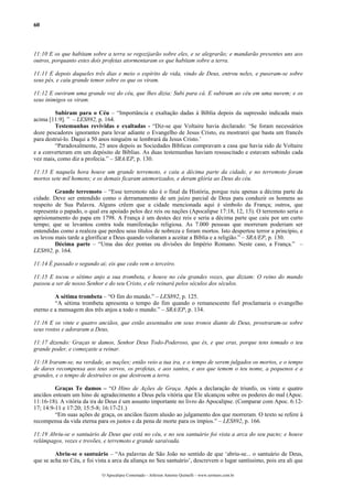 60
11:10 E os que habitam sobre a terra se regozijarão sobre eles, e se alegrarão; e mandarão presentes uns aos
outros, porquanto estes dois profetas atormentaram os que habitam sobre a terra.
11:11 E depois daqueles três dias e meio o espírito de vida, vindo de Deus, entrou neles, e puseram-se sobre
seus pés, e caiu grande temor sobre os que os viram.
11:12 E ouviram uma grande voz do céu, que lhes dizia: Subi para cá. E subiram ao céu em uma nuvem; e os
seus inimigos os viram.
Subiram para o Céu – “Importância e exaltação dadas à Bíblia depois da supressão indicada mais
acima [11:9]. ” – LES892, p. 164.
Testemunhas revividas e exaltadas - “Diz-se que Voltaire havia declarado: ‘Se foram necessários
doze pescadores ignorantes para levar adiante o Evangelho de Jesus Cristo, eu mostrarei que basta um francês
para destruí-lo. Daqui a 50 anos ninguém se lembrará da Jesus Cristo.’
“Paradoxalmente, 25 anos depois as Sociedades Bíblicas compravam a casa que havia sido de Voltaire
e a converteram em um depósito de Bíblias. As duas testemunhas haviam ressuscitado e estavam subindo cada
vez mais, como diz a profecia.” – SRA/EP, p. 130.
11:13 E naquela hora houve um grande terremoto, e caiu a décima parte da cidade, e no terremoto foram
mortos sete mil homens; e os demais ficaram atemorizados, e deram glória ao Deus do céu.
Grande terremoto – “Esse terremoto não é o final da História, porque ruiu apenas a décima parte da
cidade. Deve ser entendido como o derramamento de um juízo parcial de Deus para conduzir os homens ao
respeito de Sua Palavra. Alguns crêem que a cidade mencionada aqui é símbolo da França; outros, que
representa o papado, o qual era apoiado pelos dez reis ou nações (Apocalipse 17:18, 12, 13). O terremoto seria o
aprisionamento do papa em 1798. A França é um destes dez reis e seria a décima parte que caiu por um curto
tempo; que se levantou contra toda manifestação religiosa. As 7.000 pessoas que morreram poderiam ser
entendidas como a realeza que perdeu seus títulos de nobreza e foram mortos. Isto despertou terror a princípio, e
os levou mais tarde a glorificar a Deus quando voltaram a aceitar a Bíblia e a religião.” – SRA/EP, p. 130.
Décima parte – “Uma das dez pontas ou divisões do Império Romano. Neste caso, a França.” –
LES892, p. 164.
11:14 É passado o segundo ai; eis que cedo vem o terceiro.
11:15 E tocou o sétimo anjo a sua trombeta, e houve no céu grandes vozes, que diziam: O reino do mundo
passou a ser de nosso Senhor e do seu Cristo, e ele reinará pelos séculos dos séculos.
A sétima trombeta – “O fim do mundo.” – LES892, p. 125.
“A sétima trombeta apresenta o tempo do fim quando o remanescente fiel proclamaria o evangelho
eterno e a mensagem dos três anjos a todo o mundo.” – SRA/EP, p. 134.
11:16 E os vinte e quatro anciãos, que estão assentados em seus tronos diante de Deus, prostraram-se sobre
seus rostos e adoraram a Deus,
11:17 dizendo: Graças te damos, Senhor Deus Todo-Poderoso, que és, e que eras, porque tens tomado o teu
grande poder, e começaste a reinar.
11:18 Iraram-se, na verdade, as nações; então veio a tua ira, e o tempo de serem julgados os mortos, e o tempo
de dares recompensa aos teus servos, os profetas, e aos santos, e aos que temem o teu nome, a pequenos e a
grandes, e o tempo de destruíres os que destroem a terra.
Graças Te damos – “O Hino de Ações de Graça. Após a declaração de triunfo, os vinte e quatro
anciãos entoam um hino de agradecimento a Deus pela vitória que Ele alcançou sobre os poderes do mal (Apoc.
11:16-18). A vitória da ira de Deus é um assunto importante no livro do Apocalipse. (Comparar com Apoc. 6:12-
17; 14:9-11 e 17:20; 15:5-8; 16:17-21.)
“Em suas ações de graça, os anciãos fazem alusão ao julgamento dos que morreram. O texto se refere à
recompensa da vida eterna para os justos e da pena de morte para os ímpios.” – LES892, p. 166.
11:19 Abriu-se o santuário de Deus que está no céu, e no seu santuário foi vista a arca do seu pacto; e houve
relâmpagos, vozes e trovões, e terremoto e grande saraivada.
Abriu-se o santuário – “As palavras de São João no sentido de que ‘abriu-se... o santuário de Deus,
que se acha no Céu, e foi vista a arca da aliança no Seu santuário’, descrevem o lugar santíssimo, pois era ali que
O Apocalipse Comentado – Jeferson Antonio Quimelli – www.sermoes.com.br
 