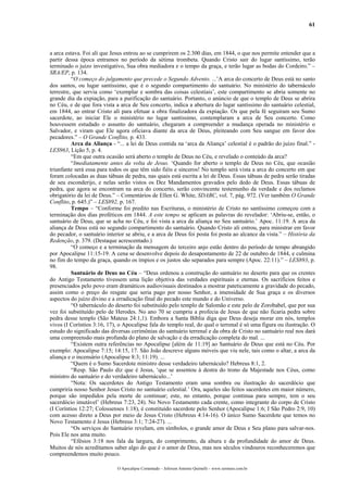 61
a arca estava. Foi ali que Jesus entrou ao se cumprirem os 2.300 dias, em 1844, o que nos permite entender que a
partir dessa época entramos no período da sétima trombeta. Quando Cristo sair do lugar santíssimo, terão
terminado o juízo investigativo, Sua obra mediadora e o tempo da graça, e terão lugar as bodas do Cordeiro.” –
SRA/EP, p. 134.
“O começo do julgamento que precede o Segundo Advento. ...’A arca do concerto de Deus está no santo
dos santos, ou lugar santíssimo, que é o segundo compartimento do santuário. No ministério do tabernáculo
terrestre, que servia como ‘exemplar e sombra das coisas celestiais’, este compartimento se abria somente no
grande dia da expiação, para a purificação do santuário. Portanto, o anúncio de que o templo de Deus se abrira
no Céu, e de que fora vista a arca de Seu concerto, indica a abertura do lugar santíssimo do santuário celestial,
em 1844, ao entrar Cristo ali para efetuar a obra finalizadora da expiação. Os que pela fé seguiram seu Sumo
sacerdote, ao iniciar Ele o ministério no lugar santíssimo, contemplaram a arca de Seu concerto. Como
houvessem estudado o assunto do santuário, chegaram a compreender a mudança operada no ministério o
Salvador, e viram que Ele agora oficiava diante da arca de Deus, pleiteando com Seu sangue em favor dos
pecadores.” – O Grande Conflito, p. 433.
Arca da Aliança - “... a lei de Deus contida na ‘arca da Aliança’ celestial é o padrão do juízo final.” -
LES963, Lição 5, p. 4.
“Em que outra ocasião será aberto o templo de Deus no Céu, e revelado o conteúdo da arca?
“Imediatamente antes da volta de Jesus. ‘Quando for aberto o templo de Deus no Céu, que ocasião
triunfante será essa para todos os que têm sido fiéis e sinceros! No templo será vista a arca do concerto em que
foram colocadas as duas tábuas de pedra, nas quais está escrita a lei de Deus. Essas tábuas de pedra serão tiradas
de seu esconderijo, e nelas serão vistos os Dez Mandamentos gravados pelo dedo de Deus. Essas tábuas de
pedra, que agora se encontram na arca do concerto, serão convincente testemunho da verdade e dos reclamos
obrigatório da lei de Deus.” – Comentários de Ellen G. White, SDABC, vol. 7, pág. 972. (Ver também O Grande
Conflito, p. 645.)” – LES892, p. 167.
Tempo – “Conforme foi predito nas Escrituras, o ministério de Cristo no santíssimo começou com a
terminação dos dias proféticos em 1844. A este tempo se aplicam as palavras do revelador: ‘Abriu-se, então, o
santuário de Deus, que se acha no Céu, e foi vista a arca da aliança no Seu santuário.’ Apoc. 11:19. A arca da
aliança de Deus está no segundo compartimento do santuário. Quando Cristo ali entrou, para ministrar em favor
do pecador, o santuário interior se abriu, e a arca de Deus foi posta foi posta ao alcance da vista.” – História da
Redenção, p. 379. (Destaque acrescentado.)
“O começo e a terminação da mensagem do terceiro anjo estão dentro do período de tempo abrangido
por Apocalipse 11:15-19. A cena se desenvolve depois do desapontamento de 22 de outubro de 1844, e culmina
no fim do tempo da graça, quando os ímpios e os justos são separados para sempre (Apoc. 22:11).” – LES893, p.
98.
Santuário de Deus no Céu – “Deus ordenou a construção do santuário no deserto para que os crentes
do Antigo Testamento tivessem uma lição objetiva das verdades espirituais e eternas. Os sacrifícios feitos e
presenciados pelo povo eram dramáticos audiovisuais destinados a mostrar pateticamente a gravidade do pecado,
assim como o preço do resgate que seria pago por nosso Senhor, a imensidade de Sua graça e os diversos
aspectos do juízo divino e a erradicação final do pecado este mundo e do Universo.
“O tabernáculo do deserto foi substituído pelo templo de Salomão e este pelo de Zorobabel, que por sua
vez foi substituído pelo de Herodes. No ano 70 se cumpriu a profecia de Jesus de que não ficaria pedra sobre
pedra desse templo (São Mateus 24:1,1). Embora a Santa Bíblia diga que Deus deseja morar em nós, templos
vivos (I Coríntios 3:16, 17), o Apocalipse fala do templo real, do qual o terrenal é só uma figura ou ilustração. O
estudo do significado das diversas cerimônias do santuário terrenal e da obra de Cristo no santuário real nos dará
uma compreensão mais profunda do plano de salvação e da erradicação completa do mal. ...
“Existem outra referências no Apocalipse [além de 11:19] ao Santuário de Deus que está no Céu. Por
exemplo: Apocalipse 7:15; 14:15, 17. São João descreve alguns móveis que viu nele, tais como o altar, a arca da
aliança e o incensário (Apocalipse 8:3; 11:19). ...
“Quem é o Sumo Sacerdote ministro desse verdadeiro tabernáculo? Hebreus 8:1, 2.
“Resp. São Paulo diz que é Jesus, ‘que se assentou à destra do trono da Majestade nos Céus, como
ministro do santuário e do verdadeiro tabernáculo...’
“Nota: Os sacerdotes do Antigo Testamento eram uma sombra ou ilustração do sacerdócio que
cumpriria nosso Senhor Jesus Cristo no santuário celestial.’ Ora, aqueles são feitos sacerdotes em maior número,
porque são impedidos pela morte de continuar; este, no entanto, porque continua para sempre, tem o seu
sacerdócio imutável’ (Hebreus 7:23, 24). No Novo Testamento cada crente, como integrante do corpo de Cristo
(I Coríntios 12:27; Colossenses 1:18), é constituído sacerdote pelo Senhor (Apocalipse 1:6; I São Pedro 2:9, 10)
com acesso direto a Deus por meio de Jesus Cristo (Hebreus 4:14-16). O único Sumo Sacerdote que temos no
Novo Testamento é Jesus (Hebreus 3:1; 7:24-27). ...
“Os serviços do Santuário revelam, em símbolos, o grande amor de Deus e Seu plano para salvar-nos.
Pois Ele nos ama muito.
“Efésios 3:18 nos fala da largura, do comprimento, da altura e da profundidade do amor de Deus.
Muitos de nós acreditamos saber algo do que é o amor de Deus, mas nos séculos vindouros reconheceremos que
compreendemos muito pouco.
O Apocalipse Comentado – Jeferson Antonio Quimelli – www.sermoes.com.br
 