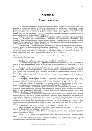 63
Capítulo 12
A mulher e o dragão
“No capítulo 12 começa nova seqüência profética que continua até o fim do livro do Apocalipse. Estes
capítulos no mostram que a Igreja de Deus está continuamente em conflito com o mal durante a grande
controvérsia entre Cristo e Satanás. Nosso Senhor também retrata a impressionante vitória da Igreja. Em
linguagem simbólica, Ele descreve a volta do Rei dos reis para livrar Seu povo, o Milênio e a recriação da Terra.
Promete viver com Seu povo (Apoc. 21:1-3) e ter mais íntima comunhão com eles do que mantinha com os
nossos primeiros pais no Jardim do Éden.” – LES893, p. 3.
“Por meio de símbolos, Apocalipse 12 desdobra a profecia que Deus fez no Éden depois da queda. (Ver
Gênesis 3:15.) Aí o Senhor fala à serpente (Satanás) a respeito de Eva – a mulher e seus descendentes (a igreja
de Deus) e seu principal Descendente (Cristo). Haveria ‘inimizade’ entre os seguidores de Satanás e a Igreja.
Satanás ‘feriria’ o calcanhar de Cristo (o Calvário), mas Cristo esmagaria finalmente a cabeça da serpente (a
destruição de Satanás e de todos os efeitos do pecado).
“Em Apocalipse 12 vemos esta profecia desenrolar-se na História. Os personagens são os mesmos: a
mulher (a Igreja); a serpente (Satanás como o dragão, a ‘antiga serpente’, v. 9); o Descendente (o ‘Filho varão’,
vs. 5 e 13). Vemos a ira e perseguição de Satanás contra a Igreja e seu Senhor. Além dessas agressões esperadas,
devemos dar, porém, especial destaque á intervenção de Deus e Seus bondosos atos em favor de Seu povo. Deus
jamais abandona Sua Igreja. Ela é a ‘menina do Seu olho’ (Zac. 2:8)” – LES893, p. 5.
12:1 E viu-se um grande sinal no céu: uma mulher vestida do sol, tendo a lua debaixo dos seus pés, e uma coroa
de doze estrelas sobre a sua cabeça.
A mulher – “A mulher pura representa a Igreja verdadeira.” – SRA/EP, p. 95.
“...a ‘mulher’ de Apocalipse 12 ... representa os verdadeiros seguidores de Deus – Sua Igreja no
decorrer da História, especialmente a partir do tempo em que Cristo viveu aqui com a humanidade.” – LES892,
p. 17.
“Compare a mulher simbólica de Apocalipse 12:1 com a mulher simbólica de Apocalipse 17:1-6. Elas
são tão diferentes como a linguagem humana é capaz de descrevê-las. Leia então Jeremias 6:2 e II Coríntios
11:2, e resuma o que o Antigo e o Novo Testamentos dizem sobre o tipo de mulher que representa o povo de
Deus. (Compare Isaías 54:5 e 6 com Oséias 2:19 e 20.)
“Se a mulher de Apocalipse 12:1 tem um nome, deve ser o seguinte: ‘A Igreja Fiel do Cordeiro de
Deus.’ – LES893, p. 139.
“A verdadeira Igreja em toda as épocas. ‘Visto que ela é apresentada como prestes a dar à luz a
Cristo (versos 2, 4 e 5) e, mais tarde, como sendo perseguida depois da ascensão de Cristo (versos 5 e 13-17),
essa mulher representa a Igreja tanto do Antigo como do Novo Testamento.’ – SDABC, vol. 7, pág. 807.
“Sendo que a profecia de Apocalipse 12 foi dada no primeiro século da história da Igreja Cristã, a
ênfase recai principalmente sobre o período da Igreja no Novo Testamento.” – LES893, p. 5.
“Usando o símbolo de uma mulher pura, em contraste com a mulher impura do capítulo 17, Cristo
descreve as lutas e a perseverança da Igreja Cristã, especialmente durante os séculos depois de Sua encarnação.
Embora o diabo se oponha a nós com grande ira, devemos lembrar-nos de que Cristo o derrotou. Em Apocalipse
12 é dada a fórmula para vitória sobre o maligno.
“A história do povo de Deus, desde o tempo em que nossos primeiros pais caíram em pecado até o fim
do tempo da graça, é uma cena de contínuo molestamento causado por Satanás e suas forças. O dragão, a antiga
serpente, que se chama diabo e Satanás, tem tido o mesmo alvo através da História: combater a Deus, a Cristo,
ao Espírito Santo, a Sua Igreja e seus dirigentes, e a Seu povo fiel. A História relata derramamento de sangue,
calabouços, prisões, decapitações, fogueiras, oposição de dentro e de fora. É lamentável que a história da Igreja
nem sempre constituiu o cumprimento da oração de Cristo: ‘A fim de que todos sejam um.’ S. João 17:21.” –
LES893, p. 4
Vestida do Sol – “O Sol representa a Cristo (Salmo 84:11).” – SRA/EP, p. 95.
“Que é simbolizado pelo Sol de que está vestida a mulher descrita em Apocalipse 12:1? Sal. 84:11; S.
Mat. 13:43; S. João 8:12; Rom. 13:12-14.” – LES893, p. 6.
Sal. 84:11 – “Porquanto o Senhor Deus é sol e escudo; o Senhor dará graça e glória; não negará bem
algum aos que andam na retidão.
S. Mat. 13:43 – “Então os justos resplandecerão como o sol, no reino de seu Pai. Quem tem ouvidos,
ouça.”
S. João 8:12 – “Então Jesus tornou a falar-lhes, dizendo: Eu sou a luz do mundo; quem me segue de
modo algum andará em trevas, mas terá a luz da vida.”
O Apocalipse Comentado – Jeferson Antonio Quimelli – www.sermoes.com.br
 