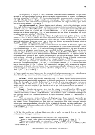 65
“A interpretação do ‘dragão’. O verso 9 claramente identifica o símbolo com Satanás. Ele age, porém,
por meio de instrumentalidades secundárias. No livro de Daniel, animais e cabeças de animais são usados para
simbolizar reinos (Dan. 7:23; 7:6; 8:8 e 22). Cornos ou chifres também representam poderes dominantes (Dan.
7:24 e 25; 8:8 e 22). Por isso, o dragão vermelho com várias cabeças e chifres pode ser interpretado como um
poder político ou como uma variedade de poderes pelos quais Satanás, em tempos diferentes, opera para a
realização de seus objetivos. ” – LES893, p. 11.
Sete cabeças e dez chifres – “Satanás planejou destruir a Cristo e a Igreja cristã primitiva por meio de
Roma pagã, dos Césares, pelo que este dragão também a representa como instrumento de Satanás. Ajudam-nos a
entende-lo assim, as 7 cabeças (Apocalipse 13:2) que representam os 7 montes (Apocalipse 17:9) onde estava
edificada Roma, cidade das 7 colinas. Os 10 chifres (Apocalipse 12:3) são os 10 reinos que surgiram da
desintegração de Roma pagã (Daniel 7:24, 25), onde também nos diz que, depois do surgimento das nações
européias, apareceria o anticristo.” – SRA/EP, p. 96.
“Parece razoável deduzir que as sete cabeças do dragão representam poderes políticos que têm
defendido a causa do dragão e por meio dos quais o dragão tem exercido o seu poder perseguidor... . A besta do
capítulo 13 e a do capítulo 17 tinham também dez chifres cada uma. Alguns afirmam que os dez chifres do
dragão são idênticos aos dessas duas bestas, e que os últimos são idênticos aos dez chifres do quarto animal de
Daniel 7.” – SDABC, vol.7, p. 808, citado em LES893, p. 11.
“As mesmas sete cabeças e dez chifres são mencionados em três capítulos do Apocalipse: capítulos 12,
13 e 17. Sabemos que cinco das cabeças do dragão se referem a reinos ou nações que haviam caído por volta do
tempo do apóstolo João. (ver Apoc. 17:10.) O Antigo Testamento expõe cinco poderes que, antes do tempo de
João, atacaram e subjugaram sucessivamente o povo escolhido de Deus, procurando destruir suas crenças
religiosas. Alguns declaram que essas nações foram o Egito, a Assíria, Babilônia, Média-Pérsia e Grécia. As
sexta cabeça é considerada o poder político que existia no tempo do apóstolo João – o Império Romano. A
sétima cabeça seria, portanto, o poder mundial mais significativo que se seguiu ao Império Romano: o Papado
medieval. Como é salientado no livro de Daniel e no Apocalipse, o Império Romano foi dividido em numerosos
fragmentos políticos, e o papado tomou o seu lugar como a principal influência no Ocidente.
“Ao passo que as cabeças são representadas por poderes mundiais sucessivos, os chifres representam
poderes que existem simultaneamente. (Ver Apoc. 17:12-14; comparar com Dan. 7:7, 20 e 24.) Devido à óbvia
relação entre Apocalipse 12, 13 e 17, e Daniel 2 e 7, podemos dizer que os dez chifres representam as partes em
que finalmente foi dividido o Império Romano. Essas partes tornaram-se Estados soberanos, os quais no fim do
tempo desempenham importante papel em apoiar a Babilônia antitípica, ‘até que se cumpram as palavras de
Deus’ (Apoc. 17:17).” – LES893, p. 11.
12:4 a sua cauda levava após si a terça parte das estrelas do céu, e lançou-as sobre a terra; e o dragão parou
diante da mulher que estava para dar à luz, para que, dando ela à luz, lhe devorasse o filho.
Estrelas – “’Estrelas’ aqui significa anjos (Apocalipse 1:20). Existe um antecedente que nos permite
dar dita interpretação a este símbolo apocalíptico. Jó, utilizando o estilo antigo da poesia hebraica de repetir a
idéia a fim de ampliar seu sentido, declarou que ‘... as estrelas da alva juntas alegremente cantavam, e
rejubilavam todos os filhos de Deus (Jó 38:7). Em Judas 6, é-nos dito que Deus tem guardado asses anjos de
indigna rebelião para o dia do juízo, o que confirma o fato de que foram expulsos do Céu com Satanás. ” –
SRA/EP, p. 25.
Dragão – “Satanás, que arrastou a terça parte das estrelas, ou anjos (Apocalipse 1:20), os quais
converteu em demônios, usou a Herodes que governava por conta de Roma, para tentar matar a Jesus tão logo
Ele nasceu em Belém (São Mateus 2:1-18). São José e a bem-aventurada Virgem Maria foram avisados por um
anjo e fugiram para o Egito, cumprindo as profecias do Antigo Testamento (Jeremias 31:15; Oséias 11:1).” –
SRA/EP, p. 96.
“Fácil será encontrar o poder simbolizado pelo dragão, porque o dragão representa algum poder que
tentou destruir [a Cristo] ao nascer. Fez-se alguma tentativa nesse sentido? E quem a fez? Não é necessário dar
uma resposta formal a estas perguntas, para quem tenha lido como Herodes, num esforço hostil por destruir o
infante Jesus, mandou matar todas as crianças em Belém, até a idade de dois anos. Mas quem era Herodes? - Um
governador romano. De Roma procedia o poder de Herodes.” – Uriah Smith, As Profecias do Apocalipse, p. 188,
citado em LES893, p. 11 e 12.
12:5 E deu à luz um filho, um varão que há de reger todas as nações com vara de ferro; e o seu filho foi
arrebatado para Deus e para o seu trono.
Filho – “As três razões para identificar o filho com Cristo, são as seguintes:
“* Cristo foi Aquele a quem o diabo procurou destruir (Apoc. 12:4; S. Mat. 2; S. João 18 e 19).
“* Cristo regerá ‘todas as nações com cetro de ferro’. (Apoc. 19:15; 2:27; Sal. 2:9; 89:23.)
“* Cristo ‘foi arrebatado para Deus e para o Seu trono’ (S. Mar. 19:15; 2:27; S. Luc. 24:50 e 51; Atos
1:6-11.) – LES892, p. 9.
O Apocalipse Comentado – Jeferson Antonio Quimelli – www.sermoes.com.br
 