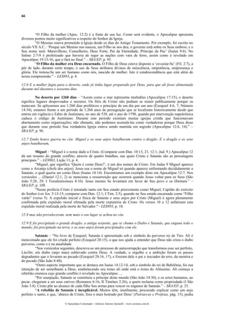 66
“O Filho da mulher (Apoc. 12:2) é a fonte de sua luz. Como será evidente, o Apocalipse apresenta
diversos pontos muito significativos a respeito do Senhor da Igreja.
“O Messias estava prometido à Igreja desde os dias do Antigo Testamento. Por exemplo, foi escrito no
século VII A.C.: ‘Porque um Menino nos nasceu, um Filho se nos deu; o governo está sobre os Seus ombros; e o
Seu nome será: Maravilhoso, Conselheiro, Deus Forte, Pai da Eternidade, Príncipe da Paz’ (Isaías 9:6). No
Salmo 2:7-9 é profetizado que haveria de reger as nações com vara de ferro, assim como é revelado em
Apocalipse 19:13-16, que o fará no final.” – SRA/EP, p. 95.
“O Filho da mulher era Deus encarnado. O Filho de Deus esteve disposto a ‘esvaziar-Se’ (Fil. 2:7), a
pôr de lado, durante certo tempo, o uso de Seus atributos divinos de onisciência, onipotência, onipresença e
glória. Ele tornou-Se um ser humano como nós, nascido de mulher. Isto é condescendência que está além de
nossa compreensão.” – LES893, p. 8.
12:6 E a mulher fugiu para o deserto, onde já tinha lugar preparado por Deus, para que ali fosse alimentada
durante mil duzentos e sessenta dias.
No deserto por 1260 dias – “Assim como o mar representa multidões (Apocalipse 17:15), o deserto
significa lugares despovoados e secretos. Os fiéis de Cristo não podiam se reunir publicamente porque os
matavam. Se aplicarmos aos 1.260 dias proféticos o princípio de um dia por um ano (Ezequiel 4:6, 7; Número
14:34), estamos frente a um período de 1.260 anos de perseguição que se localizam historicamente desde que
entrou em vigência o Edito de Justiniano, no ano de 538, até o ano de 1798, quando por intervenção napoleônica
caduca o código de Justiniano. Durante este período existiam muitas igrejas cristãs que funcionavam
abertamente como organizações; não obstante, não podemos assinalá-las como verdadeiras porque Deus disse
que durante esse período Sua verdadeira Igreja estava sendo mantida em segredo (Apocalipse 12:6, 14).” –
SRA/EP, p. 96.
12:7 Então houve guerra no céu: Miguel e os seus anjos batalhavam contra o dragão. E o dragão e os seus
anjos batalhavam,
Miguel – “Miguel é o nome dado a Cristo. (Comparar com Dan. 10:13, 21; 12:1; Jud. 9.) Apocalipse 12
dá um resumo do grande conflito, através de quatro batalhas, nas quais Cristo e Satanás são as personagens
principais.” – LES963, Lição 11, p. 4.
“Miguel, que significa ‘Quem é como Deus?’, é um dos nomes de Cristo. Em Judas 9 Miguel aparece
como o Arcanjo (chefe dos anjos). Jesus usa o nome de Miguel só quando aparece enfrentando decididamente a
Satanás, o qual queria ser como Deus (Isaías 14:14). Encontramos um exemplo disto em Apocalipse 12:7. Nos
versículos ... (Daniel 12:1, 2) se menciona a ressurreição que ocorrerá quando Jesus voltar para os Seus (São
João 5:28, 29; I Tessalonicenses 4:16). Jesus mesmo Se levantará em favor de Seu povo e os libertará.” –
SRA/EP, p. 109.
“Nessa profecia Cristo é retratado tanto em Seu estado preexistente como Miguel, Capitão do exército
do Senhor (ver Jos. 5:13-15; comparar com Dan. 12:1; I Tim. 2:5), quando no Seu estado encarnado como “Filho
varão” (verso 5). A expulsão inicial e física de Satanás e seus anjos por Cristo (Miguel) é agora plenamente
confirmada pela expulsão moral efetuada pela morte expiatória de Cristo. Os versos 10 a 12 enfatizam esta
expulsão moral realizada pela morte do Salvador.” - LES893, p. 10.
12:8 mas não prevaleceram, nem mais o seu lugar se achou no céu.
12:9 E foi precipitado o grande dragão, a antiga serpente, que se chama o Diabo e Satanás, que engana todo o
mundo; foi precipitado na terra, e os seus anjos foram precipitados com ele.
Satanás – “No livro de Ezequiel, Satanás é apresentado sob o símbolo do perverso rei de Tiro. Ali é
mencionado que ele foi criado perfeito (Ezequiel 28:15), o que nos ajuda a entender que Deus não criou o diabo
perverso, como o é na atualidade.
“Nos versículos seguintes, descreve-se um processo de autocorrupção que transformou esse ser perfeito,
Lúcifer, em diabo (anjo mau) sublevado contra Deus. A vaidade, o orgulho e a ambição foram os passos
degradantes que o levaram ao pecado (Ezequiel 28:16, 17), e fizeram dele o pai e iniciador do erro, da mentira e
do pecado (São João 8:44).
“Outro aspecto importante que se destaca em Isaías 14:12-14, sob o símbolo do rei de Babilônia, foi sua
intenção de ser semelhante a Deus, estabelecendo seu trono ali onde está o trono do Altíssimo. Ali começa a
rebelião cósmica cujo grande conflito é revelado no Apocalipse. ...
“Por usurpação, Satanás se constituiu o príncipe deste mundo (São João 14:30), e os seres humanos, ao
pecar, chegaram a ser seus cativos (Romanos 6:16; II Timóteo 2:26), a quem reclama como propriedade (I São
João 3:8). Cristo põe ao alcance de cada filho Seu armas para vencer os enganos de Satanás.” – SRA/EP, p. 25.
“A rebelião de Satanás é inexplicável. Muitos têm, inutilmente, procurado explicar como um anjo
perfeito e santo, e que, ‘abaixo de Cristo, fora o mais honrado por Deus’ (Patriarcas e Profetas, pág. 15), podia
O Apocalipse Comentado – Jeferson Antonio Quimelli – www.sermoes.com.br
 