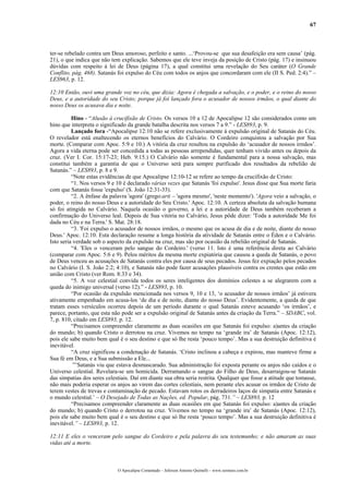 67
ter-se rebelado contra um Deus amoroso, perfeito e santo. ...‘Provou-se que sua desafeição era sem causa’ (pág.
21), o que indica que não tem explicação. Sabemos que ele teve inveja da posição de Cristo (pág. 17) e insinuou
dúvidas com respeito á lei de Deus (página 17), a qual constitui uma revelação do Seu caráter (O Grande
Conflito, pág. 468). Satanás foi expulso do Céu com todos os anjos que concordaram com ele (II S. Ped. 2:4).” –
LES963, p. 12.
12:10 Então, ouvi uma grande voz no céu, que dizia: Agora é chegada a salvação, e o poder, e o reino do nosso
Deus, e a autoridade do seu Cristo; porque já foi lançado fora o acusador de nossos irmãos, o qual diante do
nosso Deus os acusava dia e noite.
Hino - “Alusão à crucifixão de Cristo. Os versos 10 a 12 de Apocalipse 12 são considerados como um
hino que interpreta o significado da grande batalha descrita nos versos 7 a 9.” - LES893, p. 9.
Lançado fora -“Apocalipse 12:10 não se refere exclusivamente à expulsão original de Satanás do Céu.
O revelador está enaltecendo os eternos benefícios do Calvário. O Cordeiro conquistou a salvação por Sua
morte. (Comparar com Apoc. 5:9 e 10.) A vitória da cruz resultou na expulsão do ‘acusador de nossos irmãos’.
Agora a vida eterna pode ser concedida a todas as pessoas arrependidas, quer tenham vivido antes ou depois da
cruz. (Ver I. Cor. 15:17-23; Heb. 9:15.) O Calvário não somente é fundamental para a nossa salvação, mas
constitui também a garantia de que o Universo será para sempre purificado dos resultados da rebelião de
Satanás.” – LES893, p. 8 e 9.
“Note estas evidências de que Apocalipse 12:10-12 se refere ao tempo da crucifixão de Cristo:
“1. Nos versos 9 e 10 é declarado várias vezes que Satanás 'foi expulso'. Jesus disse que Sua morte faria
com que Satanás fosse 'expulso' (S. João 12:31-33).
“2. A ênfase da palavra 'agora' (grego:arti – 'agora mesmo', 'neste momento'). 'Agora veio a salvação, o
poder, o reino do nosso Deus e a autoridade do Seu Cristo.' Apoc. 12:10. A certeza absoluta da salvação humana
só foi atingida no Calvário. Naquela ocasião o governo, a lei e a autoridade de Deus também receberam a
confirmação do Universo leal. Depois de Sua vitória no Calvário, Jesus pôde dizer: 'Toda a autoridade Me foi
dada no Céu e na Terra.' S. Mat. 28:18.
“3. 'Foi expulso o acusador de nossos irmãos, o mesmo que os acusa de dia e de noite, diante do nosso
Deus.' Apoc. 12:10. Esta declaração resume a longa história da atividade de Satanás entre o Éden e o Calvário.
Isto seria verdade sob o aspecto da expulsão na cruz, mas são por ocasião da rebelião original de Satanás.
“4. 'Eles o venceram pelo sangue do Cordeiro.' (verso 11. Isto é uma referência direta ao Calvário
(comparar com Apoc. 5:6 e 9). Pelos méritos da mesma morte expiatória que causou a queda de Satanás, o povo
de Deus venceu as acusações de Satanás contra eles por causa de seus pecados. Jesus fez expiação pelos pecados
no Calvário (I. S. João 2:2; 4:10), e Satanás não pode fazer acusações plausíveis contra os crentes que estão em
união com Cristo (ver Rom. 8:33 e 34).
“5. A voz celestial convida todos os seres inteligentes dos domínios celestes a se alegrarem com a
queda do inimigo universal (verso 12).” - LES893, p. 10.
“Por ocasião da expulsão mencionada nos versos 9, 10 e 13, ‘o acusador de nossos irmãos’ já estivera
ativamente empenhado em acusa-los ‘de dia e de noite, diante do nosso Deus’. Evidentemente, a queda de que
tratam esses versículos ocorreu depois de um período durante o qual Satanás esteve acusando ‘os irmãos’, e
parece, portanto, que esta não pode ser a expulsão original de Satanás antes da criação da Terra.” – SDABC, vol.
7, p. 810, citado em LES893, p. 12.
“Precisamos compreender claramente as duas ocasiões em que Satanás foi expulso: a)antes da criação
do mundo; b) quando Cristo o derrotou na cruz. Vivemos no tempo na ‘grande ira’ de Satanás (Apoc. 12:12),
pois ele sabe muito bem qual é o seu destino e que só lhe resta ‘pouco tempo’. Mas a sua destruição definitiva é
inevitável.
“A cruz significou a condenação de Satanás. ‘Cristo inclinou a cabeça e expirou, mas manteve firme a
Sua fé em Deus, e a Sua submissão a Ele...
”’Satanás viu que estava desmascarado. Sua administração foi exposta perante os anjos não caídos e o
Universo celestial. Revelara-se um homicida. Derramando o sangue do Filho de Deus, desarraigou-se Satanás
das simpatias dos seres celestiais. Daí em diante sua obra seria restrita. Qualquer que fosse a atitude que tomasse,
não mais poderia esperar os anjos ao virem das cortes celestiais, nem perante eles acusar os irmãos de Cristo de
terem vestes de trevas e contaminação de pecado. Estavam rotos os derradeiros laços de simpatia entre Satanás e
o mundo celestial.’ – O Desejado de Todas as Nações, ed. Popular, pág. 731.” – LES893, p. 12
“Precisamos compreender claramente as duas ocasiões em que Satanás foi expulso: a)antes da criação
do mundo; b) quando Cristo o derrotou na cruz. Vivemos no tempo na ‘grande ira’ de Satanás (Apoc. 12:12),
pois ele sabe muito bem qual é o seu destino e que só lhe resta ‘pouco tempo’. Mas a sua destruição definitiva é
inevitável.” – LES893, p. 12.
12:11 E eles o venceram pelo sangue do Cordeiro e pela palavra do seu testemunho; e não amaram as suas
vidas até a morte.
O Apocalipse Comentado – Jeferson Antonio Quimelli – www.sermoes.com.br
 