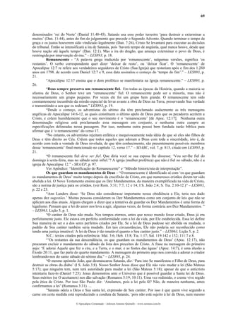 69
denominados ‘rei do Norte’ (Daniel 11:40-45). Satanás usa esse poder terrestre ‘para destruir e exterminar a
muitos’ (Dan. 11:44), antes do fim do julgamento que precede o Segundo Advento. Quando terminar o tempo da
graça e os justos houverem sido vindicado legalmente (Dan. 7:26), Cristo Se levantará para executar as decisões
do tribunal. Então se intensificará a ira de Satanás, pois ‘haverá tempo de angústia, qual nunca houve, desde que
houve nação até àquele tempo’ (Dan. 12:1). Mas a ira do dragão, que ameaça exterminar o povo de Deus, é
restringida por intervenção divina.” – LES893, p. 18.
Remanescente - “A palavra grega traduzida por ‘remanescente’, nalgumas versões, significa ‘os
restantes’. O verbo correspondente quer dizer ‘deixar de resto’, ou ‘deixar ficar’. O ‘remanescente’ de
Apocalipse 12:7 re refere aos verdadeiros seguidores de Cristo (Sua Igreja) que restariam após o fim dos 1.260
anos em 1798. de acordo com Daniel 12:7 e 9, essa data assinalou o começo do ‘tempo do fim’.” – LES893, p.
21.
“Apocalipse 12:17 ensina que o dom profético se manifestaria na Igreja remanescente.” – LES893, p.
26.
“Deus sempre preserva um remanescente fiel. Em todas as épocas da História, quando a maioria se
afastou de Deus, o Senhor teve um ‘remanescente’ fiel. O remanescente pode ser a minoria, mas não é
necessariamente um grupo pequeno. Por vezes ele foi um grupo bem grande. O remanescente tem sido
constantemente incumbido da missão especial de levar avante a obra de Deus na Terra, preservando Sua verdade
e transmitindo-a aos que os rodeiam.” LES893, p. 19.
“Desde o começo, os adventistas do sétimo dia têm proclamado audazmente as três mensagens
angélicas de Apocalipse 14:6-12, as quais constituem o último apelo de Deus para que os pecadores aceitem a
Cristo, e crêem humildemente que o seu movimento é o ‘remanescente’ [de Apoc. 12:17]. Nenhuma outra
denominação religiosa está proclamando essa mensagem em conjunto, e nenhuma outra cumpre as
especificações delineadas nessa passagem. Por isso, nenhuma outra possui bem fundada razão bíblica para
afirmar que é ‘o remanescente’ do verso 17.
“No entanto, os adventistas rejeitam enfática e inequivocamente toda idéia de que só eles são filhos de
Deus e têm direito ao Céu. Crêem que todos aqueles que adoram a Deus com toda a sinceridade, isto é, de
acordo com toda a vontade de Deus revelada, de que têm conhecimento, são presentemente possíveis membros
desse ‘remanescente’ final mencionado no capítulo 12, verso 17.” – SDABC, vol. 7, p. 815, citado em LES893, p.
21.
“O remanescente fiel deve ser fiel. Que diria você se sua esposa lhe dissesse: ‘Vou ser-lhe fiel do
domingo à sexta-feira, mas no sábado serei infiel.’? A igreja (mulher profética) que não é fiel no sábado, não é a
igreja de Apocalipse 12.” - SRA/EP, p. 97.
Ver Apêndice: “Identificação do Remanescente” e “Método historicista de interpretação”.
Os que guardam os mandamentos de Deus – “O remanescente é identificado aí com ‘os que guardam
os mandamentos de Deus’ muito tempo depois da crucifixão de Cristo, em que numerosos cristãos dizem ter sido
abolida a lei. O Novo Testamento ensina que os Dez Mandamentos, da maneira exemplificada na vida de Cristo,
são a norma de justiça para os cristãos. (ver Rom. 3:31; 7:7, 12 e 14; I S. João 2:4; S. Tia. 2:10-12.)” – LES893,
p. 22 e 23.
“Ann Landers disse: ‘Se Deus não considerasse importante nossa obediência a Ele, teria nos dado
apenas dez sugestões.’ Muitas pessoas consideram os Dez Mandamentos como um conjunto de leis que não se
aplicam aos dias atuais. Alguns chegam a dizer que a tentativa de guardar os Dez Mandamentos é uma forma de
legalismo. Pensam que a lei do amor nos leva a agir, algumas vezes, de forma contrária aos Dez Mandamentos. ”
– LES963, Lição 5, p. 1.
“O caráter de Deus não muda. Nos tempos eternos, antes que nosso mundo fosse criado, Deus já era
perfeitamente justo. Ele estava em perfeita conformidade com a lei da vida, por Ele estabelecida. Essa lei define
Sua maneira de ser e a dos seres perfeitos criados por Ele. Se a lei de Deus pudesse ser abolida ou mudada, o
padrão de Seu caráter também seria mudado. Em tais circunstâncias, Ele não poderia ser reconhecido como
tendo uma justiça imutável. A lei de Deus é tão imutável quanto o Seu caráter justo.” – LES963, Lição 5, p. 2.
N.C.: textos citados pela referência: Mal. 3:6; Heb. 13:8; Tia. 1:17; Sal. 119:142 e 152; 111:7 e 8.
“’Os restantes da sua descendência, os que guardam os mandamentos de Deus’ (Apoc. 12:17), não
procuram excluir o mandamento do sábado da lista dos preceitos de Cristo. A frase na mensagem do primeiro
anjo: ‘E adorai Aquele que fez o céu, e a Terra, e o mar, e as fontes das águas’ (Apoc. 14:7), é uma alusão a
Êxodo 20:11, que faz parte do quarto mandamento. A mensagem do primeiro anjo nos convida a adorar o criador
lembrando-nos do santo sábado do sétimo dia.” – LES893, p. 24.
“O mesmo apóstolo João, que desmascarou Satanás, diz: ‘Para isto Se manifestou o Filho de Deus, para
destruir as obras do diabo’ (I S. João 3:8). Nosso Senhor Jesus disse que Ele não veio mudar a lei (São Mateus
5:17); que ninguém tem, nem terá autoridade para mudar a lei (São Mateus 5:18); apesar de que o anticristo
intentaria faze-lo (Daniel 7:25). Jesus demonstrou ante o Universo que é possível guardar a Santa lei de Deus.
Seus méritos (se O aceitamos) nos dão salvação (Romanos 5:19; 10:11). Uma vez redimido, o crente vive regido
pela ética de Cristo. Por isso São Paulo diz: ‘Anulamos, pois a lei pela fé? Não, de maneira nenhuma, antes
confirmamos a lei’ (Romanos 3:31). ...
”Satanás odeia a Deus e Sua santa lei, expressão de Seu caráter. Por isso é que quem vive segundo a
carne em certa medida está reproduzindo a conduta de Satanás, ‘pois não está sujeito à lei de Deus, nem mesmo
O Apocalipse Comentado – Jeferson Antonio Quimelli – www.sermoes.com.br
 
