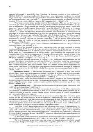 70
pode estar’ (Romanos 8:7). Nosso Senhor Jesus Cristo disse: ‘Se Me amais, guardareis os Meus mandamentos’
(São João 14:15). Ao guardar os mandamentos, demonstramos nossa identificação com Cristo. Isso explica
porque Satanás ataca o remanescente fiel que guarda Seus mandamentos. Fá-lo como uma prolongação da luta
que iniciou no Céu contra Cristo (Apocalipse 12:7). Mas é na hora da perseguição que se torna mais agradável a
promessa: ‘Sê fiel até à morte e dar-te-ei a coroa da vida’ (Apocalipse 2:10).” – SRA/EP, p. 50.
“Você nota que muitas igrejas guardam a maioria dos mandamentos. Mas aqui não diz ‘a maioria’.
Deus revela que aqueles que são da descendência da Igreja pura ‘Guardam os Mandamentos de Deus’, ou seja,
todos os mandamentos. Desde o momento que Jesus disse que não mudou, nem autorizou mudança alguma, nem
sequer um ‘j’ ou um til da lei enquanto houvesse céus e terra (São Mateus 5:17, 18), e que, se O amamos
devemos guardar Seus mandamentos, assim como Ele nos deu o exemplo guardando os mandamentos do Pai
(São João 14:15; 15:10), não poderíamos demonstrar que realmente temos a fé de Jesus se somos contrários à
observância da lei, ou aceitamos a modificação de algum dos mandamentos. Jesus disse: ‘Por que Me chamais
Senhor, Senhor, e não fazeis o que vos mando?’ (São Lucas 6:46). E São João confirma: ‘Ora, sabemos que O
conhecemos por isto: se guardamos os Seus mandamentos. Aquele que diz: Eu O conheço, e não guarda os
mandamentos, é mentiroso, e nele não está a verdade’. (I São João 2:3, 4). Não podemos invocar o amor para
desobedecer. ‘Porque este é o amor de Deus, que guardemos os Seus mandamentos; ora, os Seus mandamentos
não são penosos’ (I São João 5:3).
“Quando foi a última vez que leu serena e detidamente os Dez Mandamentos com o desejo de obedecer
a tudo o que dizem? Estão em Êxodo 20:3-17.
“É provável que descubra, pesaroso, que a maioria dos cristãos não estão respeitando o segundo
mandamento (Êxodo 20:4-6) eliminado da lei que aparece nos catecismos. Ou, talvez, veja com pena que as
igrejas não estão respeitando o dia de repouso que Deus santificou, o santo sábado (Êxodo 20:8-11). Mas, ao
mesmo tempo, terá a comovedora emoção de descobrir qual é a Igreja verdadeira; esse remanescente fiel que
resta na Igreja de Cristo. Não há como equivocar-se. O Apocalipse diz que são cristãos (têm a fé de Jesus) os que
‘guardam os mandamentos de Deus’ (Apocalipse 14:12). Por isso é que Satanás desata intransigência e
perseguição contra eles (Apocalipse 12:17).” – SRA/EP, p. 97.
“Deus deseja que todos nos salvemos (I Timóteo 2:3, 4) e Satanás quer desesperadamente que nos
percamos. Expressamos nossa decisão por meio da obediência. A Santa Bíblia ensina que somos escravos
daquele a quem obedecemos, ‘seja do pecado, para a morte, ou da obediência, para a justiça’ (Romanos 6:16).
Nisto não existe neutralidade. Jesus disse claramente: ‘Quem não é por Mim, é contra Mim; e quem comigo não
ajunta, espalha’ (São Mateus 12:30). Mas não se esqueça de que, assim como todas as promessas do Apocalipse
são para os vencedores, em São João 14:1-3 o Senhor Jesus promete uma morada celestial para os fiéis.” –
SRA/EP, p. 110.
Obediência e salvação - “A obediência aos mandamentos nunca é apresentada na Bíblia como meio de
salvação. Mas é muitas vezes apresentada como resultado e evidência da salvífica graça de Deus no coração.
Está você desfrutando a salvação em Cristo no tempo presente? Em caso afirmativo, viver de acordo com os
Seus mandamentos é uma alegria e um privilégio para você.” - LES893, p. 25.
“Assim como a figueira não produz frutos para receber méritos e chegar a ser uma figueira, mas produz
figos porque é figueira, o cristão não faz o que é bom para pagar a salvação. Cristo já pagou o resgate. O cristão
guarda os Dez Mandamentos porque é uma nova criatura em Cristo. Os frutos demonstram que ele não é mais
rebelde.” – SRA/EP, p. 98.
O testemunho de Jesus – “... testemunho procedente ou da parte de Jesus; isto é, o testemunho dado
por Ele pela revelação profética.” – LES893, p. 26.
“O dragão faz guerra contra os que ‘têm o testemunho de Jesus’ (Apoc. 12:17). A frase é traduzida de
várias maneiras: ‘se mantêm fiéis ao testemunho de Jesus’ (NVI), ‘são fiéis à verdade revelada por Jesus’ (BLH).
O verbo ter significa, no grego, ter, sustentar, guardar, possuir, preservar, colocar no coração. O remanescente
tem o testemunho de Jesus como sua posse.
“Sobre o significado da frase ‘testemunho de Jesus’, deve-se estudar Apocalipse 19:10. João queria
adorar o anjo que fora enviado a ele para lhe dar um testemunho a respeito de Jesus (Apoc. 1:1 e 2). O anjo se
identificou com aqueles que, como João, tinham recebido o testemunho de Jesus. Quem eram essas pessoas? O
anjo explicou: ‘o testemunho de Jesus é o espírito de profecia’ (Apoc. 19:10). Assim como João e seus
companheiros profetas receberam o testemunho de Cristo a respeito dEle mesmo, o anjo também recebeu e
aceitou. Como Cristo era a Fonte da mensagem, somente Ele podia ser adorado.
“Apocalipse 22:8 e 9 fala de outra ocasião em que João tentou adorar o anjo. A resposta do anjo foi:
‘Vê, não faças isso; eu sou conservo teu, dos teus irmãos, os profetas e dos que guardam as palavras deste livro’
(Apoc. 22:9). Os que têm o testemunho de Jesus (Apoc. 19:10) são ‘os profetas’ (Apoc. 22:9). O ‘espírito de
profecia’ possuído pelo anjo, João e seus companheiros profetas é o testemunho que Jesus lhes deu a respeito de
Si mesmo. Então, o ‘testemunho de Jesus’ (Apoc.12:17) é basicamente o dom de profecia,e, secundariamente, as
mensagens dadas pelos profetas.
“O dragão tenta afastar as pessoas das mensagens dos profetas e da verdade de que o dom profético tem
sido manifesto nos últimos dias. (ver Joel 2:28-32; Efés. 4:11-14; Mat. 24:24.)” – LES963, Lição 8, p. 3.
“No Novo Testamento há um sentido muito real em que o testemunho de Jesus se refere à especial
revelação divina dada pessoalmente por Ele e por intermédio dos profetas. (Ver S. João 3:11, 31 e 32; S. João
O Apocalipse Comentado – Jeferson Antonio Quimelli – www.sermoes.com.br
 