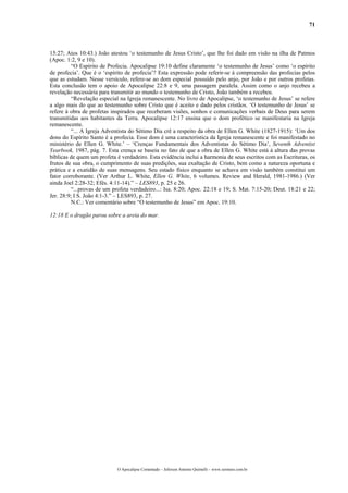 71
15:27; Atos 10:43.) João atestou ‘o testemunho de Jesus Cristo’, que lhe foi dado em visão na ilha de Patmos
(Apoc. 1:2, 9 e 10).
“O Espírito de Profecia. Apocalipse 19:10 define claramente ‘o testemunho de Jesus’ como ‘o espírito
de profecia’. Que é o ‘espírito de profecia’? Esta expressão pode referir-se à compreensão das profecias pelos
que as estudam. Nesse versículo, refere-se ao dom especial possuído pelo anjo, por João e por outros profetas.
Esta conclusão tem o apoio de Apocalipse 22:8 e 9, uma passagem paralela. Assim como o anjo recebeu a
revelação necessária para transmitir ao mundo o testemunho de Cristo, João também a recebeu.
“Revelação especial na Igreja remanescente. No livro de Apocalipse, ‘o testemunho de Jesus’ se refere
a algo mais do que ao testemunho sobre Cristo que é aceito e dado pelos cristãos. ‘O testemunho de Jesus’ se
refere à obra de profetas inspirados que receberam visões, sonhos e comunicações verbais de Deus para serem
transmitidas aos habitantes da Terra. Apocalipse 12:17 ensina que o dom profético se manifestaria na Igreja
remanescente.
“... A Igreja Adventista do Sétimo Dia crê a respeito da obra de Ellen G. White (1827-1915): ‘Um dos
dons do Espírito Santo é a profecia. Esse dom é uma característica da Igreja remanescente e foi manifestado no
ministério de Ellen G. White.’ – ‘Crenças Fundamentais dos Adventistas do Sétimo Dia’, Seventh Adventist
Yearbook, 1987, pág. 7. Esta crença se baseia no fato de que a obra de Ellen G. White está à altura das provas
bíblicas de quem um profeta é verdadeiro. Esta evidência inclui a harmonia de seus escritos com as Escrituras, os
frutos de sua obra, o cumprimento de suas predições, sua exaltação de Cristo, bem como a natureza oportuna e
prática e a exatidão de suas mensagens. Seu estado físico enquanto se achava em visão também constitui um
fator corroborante. (Ver Arthur L. White, Ellen G. White, 6 volumes. Review and Herald, 1981-1986.) (Ver
ainda Joel 2:28-32; Efés. 4:11-14).” – LES893, p. 25 e 26.
“...provas de um profeta verdadeiro...: Isa. 8:20; Apoc. 22:18 e 19; S. Mat. 7:15-20; Deut. 18:21 e 22;
Jer. 28:9; I S. João 4:1-3.” – LES893, p. 27.
N.C.: Ver comentário sobre “O testemunho de Jesus” em Apoc. 19:10.
12:18 E o dragão parou sobre a areia do mar.
O Apocalipse Comentado – Jeferson Antonio Quimelli – www.sermoes.com.br
 