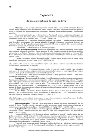 72
Capítulo 13
As bestas que subiram do mar e da terra
“Apocalipse 13 fala de forças satânicas que estão tentando obter a adesão de todo ser vivente. A decisão
de cada pessoa determinará o seu destino eterno. Cristo assegura a Seu povo o vigilante cuidado e a aprovação
divina. A fidelidade dos seguidores de Cristo em resistir à tirania de Satanás será reconhecida e recompensada
pelo Céu.
“O Apocalipse deixa claro que há dois poderes no Planeta, cada um com um plano específico para unir
a raça humana. Esses dois planos globais ou projetos são essencialmente incompatíveis um em relação ao outro,
de tal forma que um tem de eliminar o outro.” – LES963, Lição 8, p. 5A.
“Os capítulos 13 e 14 confrontam duas grande questões: 1) O capítulo 13 retrata a atuação do diabo por
meio de poderes terrestres para exigir a nossa ‘adoração’. O capítulo 14 apresenta o convite de Deus para que
‘adoremos’ só a Ele. 2) A questão correlata, tanto no capítulo 13 como no capítulo 14, é a quem prestará a
humanidade total lealdade, mesmo em face da morte.
”...Os capítulos 13 e14 são o coração do livro do Apocalipse.
“...Uma advertência para todos. O objetivo de nosso estudo não é condenar ou difamar alguma pessoa
ou organização religiosa. O propósito é chamar a atenção de todos para a importância de descobrir a verdade, e
de submeter-se ao Senhor. Precisamos estar certos de que os nossos nomes se encontram no ‘livro da vida’.
Nossa fé tem de ser suficientemente forte para evitarmos a blasfêmia contra Deus e o sistema de tirania que logo
encherá a Terra.
“Quem é o verdadeiro inimigo? Fomos advertidos: ‘O diabo desceu até vós, cheio de grande cólera,
sabendo que pouco tempo lhe resta.’ Apoc. 12:12.” – LES893, p. 30.
13:1 Então vi subir do mar uma besta que tinha dez chifres e sete cabeças, e sobre os seus chifres dez diademas,
e sobre as suas cabeças nomes de blasfêmia.
Vi subir do mar – “O texto grego favorece a versão: ‘E ele se pôs em pé ...’ A idéia é que o dragão, o
qual acabou de ser apresentado pelejando contra o remanescente, ficou em pé na praia, esperando que surgisse
essa nova besta que ele investiria de seu poder e autoridade (verso 2).
“A besta do verso 1 surge onde há multidões de pessoas. A besta ‘parecendo cordeiro’ ... surge onde a
população é mais esparsa.” – LES893, p. 30.
Sete cabeças – “Em nosso estudo do capítulo 12, verificamos que o dragão representa primariamente a
Satanás, e secundariamente o Império Romano, o qual foi usado por Satanás para perseguir a Cristo. (Ver Apoc.
12:4 e 9.) Alguns comentaristas consideram as sete cabeças como sete poderes que combateram a verdade e o
povo de Deus: Egito (Êxo. 5 a 14); Assíria (II Reis 17:1-8); Babilônia (Dan. 7:4); Média-Pérsia (Dan. 7:5);
Grécia (Dan. 7:6); Roma pagã (Dan. 7:7) e Roma papal (Dan. 7:8, 21, 24 e 25). A opinião corrente é que as sete
cabeças do dragão são as mesmas sete cabeças da besta semelhante a leopardo (capítulo 13) e da besta escarlate
do capítulo 17.” – LES893, p. 31.
Os dez chifres – “O Império Romano do tempo de João dividiu-se mais tarde. A comparação com
Daniel 7:7, 8 e 24 denota que os dez chifres das três bestas do Apocalipse (12, 13 e 17) representam as divisões
nacionais em que se fragmentou o Império Romano.” – LES892, p. 32.
13:2 E a besta que vi era semelhante ao leopardo, e os seus pés como os de urso, e a sua boca como a de leão; e
o dragão deu-lhe o seu poder e o seu trono e grande autoridade.
Leopardo/urso/leão - “Visto que a besta semelhante a leopardo tem certas peculiaridades dos três
animais de Daniel 7 (o leão, o urso e o leopardo), o poder representado por ela possuiria características que se
destacaram nos reinos de Babilônia, Pérsia e Grécia (SDABC, vol. 7, pág. 817). ” – LES893, p. 32.
O dragão deu-lhe o seu poder e o seu trono e grande autoridade – “Historicamente há só um poder
que recebeu a sede e a autoridade da Roma dos Césares, tal como havia sido profetizado, e este poder é Roma
papal.” – SRA/EP, p. 101.
“No capítulo 13 (versos 1-10), descreve-se a besta ‘semelhante ao leopardo’, à qual o dragão deu ‘seu
poder, o seu trono, e grande poderio’. Este símbolo, como a maioria dos protestantes tem crido, representa o
papado, que se sucedeu no poder, trono e poderio uma vez mantidos pelo antigo Império Romano... . [Citação de
Apoc. 13:5-7] Esta profecia, que é quase idêntica à descrição da ponta pequena de Daniel 7, refere-se
inquestionavelmente ao papado.” – O Grande Conflito, p. 438.
“No século sexto tornou-se o papado firmemente estabelecido. Fixou-se a sede de seu poderio na cidade
imperial e declarou-se ser o bispo de Roma a cabeça de toda a Igreja. O paganismo cedera lugar ao papado.” – O
Grande Conflito, p. 52.
O Apocalipse Comentado – Jeferson Antonio Quimelli – www.sermoes.com.br
 