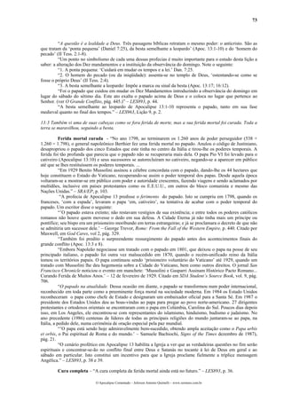 73
“A questão é a lealdade a Deus. Três passagens bíblicas retratam o mesmo poder: o anticristo. São as
que tratam da ‘ponta pequena’ (Daniel 7:25), da besta semelhante a leopardo’ (Apoc. 13:1-10) e do ‘homem do
pecado’ (II Tess. 2:1-8).
“Um ponto no simbolismo de cada uma dessas profecias é muito importante para o estudo desta lição a
saber: a alteração dos Dez mandamentos e a instituição da observância do domingo. Note o seguinte:
“1. A ponta pequena: ‘Cuidará em mudar os tempos e a lei.’ Dan. 7:25.
“2. O homem do pecado (ou da iniqüidade): assenta-se no templo de Deus, ‘ostentando-se como se
fosse o próprio Deus’ (II Tess. 2:4).
“3. A besta semelhante a leopardo: Impõe a marca ou sinal da besta (Apoc. 13:17; 16:12).
“Foi o papado que cuidou em mudar os Dez Mandamentos introduzindo a observância do domingo em
lugar do sábado do sétimo dia. Este ato exalta o papado acima de Deus e o coloca no lugar que pertence ao
Senhor. (ver O Grande Conflito, pág. 445.)” – LES893, p. 44.
“A besta semelhante ao leopardo de Apocalipse 13:1-10 representa o papado, tanto em sua fase
medieval quanto no final dos tempos.” – LES963, Lição 9, p. 2.
13:3 Também vi uma de suas cabeças como se fora ferida de morte, mas a sua ferida mortal foi curada. Toda a
terra se maravilhou, seguindo a besta,
Ferida mortal curada - “No ano 1798, ao terminarem os 1.260 anos de poder perseguidor (538 +
1.260 = 1.798), o general napoleônico Berthier fez uma ferida mortal no papado. Anulou o código de Justiniano,
desapropriou o papado dos cinco Estados que este tinha no centro da Itália e tirou-lhe os poderes temporais. A
ferida foi tão profunda que parecia que o papado não se recuperaria mais dela. O papa Pio VI foi levado para o
cativeiro (Apocalipse 13:10) e seus sucessores se autorecluíram no cativeiro, negando-se a aparecer em público
até que se lhes restituíssem os poderes temporais. ...
“Em 1929 Benito Mussolini assinou a célebre concordata com o papado, dando-lhe os 44 hectares que
hoje constituem o Estado do Vaticano, recuperando-se assim o poder temporal dos papas. Desde aquela época
voltaram-se a mostrar-se em público com poder e autoridade crescentes, fazendo viagens e sendo aclamados por
multidões, inclusive em países protestantes como os E.E.U.U., em outros do bloco comunista e mesmo das
Nações Unidas.” – SRA/EP, p. 103.
“A profecia de Apocalipse 13 predisse o ferimento do papado. Isto se cumpriu em 1798, quando os
franceses, ‘com a espada’, levaram o papa ‘em, cativeiro’, na tentativa de acabar com o poder temporal do
papado. Um escritor disse o seguinte:
“’O papado estava extinto; não restavam vestígios de sua existência; e entre todos os poderes católicos
romanos não houve quem movesse o dedo em sua defesa. A Cidade Eterna já não tinha mais um príncipe ou
pontífice; seu bispo era um prisioneiro moribundo em terras estrangeiras; e já se proclamara o decreto de que não
se admitiria um sucessor dele.’ – George Trevor, Rome: From the Fall of the Western Empire, p. 440. Citado por
Maxwell, em God Cares, vol 2, pág. 329.
“Também foi predito o surpreendente ressurgimento do papado antes dos acontecimentos finais do
grande conflito (Apoc. 13:3 e 8).
“Embora Napoleão negociasse um tratado com o papado em 1801, que deixou o papa na posse de seu
principado italiano, o papado foi outra vez malsucedido em 1870, quando o recém-unificado reino da Itália
tomou os territórios papais. O papa continuou sendo ‘prisioneiro voluntário do Vaticano’ até 1929, quando um
tratado com Mussolini lhe deu hegemonia sobre a Cidade do Vaticano, bem como outros direitos. O jornal San
Francisco Chronicle noticiou o evento em manchete: ‘Mussolini e Gasparri Assinam Histórico Pacto Romano...
Curando Ferida de Muitos Anos.’ – 12 de fevereiro de 1929. Citado em SDA Student’s Source Book, vol. 9, pág.
706.
“O papado na atualidade. Dessa ocasião em diante, o papado se transformou num poder internacional,
reconhecido em toda parte como a preeminente força moral na sociedade moderna. Em 1984 os Estado Unidos
reconheceram o papa como chefe de Estado e designaram um embaixador oficial para a Santa Sé. Em 1987 o
presidente dos Estados Unidos deu as boas-vindas ao papa para pregar ao povo norte-americano. 27 dirigentes
protestantes e ortodoxos orientais se encontraram com o papa em Colúmbia, Carolina do Sul. Poucos dias depois
isso, em Los Angeles, ele encontrou-se com representantes do islamismo, hinduísmo, budismo e judaísmo. No
ano precedente (1986) centenas de líderes de todas as principais religiões do mundo juntaram-se ao papa, na
Itália, a pedido dele, numa cerimônia de oração especial pela paz mundial.
“’O papa está sendo hoje admiravelmente bem-sucedido, obtendo ampla aceitação como o Papa urbis
et orbis, o Pai espiritual de Roma e do mundo.’ – Samuele Bachiochi, Signs of the Times dezembro de 1987),
pág. 21.
“O cenário profético em Apocalipse 13 habilita a Igreja a ver que as verdadeiras questões no fim serão
espirituais e concentrar-se-ão no conflito final entre Deus e Satanás no tocante à lei de Deus em geral e ao
sábado em particular. Isto constitui um incentivo para que a Igreja proclame fielmente a tríplice mensagem
Angélica.” – LES893, p. 38 e 39.
Cura completa – “A cura completa da ferida mortal ainda está no futuro.” – LES893, p. 36.
O Apocalipse Comentado – Jeferson Antonio Quimelli – www.sermoes.com.br
 