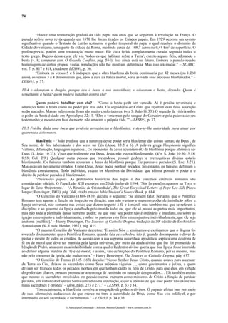 74
“Houve uma restauração gradual da vida papal nos anos que se seguiram à revolução na França. O
papado sofreu novo revés quando em 1870 lhe foram tirados os Estados papais. Em 1929 ocorreu um evento
significativo quando o Tratado de Latrão restaurou o poder temporal do papa, o qual recebeu o domínio da
Cidade do vaticano, uma parte da cidade de Roma, medindo cerca de 108,7 acres ou 0,44 km2
de superfície. O
profeta previu, porém, uma restauração muito maior. Ele viu a ferida completamente curada, segundo indica o
texto grego. Depois dessa cura, ele viu ‘todos os que habitam sobre a Terra’, exceto alguns fiéis, adorando a
besta (v. 8; comparar com O Grande Conflito, pág. 584). Isto ainda está no futuro. Embora o papado receba
homenagem de certos grupos, vastas populações não lhe mostram deferência. Mas isso irá mudar.” – SDABC,
vol. 7, p. 817 e 818, citado em LES893, p. 36.
“Embora os versos 5 e 6 indiquem que a obra blasfema da besta continuaria por 42 meses (ou 1.260
anos), os versos 3 e 4 demonstram que, após a cura da ferida mortal, seria avivado esse processo blasfemador.” –
LES893, p. 37.
13:4 e adoraram o dragão, porque deu à besta a sua autoridade; e adoraram a besta, dizendo: Quem é
semelhante à besta? quem poderá batalhar contra ela?
Quem poderá batalhar com ela? – “Como a besta pode ser vencida. Aí é predita reverência e
adoração tanto à besta como ao poder por trás dela. Os seguidores de Cristo que rejeitam essa falsa adoração
serão atacados. Mas as palavras de Jesus são muito confortadoras. (ver S. João 16:33.) O segredo da vitória sobre
o poder da besta é dado em Apocalipse 22:11. ‘Eles o venceram pelo sangue do Cordeiro e pela palavra do seu
testemunho; e mesmo em faze da morte, não amaram a própria vida.’” – LES893, p. 37.
13:5 Foi-lhe dada uma boca que proferia arrogâncias e blasfêmias; e deu-se-lhe autoridade para atuar por
quarenta e dois meses.
Blasfêmia – “João predisse que a natureza desse poder seria blasfemar das coisas santas; de Deus , de
Seu nome, de Seu tabernáculo e dos seres no Céu (Apoc. 13:5 e 6). A palavra grega blasphemia significa
‘calúnia, difamação, linguagem injuriosa’. Os oponentes de Jesus acusaram-nO de blasfêmia porque afirmava ser
Deus (S. João 10:33). Visto que realmente era Deus, Jesus não estava blasfemando. (Ver S. João 10:30; 5:18;
8:58; Col. 2:9.) Qualquer outra pessoa que pretendesse possuir poderes e prerrogativas divinas estaria
blasfemando. Os fariseus também acusaram a Jesus de blasfêmia porque Ele perdoava pecados (S. Luc. 5:21).
Mas estavam novamente errados. Como Deus, Jesus podia perdoar pecados. No entanto, os fariseus definiam a
blasfêmia corretamente. Todo indivíduo, exceto os Membros da Divindade, que afirma possuir o poder e o
direito de perdoar pecados é blasfemador.
“Pretensões papais. As pretensões históricas dos papas e dos concílios católicos romanos são
consideradas oficiais. O Papa Leão XIII escreveu em 20 de junho de 1894: ‘Nós [o papa] ocupamos na Terra o
lugar do Deus Onipotente.’ – ‘A Reunião da Cristandade’, The Great Encyclical Letters of Pope Leo XIII (Nova
Iorque: Benzinger, 1903), pág. 304; citado em das bible Student’s Source Book, p. 684.
“O Concílio do Vaticano (1869-1870) decidiu o seguinte: ‘Se alguém falar, portanto, que o Pontífice
Romano tem apenas a função de inspeção ou direção, mas não o pleno e supremo poder de jurisdição sobre a
Igreja universal, não somente nas coisas que dizem respeito à fé e à moral, mas também nas que se referem à
disciplina e ao governo da Igreja espalhada pelo mundo todo; ou, que ele só possui as partes mais importantes,
mas não toda a plenitude desse supremo poder; ou que esse seu poder não é ordinário e imediato, ou sobre as
igrejas em conjunto e individualmente, e sobre os pastores e os fiéis em conjunto e individualmente; que ele seja
anátema [maldito].’ – Henry Denzinger, The Sources of Catholic Dogma, tradução da 30ª edição de Enchiridion
Symbolorum (St. Louis: Herder, 1957), pág. 455.
“O mesmo Concílio do Vaticano decretou: ‘E assim Nós ... ensinamos e explicamos que o dogma foi
revelado divinamente: que o Pontífice Romano, quando fala ex-cathedra, isto é, quando desempenha o dever de
pastor e mestre de todos os cristãos, de acordo com a sua suprema autoridade apostólica, explica uma doutrina de
fé ou de moral que deve ser mantida pela Igreja universal, por meio da ajuda divina que lhe foi prometida na
bênção de Pedro, atua com essa infalibilidade com a qual o Redentor divino queria que Sua Igreja fosse instruída
ao definir alguma matéria de ´fé e de moral; e assim,, tais definições do Pontífice Romano, por si mesmo, mas
não pelo consenso da Igreja, são inalteráveis.’ – Henry Denzinger, The Sources os Catholic Dogma, pág. 457.
“O Concílio de Trento (1545-1563) decidiu: ‘Nosso Senhor Jesus Cristo, quando estava para ascender
da Terra ao Céu, deixou os sacerdotes como Seus próprios vigários ..., como governantes e juízes, a quem
deviam ser trazidos todos os pecados mortais em que tenham caído os fiéis de Cristo, para que eles, em virtude
do poder das chaves, possam pronunciar a sentença de remissão ou retenção dos pecados... . Ele também ensina
que mesmo os sacerdotes envolvidos em pecado mortal exercem como ministros de Cristo a função de perdoar
pecados, em virtude do Espírito Santo concedido na ordenação, e que a opinião de que esse poder não existe nos
maus sacerdotes é errônea’ – Idem, págs. 275 e 277.” – LES893, p. 33 e 34.
“Essencialmente, a blasfêmia envolve a usurpação de poderes divinos. O papado efetua isso por meio
de suas afirmações audaciosas de que exerce na terra a autoridade de Deus, como Sua voz infalível, e por
intermédio de seu sacerdócio e sacramentos.” – LES893, p. 34 e 35.
O Apocalipse Comentado – Jeferson Antonio Quimelli – www.sermoes.com.br
 