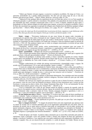 79
“’Sabeis que Satanás virá para enganar, se possível, os próprios escolhidos. Ele alega ser Cristo, e se
apresenta, pretendendo ser o grande médico-missionário. Ele fará com que desça fogo do céu à vista dos
homens, para provar que é Deus.’ – Ellen G. White, Medicina e Salvação, págs. 87 e 88.
“’Impossível é dar qualquer idéia da experiência do povo de Deus que estiver vivo na Terra quando as
tribulações passadas e a glória celestial se mesclarem. Eles andarão à luz procedente do trono de Deus. Haverá,
por intermédio dos anjos, constante comunicação entre o Céu e a Terra. E Satanás, rodeado de anjos maus, e
pretendendo ser Deus, operará milagres de toda espécie para enganar, se possível os próprios escolhidos. O povo
de Deus não encontrará sua segurança na operação de milagres, pois Satanás havia de falsificar qualquer milagre
que fosse feito.” – Ellen G. White, Mensagens Escolhidas, vol. 2, págs. 54 e 55.” – LES963, Lição 10, p. 5.
13:14 e, por meio dos sinais que lhe foi permitido fazer na presença da besta, enganava os que habitavam sobre
a terra e lhes dizia que fizessem uma imagem à besta que recebera a ferida da espada e vivia.
Sinais - tempo – “Precisamos lembrar-nos de que essas formas de engano estão vinculadas às
considerações do apóstolo João sobre a formação de uma ‘imagem à besta’ (verso 14, última parte). A segunda
besta não impõe a adoração de índole papal até que seja curada a “ferida mortal” (verso 12). A cura dessa ferida
resultará na restauração da união da Igreja e do Estado que constituía a fonte da influência papal no período de
538 A.D. a 1798 A.D. Não podemos esperar que os sinais ou milagres mencionados aí ocorram até que tenha
sido restaurado o poder da Igreja-Estado.
“Atualmente, estamos vendo, porém, certos acontecimentos que convergem para esse ponto. O
Movimento da Nova Era, o misticismo oriental, o espiritismo e o espiritualismo estão contribuindo para levar o
mundo à aceitação dos enganos de que fala Apocalipse 13.” – LES893, p. 47 e 48.
Sinais – genuinidade – “Milagres não são prova de genuinidade cristã” – LES893, p. 48.
“Não se acham aqui preditas meras imposturas. Os homens são enganados por sinais que os agentes têm
poder para fazer, e não pelo que pretendam realizar.” – História da Redenção, p. 395.
“Operar-se-ão prodígios, os doentes serão curados, e sinais e maravilhas seguirão aos crentes. Satanás
também opera com prodígios de mentiras, fazendo mesmo descer fogo do céu, à vista dos homens. (Apocalipse
13:13.) Assim os habitantes da Terra serão levados a decidir-se.” – O Grande Conflito, p. 617. (Destaque
acrescentado.)
“Simples conhecimento da verdade não protege necessariamente a humanidade contra o engano. De
acordo com II Tessalonicenses 2:10, os que serão protegidos ‘amam a verdade’.” – LES893, p. 48.
“A teoria da verdade não acompanhada do Espírito Santo, não pode vivificar a alma, nem santificar o
coração. Pode estar-se familiarizado com os mandamentos e promessas da Bíblia, mas se o Espírito de Deus não
introduzir a verdade no íntimo, o caráter não será transformado. Sem a iluminação do Espírito, os homens não
estarão aptos para distinguir a verdade do erro, e serão presas das tentações sutis de Satanás.” – Parábolas de
Jesus, p. 408 e 411. (Grifo acrescentado.)” – LES893, p. 48.
“Fica evidente que poucas vezes Satanás se apresentará abertamente. Sua estratégia mais bem-sucedida
consiste em cobrir-se de um manto de piedade, inclusive milagrosa. Devemos cuidar-nos para que não tenha
vantagem sobre nós. (Ver II Coríntios 2:11.) ...
“Satanás é tão sutil em seus enganos que inclusive é capaz de citar as Santas Escrituras, isolando-as de
seu contexto, como fez com Cristo nas tentações do deserto. Porém ali Jesus demonstrou que o correto uso das
Escrituras é a arma que nos dará a vitória. Já no Antigo Testamento Deus dizia: ‘À lei e ao testemunho! Se eles
não falarem desta maneira, jamais verão a alva’ (Isaías 8:20).” – SRA/EP, p. 26.
“Você se surpreende com a idéia de que Satanás tratará de enganar a respeito da segunda vinda de
Cristo? Ele já o fez quando ocorreu o primeiro advento. Apesar de existirem não menos de trezentas profecias do
Antigo Testamento sobre a primeira vinda de Cristo, Satanás conseguiu fomentar a ignorância, o erro e o
desinteresse, e o povo foi tomado de surpresa, sem se preocupar.” – SRA/EP, p. 39.
Os que habitavam sobre a Terra – “Apocalipse 13:14 deixa claro que a obra da besta semelhante ao
cordeiro é mundial. ‘Seduz os habitantes sobre a terra.’ Todas as classes da humanidade ao redor do mundo são
confrontadas com a ordem de receber a marca da besta (verso 16).”
Fonte de autoridade – “Forma republicana de governo. Ela pede que seu povo faça ‘uma imagem à
besta’ (Apoc. 13:14.)” – LES893, p. 46.
Que é a imagem da besta? – “A imagem da primeira besta seria uma organização que operasse mais
ou menos de acordo com os mesmos princípios que os da organização representada por essa besta. Entre os
princípios de acordo com os quais atuava a primeira besta pode ser mencionado o uso do poder secular para
apoiar instituições religiosas. Como imitação disso, a segunda besta repudiará seus princípios de liberdade. A
Igreja induzirá o Estado a impor os seus dogmas. O Estado e a Igreja se unirão, e o resultado será a perda de
liberdade religiosa e a perseguição das minorias dissidentes.” – SDABC, vol. 7, p. 821 e 822, citado em LES893,
p. 50.
“União da Igreja e do Estado. A profecia indica claramente que as maravilhas realizadas pelo poder do
espiritismo visam a persuadir o povo dos Estados Unidos a formar uma imagem da besta que representa o
papado. A profecia é simbólica, e isso significa que essa nação estabelecerá uma organização semelhante à que
constitui o papado. Este, em seu desenvolvimento completo, é a união da Igreja e do Estado. Mesmo em sua
O Apocalipse Comentado – Jeferson Antonio Quimelli – www.sermoes.com.br
 