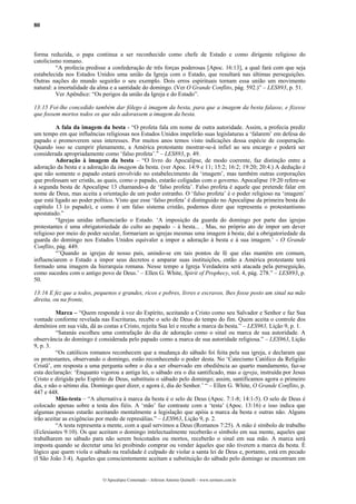 80
forma reduzida, o papa continua a ser reconhecido como chefe de Estado e como dirigente religioso do
catolicismo romano.
“A profecia predisse a confederação de três forças poderosas [Apoc. 16:13], a qual fará com que seja
estabelecida nos Estados Unidos uma união da Igreja com o Estado, que resultará nas últimas perseguições.
Outras nações do mundo seguirão o seu exemplo. Dois erros espirituais tornam essa união um movimento
natural: a imortalidade da alma e a santidade do domingo. (Ver O Grande Conflito, pág. 592.)” – LES893, p. 51.
Ver Apêndice: “Os perigos da união da Igreja e do Estado”.
13:15 Foi-lhe concedido também dar fôlego à imagem da besta, para que a imagem da besta falasse, e fizesse
que fossem mortos todos os que não adorassem a imagem da besta.
A fala da imagem da besta - “O profeta fala em nome de outra autoridade. Assim, a profecia prediz
um tempo em que influências religiosas nos Estados Unidos impelirão suas legislaturas a ‘falarem’ em defesa do
papado e promoverem seus interesses. Por muitos anos temos visto indicações dessa espécie de cooperação.
Quando isso se cumprir plenamente, a América protestante mostrar-se-á infiel ao seu encargo e poderá ser
considerada apropriadamente como ‘falso profeta’.” – LES893, p. 49.
Adoração à imagem da besta – “O livro do Apocalipse, de modo coerente, faz distinção entre a
adoração da besta e a adoração da imagem da besta. (ver Apoc. 14:9 e 11; 15:2; 16:2; 19:20; 20:4.) A dedução é
que não somente o papado estará envolvido no estabelecimento da ‘imagem’, mas também outras corporações
que professam ser cristãs, as quais, como o papado, estarão coligadas com o governo. Apocalipse 19:20 refere-se
à segunda besta de Apocalipse 13 chamando-a de ‘falso profeta’. Falso profeta é aquele que pretende falar em
nome de Deus, mas aceita a orientação de um poder estranho. O ‘falso profeta’ é o poder religioso na ‘imagem’
que está ligado ao poder político. Visto que esse ‘falso profeta’ é distinguido no Apocalipse da primeira besta do
capítulo 13 (o papado), e como é um falso sistema cristão, podemos dizer que representa o protestantismo
apostatado.”
“Igrejas unidas influenciarão o Estado. ‘A imposição da guarda do domingo por parte das igrejas
protestantes é uma obrigatoriedade do culto ao papado – à besta... . Mas, no próprio ato de impor um dever
religioso por meio do poder secular, formariam as igrejas mesmas uma imagem à besta; daí a obrigatoriedade da
guarda do domingo nos Estados Unidos equivaler a impor a adoração à besta e à sua imagem.’ - O Grande
Conflito, pág. 449.
“’Quando as igrejas de nosso país, unindo-se em tais pontos de fé que elas mantém em comum,
influenciarem o Estado a impor seus decretos e amparar suas instituições, então a América protestante terá
formado uma imagem da hierarquia romana. Nesse tempo a Igreja Verdadeira será atacada pela perseguição,
como sucedeu com o antigo povo de Deus.’ – Ellen G. White, Spirit of Prophecy, vol. 4, pág. 278.” – LES893, p.
50.
13:16 E fez que a todos, pequenos e grandes, ricos e pobres, livres e escravos, lhes fosse posto um sinal na mão
direita, ou na fronte,
Marca – “Quem responde à voz do Espírito, aceitando a Cristo como seu Salvador e Senhor e faz Sua
vontade conforme revelada nas Escrituras, recebe o selo de Deus do tempo do fim. Quem aceita o controle dos
demônios em sua vida, dá as costas a Cristo, rejeita Sua lei e recebe a marca da besta.” – LES963, Lição 9, p. 1.
“Satanás escolheu uma contrafação do dia de adoração como o sinal ou marca de sua autoridade. A
observância do domingo é considerada pelo papado como a marca de sua autoridade religiosa.” – LES963, Lição
9, p. 3.
“Os católicos romanos reconhecem que a mudança do sábado foi feita pela sua igreja, e declaram que
os protestantes, observando o domingo, estão reconhecendo o poder desta. No ‘Catecismo Católico da Religião
Cristã’, em resposta a uma pergunta sobre o dia a ser observado em obediência ao quarto mandamento, faz-se
esta declaração: ‘Enquanto vigorou a antiga lei, o sábado era o dia santificado, mas a igreja, instruída por Jesus
Cristo e dirigida pelo Espírito de Deus, substituiu o sábado pelo domingo; assim, santificamos agora o primeiro
dia, e não o sétimo dia. Domingo quer dizer, e agora é, dia do Senhor.’ “ – Ellen G. White, O Grande Conflito, p.
447 e 448.
Mão-testa – “A alternativa à marca da besta é o selo de Deus (Apoc. 7:1-8; 14:1-5). O selo de Deus é
colocado apenas sobre a testa dos fiéis. A ‘mão’ faz contraste com a ‘testa’ (Apoc. 13:16) e isso indica que
algumas pessoas estarão aceitando mentalmente a legislação que apóia a marca da besta e outras não. Alguns
irão aceitar as exigências por medo de represálias.” – LES963, Lição 9, p. 2.
“A testa representa a mente, com a qual servimos a Deus (Romanos 7:25). A mão é símbolo de trabalho
(Eclesiastes 9:10). Os que aceitam o domingo intelectualmente receberão o símbolo em sua mente, aqueles que
trabalharem no sábado para não serem boicotados ou mortos, receberão o sinal em sua mão. A marca será
imposta quando se decretar uma lei proibindo comprar ou vender àqueles que não tiverem a marca da besta. É
lógico que quem viola o sábado na realidade é culpado de violar a santa lei de Deus e, portanto, está em pecado
(I São João 3:4). Aqueles que conscientemente aceitam a substituição do sábado pelo domingo se encontram em
O Apocalipse Comentado – Jeferson Antonio Quimelli – www.sermoes.com.br
 
