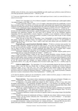 81
rebelião contra a lei divina, com a mesma responsabilidade que terão aqueles que receberem a marca da besta na
crise final que precede o retorno de Cristo.” – SRA/EP, p. 108
13:17 para que ninguém pudesse comprar ou vender, senão aquele que tivesse o sinal, ou o nome da besta, ou o
número do seu nome.
“Daniel 7:25 e Apocalipse 13:1-10 se referem ao papado. A profecia declara que o poder papal cuidaria
‘em mudar os tempos e a lei’ (Dan. 7:25).
“A besta ‘parecendo cordeiro’ (Apoc. 13:11-17) impõe a observância dessas leis modificadas. A lei de
Deus será posta de lado, e um decreto civil emitido pelo poder representado pela segunda besta imporá práticas
religiosas inventadas pelo homem. Os Dez Mandamentos não serão mais honrados, pois esse poder ordenará que
o mundo aceite a substituição religiosa efetuada por Roma. (Comparar com II Tess. 2:3-12.)” – LES893, p. 46.
Conseqüência de receber o sinal ou nome da besta – “O livro do Apocalipse trata do tema da marca
da besta com uma seriedade impressionante e, quando fala daqueles que a recebem, usa a linguagem mais forte e
ameaçadora que poderíamos imaginar. Se você quiser tirar as dúvidas, leia as três mensagens angélicas
(Apocalipse 14:6-12), especialmente a terceira. Segundo a revelação, os que receberem a marca da besta se
perderão. O mais terrível é que a maioria das pessoas a receberá, a menos que saiba do que se trata e decida
colocar-se ao lado de Deus, custe o que custar.
“Outro fato que se torna claro no Apocalipse, é que a humanidade se está dividindo rapidamente em
dois grupos: aqueles que seguirão a besta e sua imagem e que receberão sua marca, e ‘os que guardam os
mandamentos de Deus e a fé de Jesus’. Deus o ajude a estar entre estes últimos, pois eles receberão a vida
eterna.” – SRA/EP, p. 106.
Preparação para a possível perda de liberdade religiosa – “É fácil ir a extremos nessa questão. Isto
deve ser evitado. Jesus disse: ‘Ocupai-vos até que Eu venha’ (S. Luc. 19:13, KJV). Os cristãos devem continuar a
ser fiéis em suas profissões seculares, aproveitar as oportunidades para obter boa educação, estabelecer o lar e
criar os filhos no temor do Senhor. A melhor preparação que podem fazer para o conflito final é manter
comunhão diária com Jesus por meio da oração e do estudo da Palavra de Deus (Apoc. 12:11).
“Precisamos lembrar-nos também de que os conflitos acerca da liberdade religiosa podem prover
oportunidades para que a Igreja dê testemunho da verdade.” – LES893, p. 53
“’Não vem muito distante o tempo em que, como os antigos discípulos, seremos forçados a buscar
refúgio em lugares desolados e solitários. Como o cerco de Jerusalém pelos exércitos romanos era o sinal de fuga
para os cristãos judeus, assim o arrogar-se nossa nação [EUA] o poder no decreto que torna obrigatório o dia de
repouso papal será uma advertência para nós. Será então tempo de deixar as grande cidades, passo preparatório
ao sair das menores para lares retirados em lugares solitários entre as montanhas.’ – Ellen G. White,
Testemunhos Seletos, vol. 2, pág. 166. (Comparar com O Grande Conflito, págs. 30 e 31.)” - LES963, Lição 10,
p. 6.
União de religiões falsas – “Em Apocalipse 13:11-18 são apresentadas algumas das forças que Satanás
lançará contra o povo de Deus nos últimos dias: 1) Milagres enganosos realizados por diversas formas de
espiritismo (Apoc. 13:13 e 14;II Tess. 2:9 e 10); 2) leis opressivas que imporão falsas crenças religiosas
contrárias à Palavra de Deus, sob pena de boicote e morte (Apoc. 13:15-17); e 3) as ‘mulheres’ de Apoc. 14:4,
que devem referir-se à coalizão de elementos religiosos – cristãos professos – que usarão de pressões e seduções
para levar os santos a renunciarem a Deus e Seus mandamentos.” – LES893, p. 64.
13:18 Aqui há sabedoria. Aquele que tem entendimento, calcule o número da besta; porque é o número de um
homem, e o seu número é seiscentos e sessenta e seis.
Número da besta – “Esse número místico representa um sistema, antes que um homem. O dragão, ou a
serpente – o paganismo – deu à besta ‘o seu poder, e o seu trono, e grande poderio’. Apoc. 13:2
“O paganismo é em grande medida uma religião de culto à natureza, ao Sol e à Lua, estes como
divindades preeminentes; o Sol, geralmente divindade masculina, e a Lua feminina. Na mitologia antiga a
serpente era universalmente o símbolo do Sol. O culto ao Sol e o culto à serpente começaram lado a lado, sendo
o Sol considerado como a fonte de toda vida física e a serpente de toda vida espiritual. ...
“Depois que o império babilônico caiu, todo o sistema de mitologia egípcia e babilônica foi transferido
para Pérgamo na Ásia Menor. ... Não admira que o Senhor, escrevendo à igreja de Pérgamo, disse: ‘Eu sei as
tuas obras, e onde habitas, que é onde está o trono de Satanás’. Apoc. 2:13. ...
“Os mistérios babilônicos, sempre envolvidos em segredos, desde os mais antigos tempos têm desafiado
a verdade de Deus. ...
“Quando este sistema foi estabelecido em Roma, a ‘cidade das sete colinas’, Itália se tornou a terra de
mistérios ocultos e foi por séculos conhecida como ‘Terra Satúrnia’, ou Terra de Mistério.” – O Apocalipse
Revelado, p. 142, 144 e 145.
Número de um homem - “O número 666 é um número ‘humano’ (RSV). O texto grego básico pode
ser traduzido corretamente ‘o número de um homem’ ou ‘o número de homem.’ ...Será que 666, com seus três 6,
aponta então para o homem voltado para si mesmo e para sua própria maneira de realizar as coisas ...?
O Apocalipse Comentado – Jeferson Antonio Quimelli – www.sermoes.com.br
 