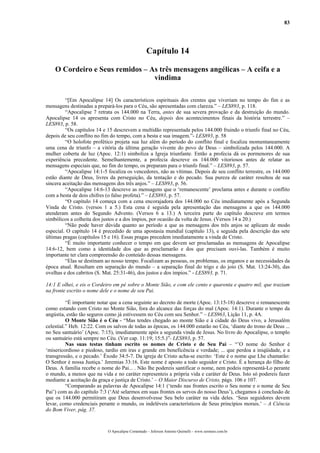 83
Capítulo 14
O Cordeiro e Seus remidos – As três mensagens angélicas – A ceifa e a
vindima
“[Em Apocalipse 14] Os característicos espirituais dos crentes que viveriam no tempo do fim e as
mensagens destinadas a prepará-los para o Céu, são apresentadas com clareza.” – LES893, p. 118.
“Apocalipse 7 retrata os 144.000 na Terra, antes de sua severa provação e da destruição do mundo.
Apocalipse 14 os apresenta com Cristo no Céu, depois dos acontecimentos finais da história terrestre.” –
LES893, p. 58.
“Os capítulos 14 e 15 descrevem a multidão representada pelos 144.000 fruindo o triunfo final no Céu,
depois de seu conflito no fim do tempo, com a besta e sua imagem.”- LES893, p. 58
“O holofote profético projeta sua luz além do período do conflito final e focaliza momentaneamente
uma cena de triunfo – a vitória da última geração vivente do povo de Deus – simbolizada pelos 144.000. A
mulher coberta de luz (Apoc. 12:1) simboliza a Igreja triunfante. Então a profecia dá os pormenores de sua
experiência precedente. Semelhantemente, a profecia descreve os 144.000 vitoriosos antes de relatar as
mensagens especiais que, no fim do tempo, os preparam para o triunfo final.” – LES893, p. 57.
“Apocalipse 14:1-5 focaliza os vencedores, não as vítimas. Depois de seu conflito terrestre, os 144.000
estão diante de Deus, livres da perseguição, da tentação e do pecado. Sua pureza de caráter resultou de sua
sincera aceitação das mensagens dos três anjos.” – LES893, p. 56.
“Apocalipse 14:6-13 descreve as mensagens que o ‘remanescente’ proclama antes e durante o conflito
com a besta de dois chifres (o falso profeta).” – LES893, p. 57.
“O capítulo 14 começa com a cena encorajadora dos 144.000 no Céu imediatamente após a Segunda
Vinda de Cristo. (versos 1 a 5.) Esta cena é seguida pela apresentação das mensagens a que os 144.000
atenderam antes do Segundo Advento. (Versos 6 a 13.) A terceira parte do capítulo descreve em termos
simbólicos a colheita dos justos e a dos ímpios, por ocasião da volta de Jesus. (Versos 14 a 20.)
“Não pode haver dúvida quanto ao período a que as mensagens dos três anjos se aplicam de modo
especial. O capítulo 14 é precedido de uma apostasia mundial (capítulo 13), e seguida pela descrição das sete
últimas pragas (capítulos 15 e 16). Essas pragas precedem imediatamente a vinda de Cristo.
“É muito importante conhecer o tempo em que devem ser proclamadas as mensagens de Apocalipse
14:6-12, bem como a identidade dos que as proclamarão e dos que precisam ouvi-las. Também é muito
importante ter clara compreensão do conteúdo dessas mensagens.
“Elas se destinam ao nosso tempo. Focalizam as pessoas, os problemas, os enganos e as necessidades da
época atual. Resultam em separação do mundo – a separação final do trigo e do joio (S. Mat. 13:24-30), das
ovelhas e dos cabritos (S. Mat. 25:31-46), dos justos e dos ímpios.” - LES893, p. 71.
14:1 E olhei, e eis o Cordeiro em pé sobre o Monte Sião, e com ele cento e quarenta e quatro mil, que traziam
na fronte escrito o nome dele e o nome de seu Pai.
“É importante notar que a cena seguinte ao decreto de morte (Apoc. 13:15-18) descreve o remanescente
como estando com Cristo no Monte Sião, fora do alcance das forças do mal (Apoc. 14:1). Durante o tempo da
angústia, estão tão seguros como já estivessem no Céu com seu Senhor.” – LES963, Lição 11, p. 4A.
O Monte Sião é o Céu - “Mas tendes chegado ao monte Sião e à cidade do Deus vivo, a Jerusalém
celestial.” Heb. 12:22. Com os salvos de todas as épocas, os 144.000 estarão no Céu, ‘diante do trono de Deus ...
no Seu santuário’ (Apoc. 7:15), imediatamente após a segunda vinda de Jesus. No livro do Apocalipse, o templo
ou santuário está sempre no Céu. (Ver cap. 11:19; 15:5.)”- LES893, p. 57.
Nas suas testas tinham escrito os nomes de Cristo e de Seu Pai – “’O nome do Senhor é
‘misericordioso e piedoso, tardio em iras e grande em beneficência e verdade; ... que perdoa a iniqüidade, e a
transgressão, e o pecado.’ Êxodo 34:5-7. Da igreja de Cristo acha-se escrito: ‘Este é o nome que Lhe chamarão:
O Senhor é nossa Justiça.’ Jeremias 33:16. Este nome é aposto a todo seguidor e Cristo. É a herança do filho de
Deus. A família recebe o nome do Pai... . Não lhe podereis santificar o nome, nem podeis representá-Lo perante
o mundo, a menos que na vida e no caráter representeis a própria vida e caráter de Deus. Isto só podereis fazer
mediante a aceitação da graça e justiça de Cristo.’ – O Maior Discurso de Cristo, págs. 106 e 107.
“Comparando as palavras de Apocalipse 14:1 (‘tendo nas frontes escrito o Seu nome e o nome de Seu
Pai’) com as do capítulo 7:3 (‘Até selarmos em suas frontes os servos do nosso Deus’), chegamos à conclusão de
que os 144.000 permitiram que Deus desenvolvesse Seu belo caráter na vida deles. ‘Seus seguidores devem
levar, como credenciais perante o mundo, os indeléveis característicos de Seus princípios morais.’ – A Ciência
do Bom Viver, pág. 37.
O Apocalipse Comentado – Jeferson Antonio Quimelli – www.sermoes.com.br
 