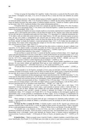84
“A frase em grego de Apocalipse 14:1 significa: ‘tendo o Seu nome e o nome de Seu Pai escrito sobre
suas frontes.’ (Comparar com Apoc. 3:12; 22:4.) O nome do Pai e o nome de Cristo são símbolos do caráter
divino.
“O salmista escreveu: ‘Eu, porém, renderei graças ao Senhor, segundo a Sua justiça, e cantarei louvores
ao nome do Senhor Altíssimo.’ (Sal. 7:17). O nome do Senhor é o símbolo de Sua justiça. Quando louvamos o
nome do Senhor louvamos Seu santo caráter. O salmista também escreveu: ‘Tributai ao Senhor a glória devida
ao Seu nome’ (Sal. 29:2). A glória do Senhor é Seu caráter infinitamente perfeito. ...
“O Espírito Santo traz a justiça de Cristo até o coração de cada fiel cristão (Rom. 8:9 e 10). Vivendo a
experiência do novo nascimento (João 3:1-16), temos o selo inicial do Espírito, o ‘penhor da nossa herança, até o
resgate da sua propriedade’ (Efés. 1:14).
“A presença do Espírito em nosso coração resulta no crescimento espiritual até à completa vitória sobre
o pecado, que é o pré-requisito para receber o selo de Deus do tempo do fim. Aqueles cujos nomes são mantidos
no livro da vida são os vencedores pelo poder de Cristo (Apoc. 3:5). Apocalipse 6:11 traduzido literalmente diz:
‘E foi dada a cada um deles [dos justos mortos] uma roupa branca, e foi dito que deveriam esperar um pouco
mais, até que seus irmãos e companheiros que estavam para ser mortos como eles o foram pudessem ser
completos.’ Pelo poder do Espírito Santo, o povo de Deus do tempo do fim será feito completamente vitorioso
em Cristo, durante ‘as bodas do Cordeiro’, o juízo pré-advento (Apoc. 19:2, 7 e 8). Então, eles são selados em
suas frontes. Seus nomes serão conservados para sempre no livro da vida e Satanás não terá mais poder sobre
eles. (Ver Primeiros Escritos, págs. 270 e 271.)
“O nome de Deus, o Seu caráter, é revelado por Sua obra criativa e redentiva, da qual o sábado é um
sinal (Êxo. 31:13). Quem recebe a concessão do caráter de Cristo como um dom do Espírito Santo guarda o
sábado como o grande memorial da sua vitória espiritual em Cristo.” – LES963, Lição 9, p. 5.
“O nome de Deus simboliza o Seu caráter.” – LES893, p. 59.
“O selo de Deus é o nome de Cristo ‘e o nome de Seu Pai’ escritos na fronte (Apoc. 14:1). Aquele que
vence o pecado pela graça de Cristo tem o nome dEle e o nome do Pai inscritos em sua pessoa (Apoc. 2:17; 3:12;
22:4). No Antigo Testamento, a palavra hebraica shem (‘nome’) às vezes é usada com o significado de ‘caráter’
(ver Jer. 14:7 e 21), e quase pode ser sinônimo da própria pessoa (ver Sal. 18:49).” - SDABC, vol. 6, p. 157.
Muitos nomes visavam a indicar o caráter daqueles que os recebiam.” - LES892, p. 100.
“Os hebreus, como outros povos do antigo Oriente Próximo, davam grande importância aos nomes
pessoais. Os seus nomes tinham um significado literal que às vezes simbolizava o caráter e a personalidade
daqueles a quem designavam.” – SDA Bible Dictionary, p. 752, citado em LES893, p. 59.
“O selo do Deus vivo só será colocado sobre os que são semelhantes a Cristo no caráter.” - LES892, p.
100.
“Quem responde à voz do Espírito, aceitando a Cristo como seu Salvador e Senhor e faz Sua vontade
conforme revelada ns Escrituras, recebe o selo de Deus do tempo do fim. Quem aceita o controle dos demônios
em sua vida, dá as costas a Cristo, rejeita Sua lei e recebe a marca da besta.” – LES963, Lição 9, p. 1.
“Quando comparamos as duas passagens que tratam especificamente dos 144.000 (Apocalipse 7 e 14),
vemos que há clara ênfase na profecia ao ‘selo de Deus’. O contexto dessas passagens denota que tal expressão é
usada para transmitir três conceitos distintos mas interligados: caráter, propriedade e o sábado. ...
“Os selados são propriedade de Deus. Comparar II Tim. 2:19 com Apoc. 7:1-8; 14:1-5 e Ezeq. 9:4-6.
‘Assim como nos tempos antigos o selo sobre um objeto indicava a quem ele pertencia, o selo de Deus sobre o
Seu povo proclama que Ele os reconhece como sendo Seus.’ – SDABC, vol. 7, pág. 782. ...
“A observância do sábado – um sinal característico. Visto que o anjo com o selo [Apoc. 7:13]
representa o mesmo movimento que o terceiro anjo, o qual acautela as pessoas contra a ‘marca da besta’, é
evidente que o ‘selo de Deus’ abrange uma verdade que está sendo ensinada em contraste com o erro. A
mensagem do primeiro anjo convida o mundo a retornar à adoração do Criador e faz alusão ao quarto
mandamento (Apoc. 14:7; comparar com Êxodo 20:8 e 11). Os que atendem às três mensagens angélicas são
apresentados como ‘os que guardam os mandamentos de Deus’ (Apoc. 14:12). O enfoque é o mandamento do
sábado e a obediência a ele, como fator que distingue os verdadeiros adoradores de Deus dos adoradores da
besta.
“Deus restringe os ventos da guerra total até que a mensagem do selamento tenha realizado a sua
missão – a apresentação da verdade do sábado e a advertência acerca da aceitação do falso dia de repouso.” –
LES893, p. 60 e 61.
“O Nome do Pai e a mente de Cristo. ‘A família recebe o nome do Pai. Aqueles que entrarem nas
mansões celestiais terão o nome do Pai e o nome da cidade de Deus escritos em suas frontes. Terão a inscrição
divina, e serão participantes da natureza divina, ...’ – Ellen G. White, Review and Herald, 19 de julho de 1892.
“’O pecador une a sua fraqueza à força de Cristo, seu vazio à plenitude dEle, sua fragilidade à
perdurável resistência do Salvador. Assim ele possui a mente de Cristo. Sua humanidade tocou a nossa e nossa
humanidade tocou a divindade. Assim, pela operação do Espírito Santo, o homem torna-se participante da
natureza divina. É aceito no Amado.’ – O Desejado de Todas as Nações, ed. popular, pág. 651.” – LES893, p. 59
e 60.
O sinal de Deus – “Dado ao mundo como o sinal do Criador, o sábado é também o sinal de Deus como
nosso Santificador. [Ver Êxodo 31:13.] O Poder que criou todas as coisas é o que torna a restaurar a alma à Sua
O Apocalipse Comentado – Jeferson Antonio Quimelli – www.sermoes.com.br
 