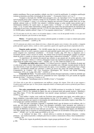 85
própria semelhança. Para os que guardam o sábado, esse dia é o sinal da santificação. A verdadeira santificação
consiste na harmonia com Deus, na imitação de Seu caráter.” – Testemunhos Seletos, vol. 3, p. 17.
“Compare a descrição dos 144.000 nesta passagem com a de Apocalipse 6:14 a 7:4, que retrata um
terrível período pouco antes e durante o tempo do seu livramento. João conseguiu ver “quem poderá subsistir”
(Apoc. 6:17). O capítulo 7, versos 1 a 8, revela que, daqueles que estiverem vivendo quando Jesus vier, os que
poderão subsistir serão os 144.000. Este número é simbólico porque se acha contido numa profecia que é
distintamente simbólica. Os ‘quatro anjos’, os ‘quatro ventos’, ‘o Oriente’’, e ‘o selo’ são símbolos proféticos
(Apoc. 7:1-3). As doze tribos representam a última geração de crentes fiéis que participaram da experiência de
justiça pela fé em Cristo. (Comparar com Gál. 3:27-29.) As tribos literais não existem mais, e é inconcebível que
só 144.000 judeus ‘poderão subsistir’ (Apoc. 6:17) na segunda vinda de Jesus.” – LES893, p. 58.
14:2 E ouvi uma voz do céu, como a voz de muitas águas, e como a voz de um grande trovão e a voz que ouvi
era como de harpistas, que tocavam as suas harpas.
Música – “O apóstolo João ouve música celestial quando os remidos e os anjos se reúnem para juntos
começarem a eternidade.” – LES893, p. 60.
14:3 E cantavam um cântico novo diante do trono, e diante dos quatro seres viventes e dos anciãos; e ninguém
podia aprender aquele cântico, senão os cento e quarenta e quatro mil, aqueles que foram comprados da terra.
Ninguém podia aprender – “Os 144.000 cantam algo de sua experiência, que outros não tiveram.
‘Ninguém, a não ser os cento e quarenta e quatro mil, pode aprender aquele canto, pois é o de sua experiência – e
nunca ninguém teve experiência semelhante.’ – O Grande Conflito, pág. 654. Eles se alegraram com o
livramento quando viram a nuvem no oriente. Sua últimas horas de horrível perseguição, quando se achavam
diante da morte e o mundo se colocou contra eles, deram lugar a indescritível exultação.” – LES893, p. 61 e 62.
“A experiência é de natureza tão pessoal que somente os que passam por ela podem apreciar a sua
significação. Para eles o cântico é o valioso e abrangente resumo das experiências pelas quais eles passaram nas
etapas finais do conflito entre o bem e o mal.” – SDABC, vol. 7, p. 826, citado em LES893, p. 63.
“Comunhão que influi sobre o caráter. T. H. Gibson escreveu o seguinte: ‘Os membros do grupo que
se acha em pé sobre o monte Sião atingiram o clímax da comunhão com o Salvador iniciada durante os dias de
sua vida terrestre. O que tem especial interesse para nós agora, é essa comunhão, a qual conduz hoje a alegria
indizível e possibilitará amanhã que entoemos o cântico de louvor que outros não podem aprender.’ – ‘Os
Companheiros do Cordeiro’, Our Firm Foundation (Washington, DC: Review and Herald Publishing
Association, 1953), vol. 2, págs. 405 e 406.” – LES893, p. 57.
Comprados da Terra - “O caráter piedoso deste profeta [Enoque] representa o estado de santidade que
deve ser alcançado por aqueles que hão de ser ‘comprados da Terra’ (Apocalipse 14:3), por ocasião do segundo
advento de Cristo.” - Patriarcas e Profetas, p. 85.
Ver Apêndice: “Semelhanças entre os 144.000 e Cristo” e “Comunhão”.
14:4 Estes são os que não se contaminaram com mulheres; porque são virgens. Estes são os que seguem o
Cordeiro para onde quer que vá. Estes foram comprados dentre os homens para serem as primícias para Deus e
para o Cordeiro.
Não estão contaminados com mulheres - “Os 144.000 resistiram às investidas de ‘Jezabel’ e suas
filhas (Apoc. 2:20-23). Ou, mudando de figura, eles não se deixaram atrair pela grande meretriz - Babilônia e
suas filhas (Apoc. 17:1-6). São espiritualmente ‘sem mancha’ porque rejeitaram a contrafação de Satanás.” -
LES892, p. 102.
“Uma mulher é muitas vezes usada nas Escrituras para representar uma igreja: uma mulher pura, a
Igreja verdadeira; e uma mulher imoral, a igreja apóstata (ver cap. 12:1). No capítulo 17:1-5, ... a Igreja de Roma
e várias igrejas apóstatas que seguem as suas pegadas são simbolizadas por uma mulher impura e suas filhas. É a
essas igrejas que o profeta certamente se refere aqui.
”Visto que toda a passagem é figurada, a virgindade literal, quer de homens ou de mulheres, não é o
ponto que está sendo considerado. Se fosse, esta passagem contradiria outras passagens que enaltecem o
casamento e a relação matrimonial (... I Cor. 7:1-5). Os santos são aí chamados virgens porque permaneceram
afastados de Babilônia ou não tem mais nada que ver com ela... . Eles romperam toda ligação com Babilônia e
suas filhas quando estas se tornaram as instrumentalidades de Satanás em seu derradeiro esforço para extirpar os
santos.” – SDABC, vol. 7, p. 826, citado em LES893, p. 63 e 64.
“... as ‘mulheres’ de Apoc. 14:4, ... devem referir-se à coalizão de elementos religiosos – cristãos
professos – que usarão de pressões e seduções para levar os santos a renunciarem a Deus e Seus mandamentos.”
– LES893, p. 64.
“São [as dez virgens da parábola] chamadas virgens porque professam fé pura.” – Parábolas de Jesus,
p. 406.
O Apocalipse Comentado – Jeferson Antonio Quimelli – www.sermoes.com.br
 