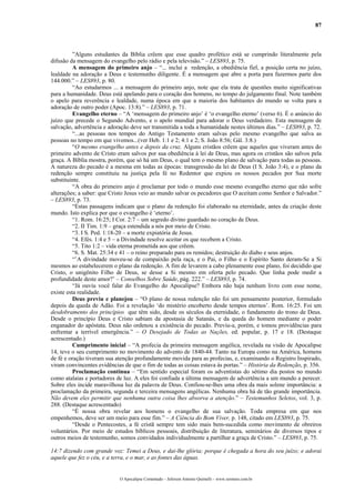 87
”Alguns estudantes da Bíblia crêem que esse quadro profético está se cumprindo literalmente pela
difusão da mensagem do evangelho pelo rádio e pela televisão.” – LES893, p. 75.
A mensagem do primeiro anjo – “... inclui a redenção, a obediência fiel, a posição certa no juízo,
lealdade na adoração a Deus e testemunho diligente. É a mensagem que abre a porta para fazermos parte dos
144.000.” – LES893, p. 80.
“Ao estudarmos ... a mensagem do primeiro anjo, note que ela trata de questões muito significativas
para a humanidade. Deus está apelando para o coração dos homens, no tempo do julgamento final. Note também
o apelo para reverência e lealdade, numa época em que a maioria dos habitantes do mundo se volta para a
adoração de outro poder (Apoc. 13:8).” – LES893, p. 71.
Evangelho eterno – “A ‘mensagem do primeiro anjo’ é ‘o evangelho eterno’ (verso 6). É o anúncio do
juízo que precede o Segundo Advento, e o apelo mundial para adorar o Deus verdadeiro. Esta mensagem de
salvação, advertência e adoração deve ser transmitida a toda a humanidade nestes últimos dias.” – LES893, p. 72.
“...as pessoas nos tempos do Antigo Testamento eram salvas pelo mesmo evangelho que salva as
pessoas no tempo em que vivemos...(ver Heb. 1:1 e 2; 4:1 e 2; S. João 8:56; Gál. 3:8.)
“O mesmo evangelho antes e depois da cruz. Alguns cristãos crêem que aqueles que viveram antes do
primeiro advento de Cristo eram salvos por sua obediência à lei de Deus, mas agora os cristãos são salvos pela
graça. A Bíblia mostra, porém, que só há um Deus, o qual tem o mesmo plano de salvação para todas as pessoas.
A natureza do pecado é a mesma em todas as épocas: transgressão da lei de Deus (I S. João 3:4), e o plano da
redenção sempre constituiu na justiça pela fé no Redentor que expiou os nossos pecados por Sua morte
substituinte.
“A obra do primeiro anjo é proclamar por todo o mundo esse mesmo evangelho eterno que não sofre
alterações; a saber: que Cristo Jesus veio ao mundo salvar os pecadores que O aceitam como Senhor e Salvador.”
– LES893, p. 73.
“Estas passagens indicam que o plano da redenção foi elaborado na eternidade, antes da criação deste
mundo. Isto explica por que o evangelho é ‘eterno’.
“1. Rom. 16:25; I Cor. 2:7 – um segredo divino guardado no coração de Deus.
“2. II Tim. 1:9 – graça estendida a nós por meio de Cristo.
“3. I S. Ped. 1:18-20 – a morte expiatória de Jesus.
“4. Efés. 1:4 e 5 – a Divindade resolve aceitar os que recebem a Cristo.
“5. Tito 1:2 – vida eterna prometida aos que crêem.
“6. S. Mat. 25:34 e 41 – o reino preparado para os remidos; destruição do diabo e seus anjos.
“’A divindade moveu-se de compaixão pela raça, e o Pai, o Filho e o Espírito Santo deram-Se a Si
mesmos ao estabelecerem o plano da redenção. A fim de levarem a cabo plenamente esse plano, foi decidido que
Cristo, o unigênito Filho de Deus, se desse a Si mesmo em oferta pelo pecado. Que linha pode medir a
profundidade deste amor?’ – Conselhos Sobre Saúde, pág. 222.” – LES893, p. 74.
“Já ouviu você falar do Evangelho do Apocalipse? Embora não haja nenhum livro com esse nome,
existe esta realidade.
Deus previu e planejou – “O plano de nossa redenção não foi um pensamento posterior, formulado
depois da queda de Adão. Foi a revelação ‘do mistério encoberto desde tempos eternos’. Rom. 16:25. Foi um
desdobramento dos princípios que têm sido, desde os séculos da eternidade, o fundamento do trono de Deus.
Desde o princípio Deus e Cristo sabiam da apostasia de Satanás, e da queda do homem mediante o poder
enganador do apóstata. Deus não ordenou a existência do pecado. Previu-a, porém, e tomou providências para
enfrentar a terrível emergência.” – O Desejado de Todas as Nações, ed. popular, p. 17 e 18. (Destaque
acrescentado.)
Cumprimento inicial – “A profecia da primeira mensagem angélica, revelada na visão de Apocalipse
14, teve o seu cumprimento no movimento do advento de 1840-44. Tanto na Europa como na América, homens
de fé e oração tiveram sua atenção profundamente movida para as profecias, e, examinando o Registro Inspirado,
viram convincentes evidências de que o fim de todas as coisas estava ás portas.” – História da Redenção, p. 356.
Proclamação contínua – “Em sentido especial foram os adventistas do sétimo dia postos no mundo
como atalaias e portadores de luz. A eles foi confiada a última mensagem de advertência a um mundo a perecer.
Sobre eles incide maravilhosa luz da palavra de Deus. Confiou-se-lhes uma obra da mais solene importância: a
proclamação da primeira, segunda e terceira mensagens angélicas. Nenhuma obra há de tão grande importância.
Não devem eles permitir que nenhuma outra coisa lhes absorva a atenção.” – Testemunhos Seletos, vol. 3, p.
288. (Destaque acrescentado)
“É nossa obra revelar aos homens o evangelho de sua salvação. Toda empresa em que nos
empenhemos, deve ser um meio para esse fim.” – A Ciência do Bom Viver, p. 148, citado em LES893, p. 75.
“Desde o Pentecostes, a fé cristã sempre tem sido mais bem-sucedida como movimento de obreiros
voluntários. Por meio de estudos bíblicos pessoais, distribuição de literatura, seminários de diversos tipos e
outros meios de testemunho, somos convidados individualmente a partilhar a graça de Cristo.” – LES893, p. 75.
14:7 dizendo com grande voz: Temei a Deus, e dai-lhe glória; porque é chegada a hora do seu juízo; e adorai
aquele que fez o céu, e a terra, e o mar, e as fontes das águas.
O Apocalipse Comentado – Jeferson Antonio Quimelli – www.sermoes.com.br
 